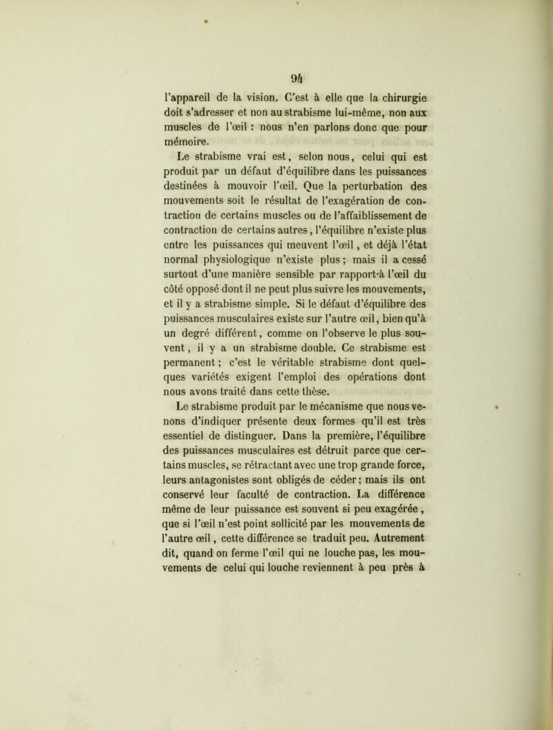 9 h l’appareil de la vision. C’est à elle que la chirurgie doit s’adresser et non au strabisme lui-même, non aux muscles de l’œil : nous n’en parlons donc que pour mémoire. Le strabisme vrai est, selon nous, celui qui est produit par un défaut d’équilibre dans les puissances destinées à mouvoir l’œil. Que la perturbation des mouvements soit le résultat de l’exagération de con- traction de certains muscles ou de l’affaiblissement de contraction de certains autres, l’équilibre n’existe plus entre les puissances qui meuvent l’œil, et déjà l’état normal physiologique n’existe plus ; mais il a cessé surtout d’une manière sensible par rapport-à l’œil du côté opposé dont il ne peut plus suivre les mouvements, et il y a strabisme simple. Si le défaut d’équilibre des puissances musculaires existe sur l’autre œil, bien qu’à un degré différent, comme on l’observe le plus sou- vent , il y a un strabisme double. Ce strabisme est permanent ; c’est le véritable strabisme dont quel- ques variétés exigent l’emploi des opérations dont nous avons traité dans cette thèse. Le strabisme produit par le mécanisme que nous ve- nons d’indiquer présente deux formes qu’il est très essentiel de distinguer. Dans la première, l’équilibre des puissances musculaires est détruit parce que cer- tains muscles, se rétractant avec une trop grande force, leurs antagonistes sont obligés de céder; mais ils ont conservé leur faculté de contraction. La différence même de leur puissance est souvent si peu exagérée , que si l’œil n’est point sollicité par les mouvements de l’autre œil, cette différence se traduit peu. Autrement dit, quand on ferme l’œil qui ne louche pas, les mou- vements de celui qui louche reviennent à peu près à