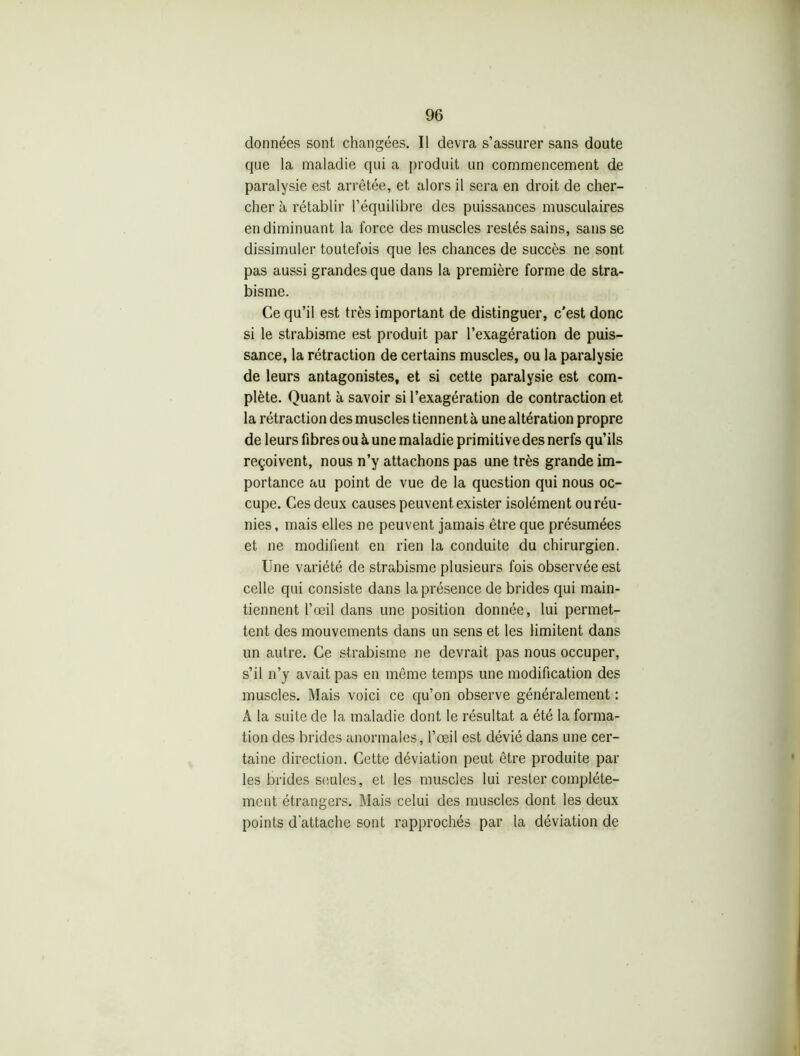 données sont changées. Il devra s’assurer sans doute que la maladie qui a produit un commencement de paralysie est arrêtée, et alors il sera en droit de cher- cher à rétablir l’équilibre des puissances musculaires en diminuant la force des muscles restés sains, sans se dissimuler toutefois que les chances de succès ne sont pas aussi grandes que dans la première forme de stra- bisme. Ce qu’il est très important de distinguer, c'est donc si le strabisme est produit par l’exagération de puis- sance, la rétraction de certains muscles, ou la paralysie de leurs antagonistes, et si cette paralysie est com- plète. Quant à savoir si l’exagération de contraction et la rétraction des muscles tiennent à une altération propre de leurs fibres ou à une maladie primitive des nerfs qu’ils reçoivent, nous n’y attachons pas une très grande im- portance au point de vue de la question qui nous oc- cupe. Ces deux causes peuvent exister isolément ou réu- nies, mais elles 11e peuvent jamais être que présumées et 11e modifient en rien la conduite du chirurgien. Une variété de strabisme plusieurs fois observée est celle qui consiste dans la présence de brides qui main- tiennent l’œil dans une position donnée, lui permet- tent des mouvements dans un sens et les limitent dans un autre. Ce strabisme 11e devrait pas nous occuper, s’il 11’y avait pas en même temps une modification des muscles. Mais voici ce qu’on observe généralement : A la suite de la maladie dont le résultat a été la forma- tion des brides anormales, l’œil est dévié dans une cer- taine direction. Cette déviation peut être produite par les brides seules, et les muscles lui rester complète- ment étrangers. Mais celui des muscles dont les deux points d’attache sont rapprochés par la déviation de