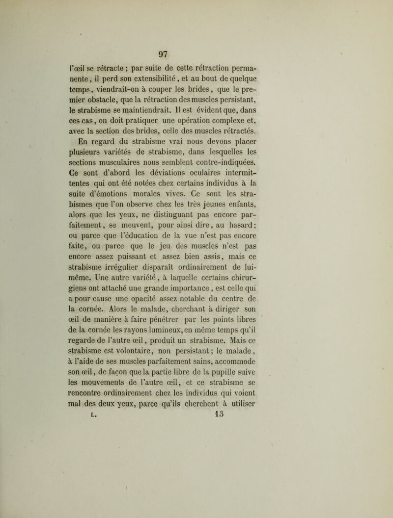 l’œil se rétracte ; par suite de cette rétraction perma- nente , il perd son extensibilité , et au bout de quelque temps, viendrait-on à couper les brides, que le pre- mier obstacle, que la rétraction des muscles persistant, le strabisme se maintiendrait. 11 est évident que, dans ces cas, on doit pratiquer une opération complexe et, avec la section des brides, celle des muscles rétractés. En regard du strabisme vrai nous devons placer plusieurs variétés de strabisme, dans lesquelles les sections musculaires nous semblent contre-indiquées. Ce sont d’abord les déviations oculaires intermit- tentes qui ont été notées chez certains individus à la suite d’émotions morales vives. Ce sont les stra- bismes que l’on observe chez les très jeunes enfants, alors que les yeux, ne distinguant pas encore par- faitement, se meuvent, pour ainsi dire, au hasard; ou parce que l’éducation de la vue n’est pas encore faite, ou parce que le jeu des muscles n’est pas encore assez puissant et assez bien assis, mais ce strabisme irrégulier disparaît ordinairement de lui- même. Une autre variété, à laquelle certains chirur- giens ont attaché une grande importance, est celle qui a pour cause une opacité assez notable du centre de la cornée. Alors le malade, cherchant à diriger son œil de manière à faire pénétrer par les points libres de la cornée les rayons lumineux, en même temps qu’il regarde de l’autre œil, produit un strabisme. Mais ce strabisme est volontaire, non persistant; le malade, à l’aide de ses muscles parfaitement sains, accommode son œil, de façon que la partie libre de la pupille suive les mouvements de l’autre œil, et ce strabisme se rencontre ordinairement chez les individus qui voient mal des deux yeux, parce qu’ils cherchent à utiliser l. 13