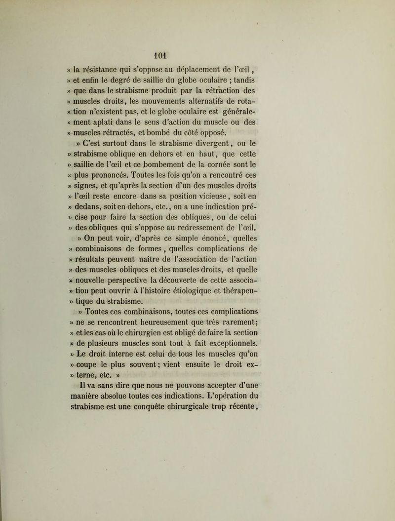 » la résistance qui s’oppose au déplacement de l’œil, » et enfin le degré de saillie du globe oculaire ; tandis » que dans le strabisme produit par la rétraction des >5 muscles droits, les mouvements alternatifs de rota- » tion n’existent pas, et le globe oculaire est générale- » ment aplati dans le sens d’action du muscle ou des » muscles rétractés, et bombé du côté opposé. » C’est surtout dans le strabisme divergent, ou le » strabisme oblique en dehors et en haut, que cette » saillie de l’œil et ce bombement de la cornée sont le >; plus prononcés. Toutes les fois qu’on a rencontré ces » signes, et qu’après la section d’un des muscles droits » l’œil reste encore dans sa position vicieuse, soit en » dedans, soit en dehors, etc., on a une indication pré- » cise pour faire la section des obliques, ou de celui » des obliques qui s’oppose au redressement de l’œil. » On peut voir, d’après ce simple énoncé, quelles » combinaisons de formes, quelles complications de » résultats peuvent naître de l’association de l’action » des muscles obliques et des muscles droits, et quelle » nouvelle perspective la découverte de cette associa- » tion peut ouvrir à l'histoire étiologique et thérapeu- » tique du strabisme. » Toutes ces combinaisons, toutes ces complications » ne se rencontrent heureusement que très rarement; » et les cas où le chirurgien est obligé de faire la section » de plusieurs muscles sont tout à fait exceptionnels. v Le droit interne est celui de tous les muscles qu’on » coupe le plus souvent ; vient ensuite le droit ex- » terne, etc. » Il va sans dire que nous ne pouvons accepter d’une manière absolue toutes ces indications. L’opération du strabisme est une conquête chirurgicale trop récente,