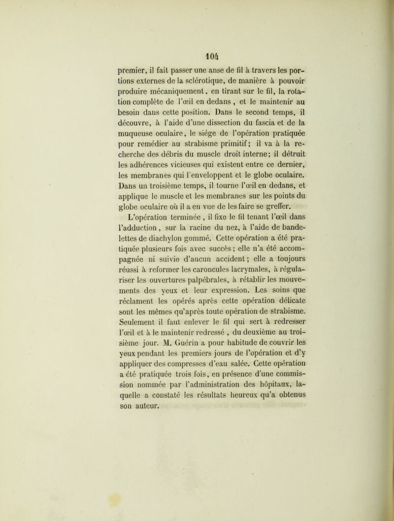 premier, il fait passer une anse de fil à travers les por- tions externes de la sclérotique, de manière à pouvoir produire mécaniquement, en tirant sur le fil, la rota- tion complète de l’œil en dedans, et le maintenir au besoin dans cette position. Dans le second temps, il découvre, à l’aide d’une dissection du fascia et de la muqueuse oculaire, le siège de l’opération pratiquée pour remédier au strabisme primitif ; il va à la re- cherche des débris du muscle droit interne; il détruit les adhérences vicieuses qui existent entre ce dernier, les membranes qui l’enveloppent et le globe oculaire. Dans un troisième temps, il tourne l’œil en dedans, et applique le muscle et les membranes sur les points du globe oculaire où il a en vue de les faire se greffer. L’opération terminée , il fixe le fil tenant l’œil dans l’adduction , sur la racine du nez, à l’aide de bande- lettes de diachylon gommé. Cette opération a été pra- tiquée plusieurs fois avec succès; elle n’a été accom- pagnée ni suivie d’aucun accident ; elle a toujours réussi à reformer les caroncules lacrymales, à régula- riser les ouvertures palpébrales, à rétablir les mouve- ments des yeux et leur expression. Les soins que réclament les opérés après cette opération délicate sont les mêmes qu’après toute opération de strabisme. Seulement il faut enlever le fil qui sert à redresser l'œil et à le maintenir redressé , du deuxième au troi- sième jour. M. Guérin a pour habitude de couvrir les yeux pendant les premiers jours de l’opération et d’y appliquer des compresses d’eau salée. Cette opération a été pratiquée trois fois, en présence d’une commis- sion nommée par l’administration des hôpitaux, la- quelle a constaté les résultats heureux qu’a obtenus son auteur.