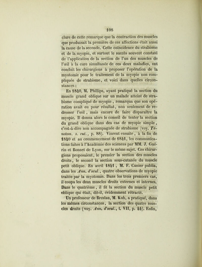 dure de cette remarque que la contraction des muscles que produisait la première de ces affections était aussi la cause de la seconde. Cette coïncidence du strabisme et de la myopie, et surtout le succès souvent constaté de l’application de la section de l’un des muscles de l’œil à la cure simultanée de ces deux maladies, ont conduit les chirurgiens à proposer l’opération de la myotomie pour le traitement de la myopie non com- pliquée de strabisme, et voici dans quelles circon- stances : En 1840, M. Phillips, ayant pratiqué la section du muscle grand oblique sur un malade atteint de stra- bisme compliqué de myopie , remarqua que son opé- ration avait eu pour résultat, non seulement de re- dresser l’œil , mais encore de faire disparaître la myopie. Il donna alors le conseil de tenter la section du grand oblique dans des cas de myopie simple , c’est-à-dire non accompagnée de strabisme (voy. Té- notom. s. eut., p. 88). Vinrent ensuite , à la fin de 1840 et au commencement de 1841, les communica- tions faites à l’Académie des sciences par MM. J. Gué- rin et Bonnet de Lyon, sur le même sujet. Ces chirur- giens proposaient, le premier la section des muscles droits, le second la section sous-cutanée du muscle petit oblique. En avril 1841 , M. F. Cunier publia, dans les Ann. d’ocul., quatre observations de myopie traitée par la myotomie. Dans les trois premiers cas, il coupa les deux muscles droits externes et internes. Dans le quatrième, il fit la section du muscle petit oblique qui était, dit-il, évidemment rétracté. Un professeur de Breslau, M. Kuh, a pratiqué, dans les mêmes circonstances, la section des quatre mus- cles droits (voy. Ann. d'ocul., t. VII, p. 44). Enfin,