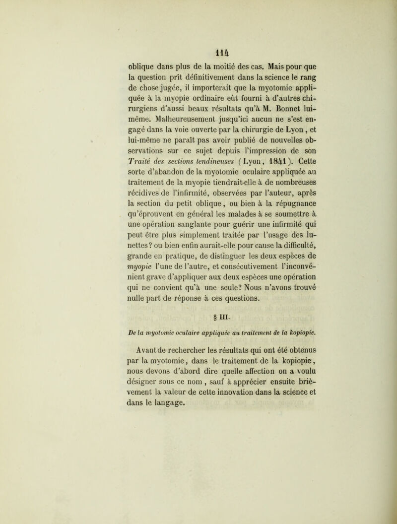 oblique dans plus de la moitié des cas. Mais pour que la question prît définitivement dans la science le rang de chose jugée, il importerait que la myotomie appli- quée à la myopie ordinaire eût fourni à d’autres chi- rurgiens d’aussi beaux résultats qu’à M. Bonnet lui- même. Malheureusement jusqu’ici aucun ne s’est en- gagé dans la voie ouverte par la chirurgie de Lyon , et lui-même ne paraît pas avoir publié de nouvelles ob- servations sur ce sujet depuis l’impression de son Traité des sections tendineuses (Lyon, 1841). Cette sorte d’abandon de la myotomie oculaire appliquée au traitement de la myopie tiendrait-elle à de nombreuses récidives de l’infirmité, observées par l’auteur, après la section du petit oblique, ou bien à la répugnance qu’éprouvent en général les malades à se soumettre à une opération sanglante pour guérir une infirmité qui peut être plus simplement traitée par l’usage des lu- nettes? ou bien enfin aurait-elle pour cause la difficulté, grande en pratique, de distinguer les deux espèces de myopie l’une de l’autre, et consécutivement l’inconvé- nient grave d’appliquer aux deux espèces une opération qui ne convient qu’à une seule? Nous n’avons trouvé nulle part de réponse à ces questions. § III. De la myotomie oculaire appliquée au traitement de la kopiopie. Avant de rechercher les résultats qui ont été obtenus par la myotomie, dans le traitement de la kopiopie, nous devons d’abord dire quelle affection on a voulu désigner sous ce nom , sauf à apprécier ensuite briè- vement la valeur de cette innovation dans la science et dans le langage.