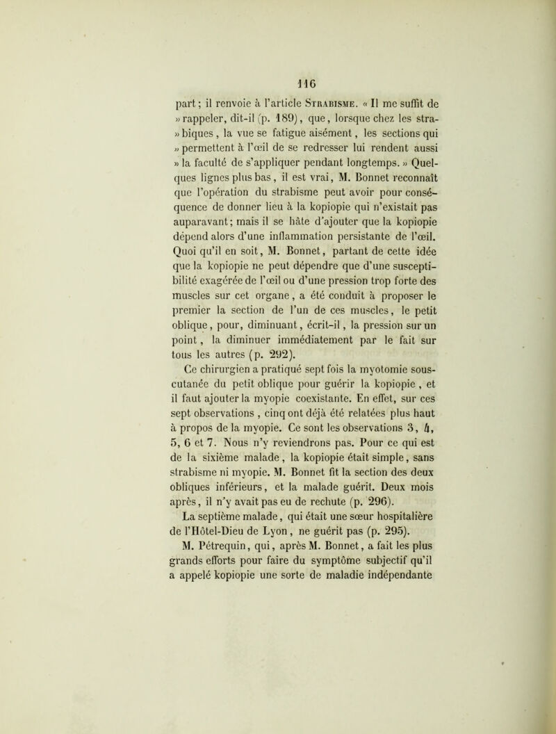 » rappeler, dit-il (p. 189), que, lorsque chez les stra- » biques , la vue se fatigue aisément, les sections qui « permettent à l’œil de se redresser lui rendent aussi » la faculté de s’appliquer pendant longtemps. » Quel- ques lignes plus bas , il est vrai, M. Bonnet reconnaît que l’opération du strabisme peut avoir pour consé- quence de donner lieu à la kopiopie qui n’existait pas auparavant; mais il se hâte d’ajouter que la kopiopie dépend alors d’une inflammation persistante de l’œil. Quoi qu’il en soit, M. Bonnet, partant de cette idée que la kopiopie ne peut dépendre que d’une suscepti- bilité exagérée de l’œil ou d’une pression trop forte des muscles sur cet organe, a été conduit à proposer le premier la section de l’un de ces muscles, le petit oblique, pour, diminuant, écrit-il, la pression sur un point, la diminuer immédiatement par le fait sur tous les autres (p. 292). Ce chirurgien a pratiqué sept fois la myotomie sous- cutanée du petit oblique pour guérir la kopiopie , et il faut ajouter la myopie coexistante. En effet, sur ces sept observations , cinq ont déjà été relatées plus haut à propos de la myopie. Ce sont les observations 3, /f, 5, 6 et 7. Nous n’y reviendrons pas. Pour ce qui est de la sixième malade, la kopiopie était simple, sans strabisme ni myopie. M. Bonnet fit la section des deux obliques inférieurs, et la malade guérit. Deux mois après, il n’y avait pas eu de rechute (p. 296). La septième malade, qui était une sœur hospitalière de l’Hôtel-Dieu de Lyon, ne guérit pas (p. 295). M. Pétrequin, qui, après M. Bonnet, a fait les plus grands efforts pour faire du symptôme subjectif qu’il a appelé kopiopie une sorte de maladie indépendante