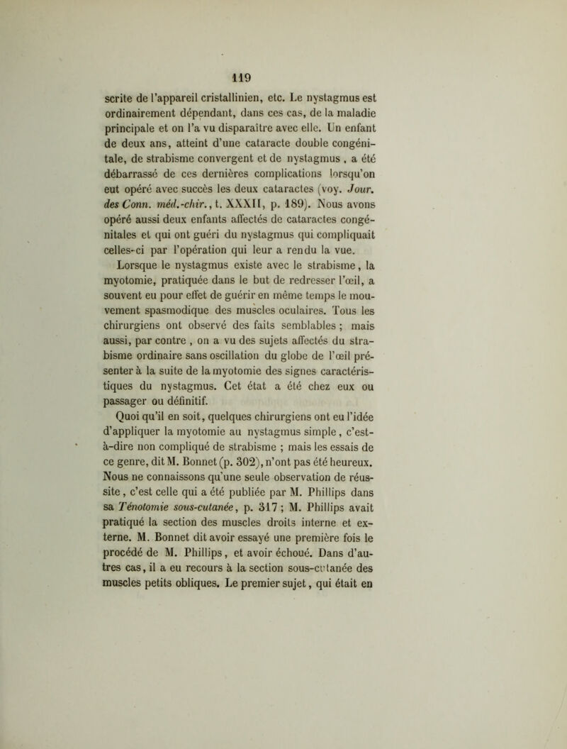 scrite de l’appareil cristallinien, etc. Le nystagmusest ordinairement dépendant, dans ces cas, de la maladie principale et on l’a vu disparaître avec elle. Un enfant de deux ans, atteint d’une cataracte double congéni- tale, de strabisme convergent et de nystagmus , a été débarrassé de ces dernières complications lorsqu’on eut opéré avec succès les deux cataractes (voy. Jour, des Conti. méd.-chir., t. XXXII, p. 189). Nous avons opéré aussi deux enfants atfectés de cataractes congé- nitales et qui ont guéri du nystagmus qui compliquait celles-ci par l’opération qui leur a rendu la vue. Lorsque le nystagmus existe avec le strabisme, la myotomie, pratiquée dans le but de redresser l’œil, a souvent eu pour effet de guérir en même temps le mou- vement spasmodique des muscles oculaires. Tous les chirurgiens ont observé des faits semblables ; mais aussi, par contre , on a vu des sujets affectés du stra- bisme ordinaire sans oscillation du globe de l’œil pré- senter à la suite de la myotomie des signes caractéris- tiques du nystagmus. Cet état a été chez eux ou passager ou définitif. Quoi qu’il en soit, quelques chirurgiens ont eu l’idée d’appliquer la myotomie au nystagmus simple, c’est- à-dire non compliqué de strabisme ; mais les essais de ce genre, dit M. Bonnet (p. 302), n’ont pas été heureux. Nous ne connaissons qu’une seule observation de réus- site, c’est celle qui a été publiée par M. Phillips dans sa Ténotomie sous-cutanée, p. 317; M. Phillips avait pratiqué la section des muscles droits interne et ex- terne. M. Bonnet dit avoir essayé une première fois le procédé de M. Phillips, et avoir échoué. Dans d’au- tres cas, il a eu recours à la section sous-crtanée des muscles petits obliques. Le premier sujet, qui était en