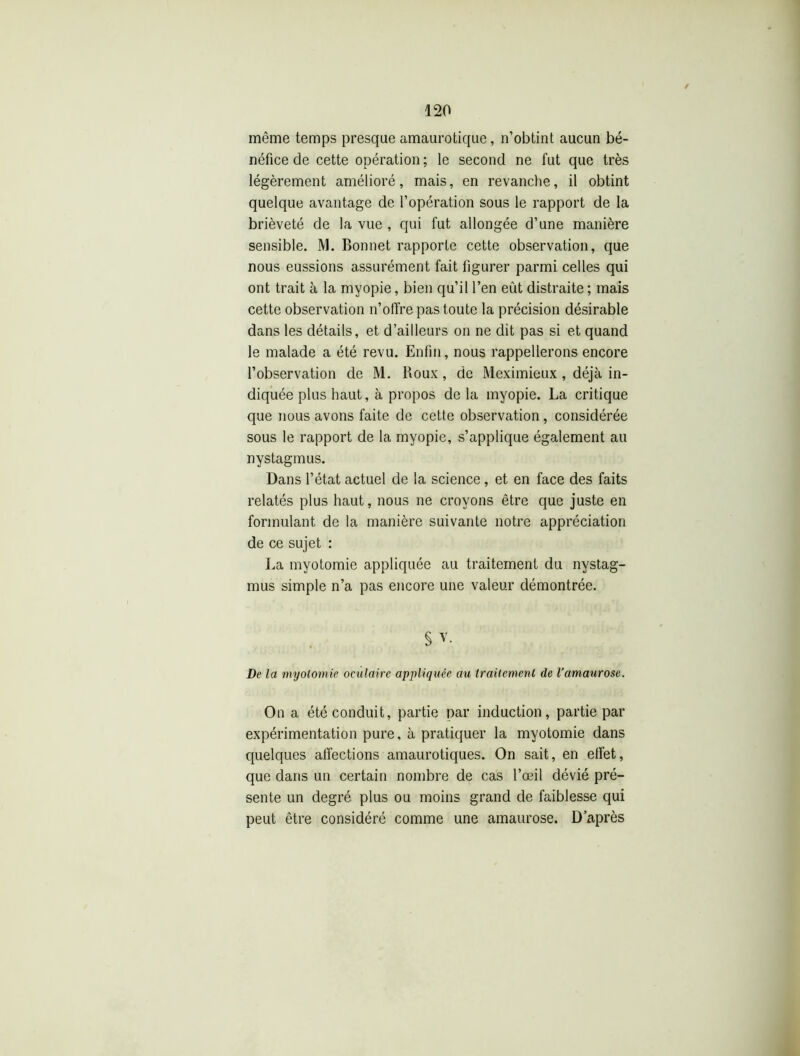 même temps presque amaurotique, n’obtint aucun bé- néfice de cette opération ; le second ne fut que très légèrement amélioré, mais, en revanche, il obtint quelque avantage de l’opération sous le rapport de la brièveté de la vue , qui fut allongée d’une manière sensible. M. Bonnet rapporte cette observation, que nous eussions assurément fait figurer parmi celles qui ont trait à la myopie, bien qu’il l’en eût distraite ; mais cette observation n’offre pas toute la précision désirable dans les détails, et d’ailleurs on ne dit pas si et quand le malade a été revu. Enfin, nous rappellerons encore l’observation de M. Roux, de Meximieux, déjà in- diquée plus haut, à propos de la myopie. La critique que nous avons faite de cette observation, considérée sous le rapport de la myopie, s’applique également au nystagmus. Dans l’état actuel de la science, et en face des faits relatés plus haut, nous ne croyons être que juste en formulant de la manière suivante notre appréciation de ce sujet : La myotomie appliquée au traitement du nystag- mus simple n’a pas encore une valeur démontrée. On a été conduit, partie par induction, partie par expérimentation pure, à pratiquer la myotomie dans quelques affections amaurotiques. On sait, en effet, que dans un certain nombre de cas l’œil dévié pré- sente un degré plus ou moins grand de faiblesse qui peut être considéré comme une amaurose. D’après