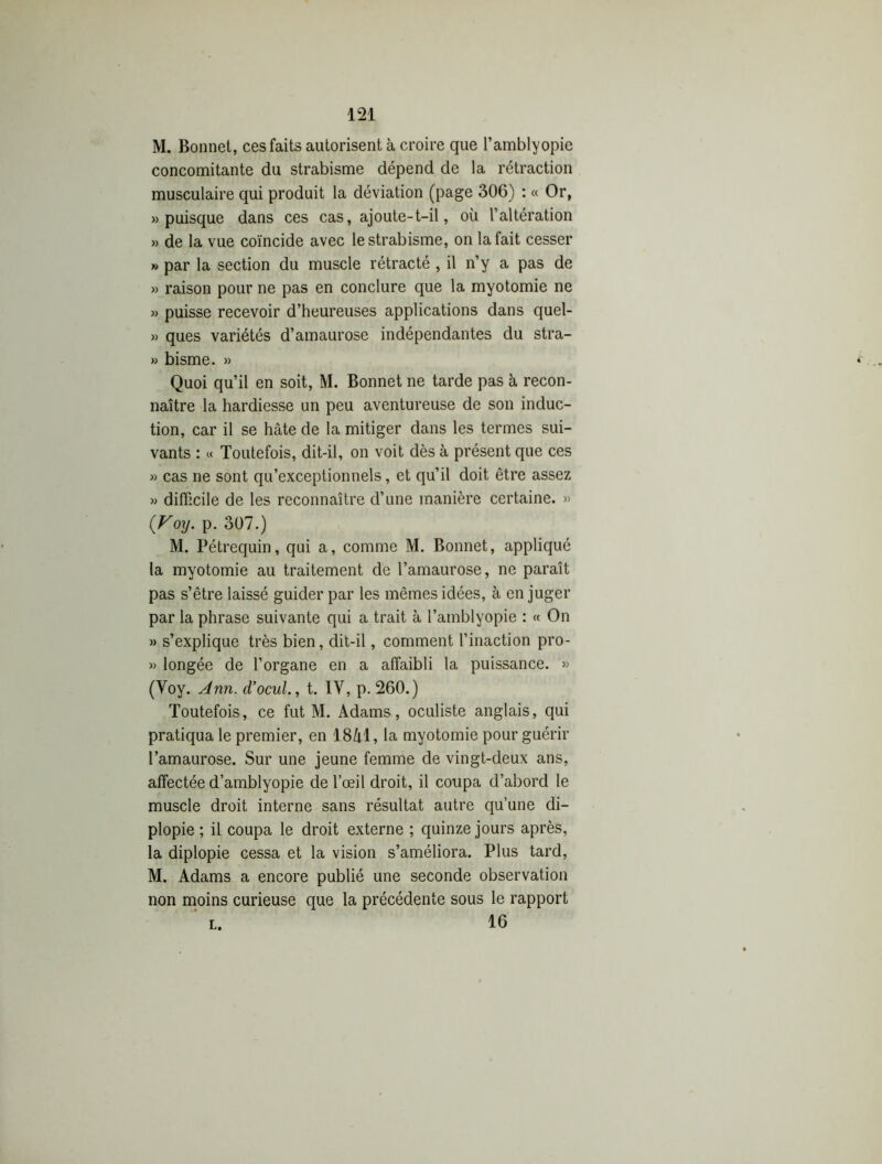 M. Bonnet, ces faits autorisent à croire que l’amblyopie concomitante du strabisme dépend de la rétraction musculaire qui produit la déviation (page 306) : « Or, » puisque dans ces cas, ajoute-t-il, où l’altération » de la vue coïncide avec le strabisme, on la fait cesser » par la section du muscle rétracté , il n’y a pas de » raison pour ne pas en conclure que la myotomie ne » puisse recevoir d’heureuses applications dans quel- » ques variétés d’amaurose indépendantes du stra- » bisme. » Quoi qu’il en soit, M. Bonnet ne tarde pas à recon- naître la hardiesse un peu aventureuse de son induc- tion, car il se hâte de la mitiger dans les termes sui- vants : « Toutefois, dit-il, on voit dès à présent que ces » cas ne sont qu’exceptionnels, et qu’il doit être assez » difficile de les reconnaître d’une manière certaine. » (Voy. p. 307.) M. Pétrequin, qui a, comme M. Bonnet, appliqué la myotomie au traitement de l’amaurose, ne paraît pas s’être laissé guider par les mêmes idées, à en juger par la phrase suivante qui a trait à l’amblyopie : « On » s’explique très bien, dit-il, comment l’inaction pro- » longée de l’organe en a affaibli la puissance. » (Voy. Ann. d’ocul., t. IV, p. 260.) Toutefois, ce fut M. Adams, oculiste anglais, qui pratiqua le premier, en 18M, la myotomie pour guérir l’amaurose. Sur une jeune femme de vingt-deux ans, affectée d’amblyopie de l’œil droit, il coupa d’abord le muscle droit interne sans résultat autre qu’une di- plopie ; il coupa le droit externe ; quinze jours après, la diplopie cessa et la vision s’améliora. Plus tard, M. Adams a encore publié une seconde observation non moins curieuse que la précédente sous le rapport l. 16