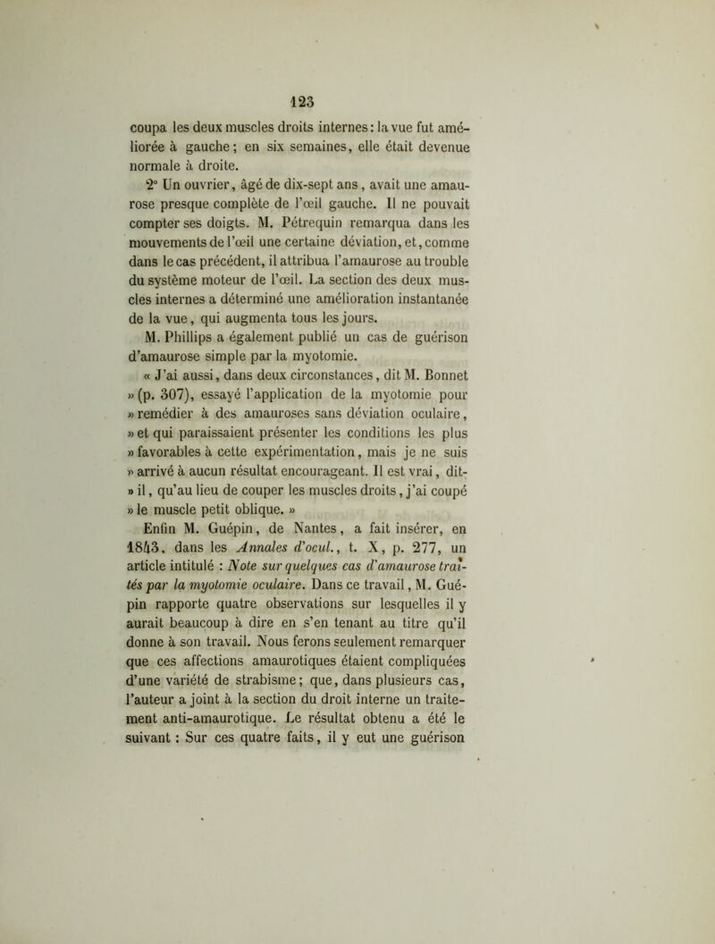 \ coupa les deux muscles droits internes: la vue fut amé- liorée à gauche; en six semaines, elle était devenue normale à droite. 2° Un ouvrier, âgé de dix-sept ans, avait une amau- rose presque complète de l’œil gauche. 11 ne pouvait compter ses doigts. M. Pétrequin remarqua dans les mouvements de l’œil une certaine déviation, et, comme dans le cas précédent, il attribua l’amaurose au trouble du système moteur de l’œil. La section des deux mus- cles internes a déterminé une amélioration instantanée de la vue, qui augmenta tous les jours. M. Phillips a également publié un cas de guérison d’amaurose simple par la myotomie. « J’ai aussi, dans deux circonstances, dit M. Bonnet » (p. 307), essayé l’application de la myotomie pour » remédier à des amauroses sans déviation oculaire, » et qui paraissaient présenter les conditions les plus » favorables à cette expérimentation, mais je ne suis » arrivé à aucun résultat encourageant. Il est vrai, dit- » il, qu’au lieu de couper les muscles droits, j’ai coupé » le muscle petit oblique. » Enfin M. Guépin, de Nantes, a fait insérer, en 18i3. dans les Annales d'ocul., t. X, p. 277, un article intitulé : Note sur quelques cas d'amaurose trai- tés par la myotomie oculaire. Dans ce travail, M. Gué- pin rapporte quatre observations sur lesquelles il y aurait beaucoup à dire en s’en tenant au titre qu’il donne à son travail. Nous ferons seulement remarquer que ces affections amaurotiques étaient compliquées d’une variété de strabisme; que, dans plusieurs cas, l’auteur a joint à la section du droit interne un traite- ment anti-amaurotique. Le résultat obtenu a été le suivant : Sur ces quatre faits, il y eut une guérison