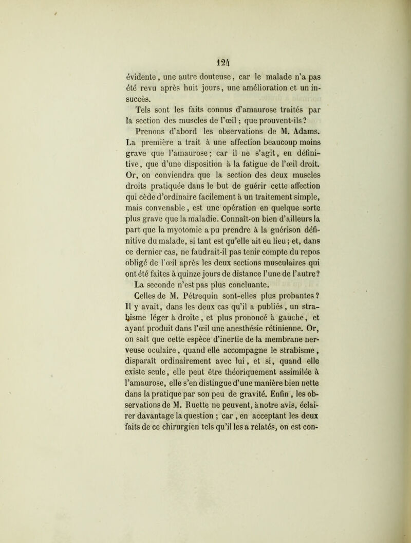 évidente , une autre douteuse, car le malade n’a pas été revu après huit jours, une amélioration et un in- succès. Tels sont les faits connus d’amaurose traités par la section des muscles de l’œil ; que prouvent-ils? Prenons d’abord les observations de M. Adams. La première a trait à une affection beaucoup moins grave que l’amaurose; car il ne s’agit, en défini- tive, que d’une disposition à la fatigue de l’œil droit. Or, on conviendra que la section des deux muscles droits pratiquée dans le but de guérir cette affection qui cède d’ordinaire facilement à un traitement simple, mais convenable, est une opération en quelque sorte plus grave que la maladie. Connaît-on bien d’ailleurs la part que la myotomie a pu prendre à la guérison défi- nitive du malade, si tant est qu’elle ait eu lieu ; et, dans ce dernier cas, ne faudrait-il pas tenir compte du repos obligé de l’œil après les deux sections musculaires qui ont été faites à quinze jours de distance l’une de l’autre? La seconde n’est pas plus concluante. Celles de M. Pétrequin sont-elles plus probantes ? Il y avait, dans les deux cas qu’il a publiés, un stra- bisme léger à droite, et plus prononcé à gauche, et ayant produit dans l’œil une anesthésie rétinienne. Or, on sait que cette espèce d’inertie de la membrane ner- veuse oculaire, quand elle accompagne le strabisme , disparaît ordinairement avec lui, et si, quand elle existe seule, elle peut être théoriquement assimilée à l’amaurose, elle s’en distingue d’une manière bien nette dans la pratique par son peu de gravité. Enfin , les ob- servations de M. Ruette ne peuvent, ànotre avis, éclai- rer davantage la question ; car , en acceptant les deux faits de ce chirurgien tels qu’il les a relatés, on est con-