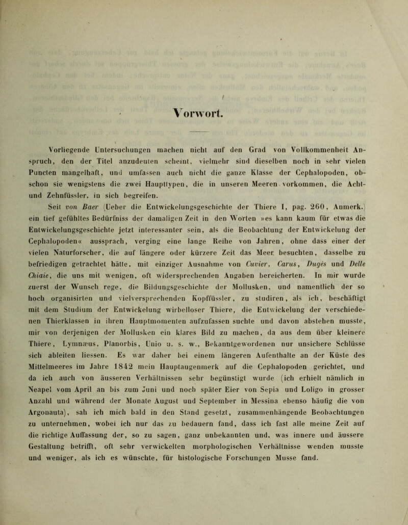 f A orworl Vorliegende Untersuchungen machen nicht auf den Grad von Vollkommenheit An- spruch, den der Titel anzudeuten scheint, vielmehr sind dieselben noch in sehr vielen Puncten mangelhaft, und umfassen auch nicht die ganze Klasse der Cephalopoden, ob- schon sie wenigstens die zwei Hauptlypen, die in unseren Meeren Vorkommen, die Acht- und Zehnfüssler, in sich begreifen. Seit von Baer (üeber die Entwickelungsgeschichte der Thiere I, pag. 260, Anmerk.i ein tief gefühltes Bedürfniss der damaligen Zeit in den Worten »es kann kaum für etwas die Entwickelungsgeschichte jetzt interessanter sein, als die Beobachtung der Entwickelung der Cephalopoden« aussprach, verging eine lange Reihe von Jahren, ohne dass einer der vielen Naturforscher, die auf längere oder kürzere Zeit das Meer, besuchten, dasselbe zu befriedigen getrachtet hätte, mit einziger Ausnahme von Cuvier, Carus, Buges und Delle Chiaie, die uns mit wenigen, oft widersprechenden .\ngaben bereicherten. In mir wurde zuerst der Wunsch rege, die Bildungsgeschichte der Mollusken, und namentlich der so hoch organisirten und vielversprechenden Kopffüssler, zu studiren, als ich, beschäftigt mit dem Studium der Entwickelung wirbelloser Thiere, die Entwickelnng der verschiede- nen Thierklassen in ihren Hauptmomenten aufzufassen suchte und davon abstehen musste, mir von derjenigen der Mollusken ein klares Bild zu machen, da aus dem über kleinere Thiere, Uymna!us, Planorbis, ünio u. s. w., Bekanntgewordenen nur unsichere Schlüsse sich ableiten Hessen. Es war daher bei einem längeren Aufenthalte an der Küste des Mittelmeeres im Jahre 1842 mein Hauptaugenmerk auf die Cephalopoden gerichtet, und da ich auch von äusseren Verhältnissen sehr begünstigt wurde (ich erhielt nämlich in Neapel vom April an bis zum Juni und noch später Eier von Sepia und Loligo in grosser Anzahl und während der Monate August und September in Messina ebenso häufig die von Argonauta), sah ich mich bald in den Stand gesetzt, zusammenhängende Beobachtungen zu unternehmen, wobei ich nur das zu bedauern fand, dass ich fast alle meine Zeit auf die richtige Auffassung der, so zu sagen, ganz unbekannten und. was innere und äussere Gestaltung betrifft, oft sehr verwickelten morphologischen Verhältnisse wenden musste und weniger, als ich es wünschte, für histologische Forschungen Müsse fand.