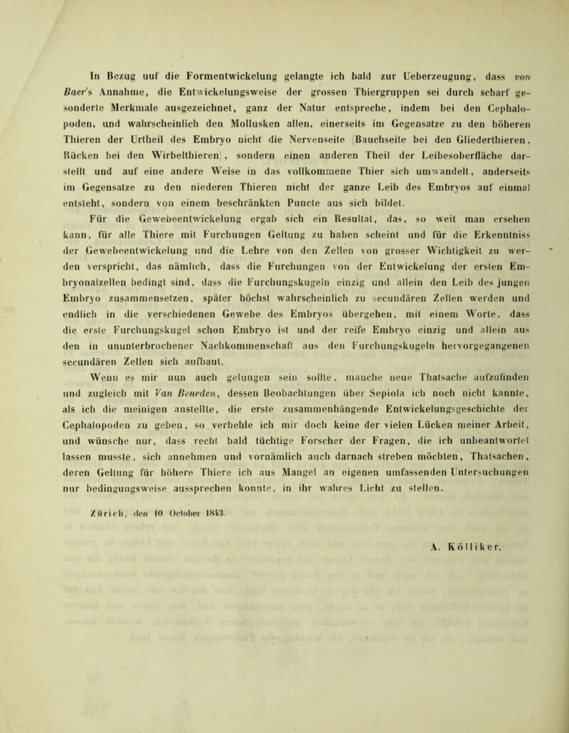 Id Bezug uuf die Formentwickelung gelangte ich bald zur üeberzeugung, dass von Baer’s Annahme, die Entwickelungsweise der grossen Thiergruppen sei durch scharf ge- sonderte Merkmale ausgezeichnet, ganz der Natur entspreche, indem bei den Cephalo- poden, und wahrscheinlich den Mollusken allen, einerseits im Gegensätze zu den höheren Thieren der ürtheil des Embryo nicht die Nervenseite (Bauchseite bei den Gliederthieren, Rücken bei den Wirbelthieren), sondern einen anderen Theil der Leibesoberfläche dar- stellt und auf eine andere Weise in das vollkommene Thier sich umwandelt, anderseits im Gegensätze zu den niederen Thieren nicht der ganze Leib des Embryos auf einmal entsteht, sondern von einem beschränkten Puncte aus sich bildet. Für die Gewebeentwickelung ergab sich ein Resultat, das, so weit man ersehen kann, für alle Thiere mit Furchungen Geltung zu haben scheint und für die Erkenntniss der Gewebeentwickelung und die Lehre von den Zellen von grosser Wichtigkeit zu wer- den verspricht, das nämlich, dass die Furchungen von der Entwickelung der ersten Em- bryonalzellen bedingt sind, dass die Furchungskugeln einzig und allein den Leib des jungen Embryo zusammenselzen, später höchst wahrscheinlich zu secundären Zellen werden und endlich in die verschiedenen Gewebe des Embryos übergehen, mit einem Worte, dass die erste Furchungskugel schon Embryo ist und der reife Embryo einzig und allein aus den in ununterbrochener Nachkommenschaft aus den Furchungskugeln hei vorgegangenen secundären Zellen sich aufbaut. Wenn es mir nun auch gelungen sein sollte, manche neue Thatsacbe aufzufinden und zugleich mit Van Beneden, dessen Beobachtungen über Sepiola ich noch nicht kannte, als ich die meinigen anstellte, die erste zusammenhängende Entwickelungsgeschichte der Cephalopoden zu geben, so verhehle ich mir doch keine der vielen Lücken meiner Arbeit, und wünsche nur, dass recht bald tüchtige Forscher der Fragen, die ich unbeantwortet lassen musste, sich annehmen und vornämlich auch darnach streben möchten, Thatsachen, deren Geltung für höhere Thiere ich aus Mangel an eigenen umfassenden Untersuchungen nur bedingungsweise aussprechen konnte, in ihr wahres Licht zu stellen. Zürich, (len 10 October 18i3. A. Kölliker.