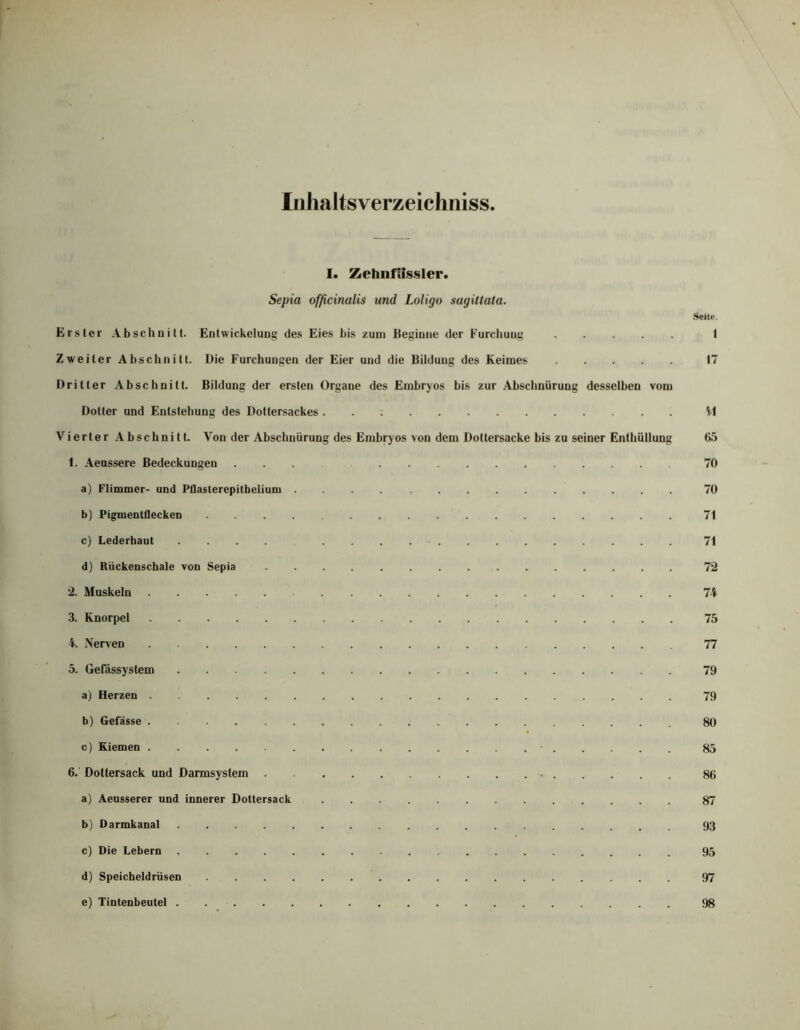 Iiihaltsverzeichniss I. Zehnfifssler. Sepia officinalis und Loligo sagittata. Seite. Erster Abschnitt. Entwickelung des Eies bis zum Beginne der Furchunc I Zweiter Abschnitt. Die Furchungen der Eier und die Bildung des Keimes 17 Dritter Abschnitt. Bildung der ersten Organe des Embryos bis zur Abschnürung desselben vom Dotter und Entstehung des Dottersackes. . : 'i'l Vierter Abschnitt. Von der Abschnürung des Embryos von dem Dottersacke bis zu seiner Enthüllung 65 1. Aeussere Bedeckungen ... 70 a) Flimmer- und Pflasterepitbelium 70 b) Pigmentflecken 71 c) Lederbaut 71 d) Rückenschale von Sepia 72 2. Muskeln 74 3. Knorpel 75 4. Nerven 77 5. Gefässystem 79 a) Herzen 79 b) Gefässe 80 c) Kiemen ■ 85 6. Dottersack und Darmsystem 86 a) Aensserer und innerer Dottersack 87 b) Darmkanal 93 c) Die Lebern 95 d) Speicheldrüsen ................. 97 e) Tintenbeutel 98