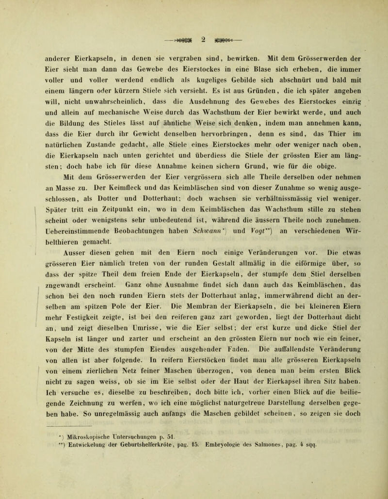 anderer Eierkapseln, in denen sie vergraben sind, bewirken. Mit dem Grösserwerden der Eier sieht man dann das Gewebe des Eierstockes in eine Blase sich erheben, die immer voller und voller werdend endlich als kugeliges Gebilde sich abschnürt und bald mit einem langem oder kürzern Stiele sich versieht. Es ist aus Gründen, die ich später angeben will, nicht unwahrscheinlich, dass die Ausdehnung des Gewebes des Eierstockes einzig und allein auf mechanische Weise durch das Wachsthum der Eier bewirkt werde, und auch die Bildung des Stieles lässt auf ähnliche Weise sich denken, indem man annehmen kann, dass die Eier durch ihr Gewicht denselben hervorbringen, denn es sind, das Thier im natürlichen Zustande gedacht, alle Stiele eines Eierstockes mehr oder weniger nach oben, die Eierkapseln nach unten gerichtet und überdiess die Stiele der grössten Eier am läng- sten; doch habe ich für diese Annahme keinen sichern Grund, wie für die obige. Mit dem Grösserwerden der Eier vergrösseru sich alle Theile derselben oder nehmen an Masse zu. Der Keimfleck und das Keimbläschen sind von dieser Zunahme so wenig ausge- schlossen, als Dotter und Dotterhaut; doch wachsen sie verhältnissmässig viel weniger. Später tritt ein Zeitpunkt ein, wo in dem Keimbläschen das Wachsthum stille zu stehen scheint oder wenigstens sehr unbedeutend ist, während die äussern Theile noch zunehmen. Uebereinstimmcnde Beobachtungen haben Schwann*] und Vogt**) an verschiedenen Wir- belthieren gemacht. Ausser diesen gehen mit den Eiern noch einige Veränderungen vor. Die etwas grösseren Eier nämlich treten von der runden Gestatt allmälig in die eiförmige über, so dass der spitze Theil dem freien Ende der Eierkapseln, der stumpfe dem Stiel derselben zngewandt erscheint. Ganz ohne Ausnahme findet sich dann auch das Keimbläschen, das schon bei den noch runden Eiern stets der Dotterhaut anlag, immerwährend dicht an der- selben am spitzen Pole der Eier. Die Membran der Eierkapseln, die bei kleineren Eiern mehr Festigkeit zeigte, ist bei den reiferen ganz zart geworden, liegt der Dotterhaut dicht an, und zeigt dieselben Umrisse, wie die Eier selbst; der erst kurze und dicke Stiel der Kapseln ist länger und zarter und erscheint an den grössten Eiern nur noch wie ein feiner, von der Mitte des stumpfen Eiendes ausgehender Faden. Die auCfallendste Veränderung von allen ist aber folgende. In reifem Eierstöcken findet mau alle grösseren Eierkapseln von einem zierlichen Netz feiner Maschen überzogen, von denen man beim ersten Blick nicht zu sagen weiss, ob sie im Eie selbst oder der Haut der Eierkapsel ihren Sitz haben. Ich versuche es, dieselbe zu beschreiben, doch bitte ich, vorher einen Blick auf die beilie- gende Zeichnung zu werfen, wo ich eine möglichst naturgetreue Darstellung derselben gege- ben habe. So unregelmässig auch anfangs die Maschen gebildet scheinen, so zeigen sie doch *) Mikroskopische Untersuchungen p. 51. ) Entwickelung der Geburtshelferkröte, pag. 15. Embryologie des Salmones, pag. 4 sqq.