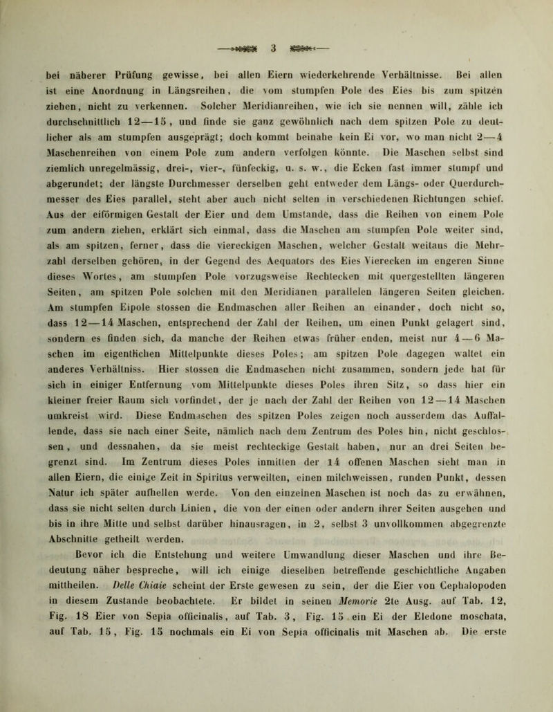 bei näherer Prüfung gewisse, bei allen Eiern wiederkehrende Verhältnisse. Bei allen ist eine Anordnung in Längsreihen, die vom stumpfen Pole des Eies bis ziim spitzen ziehen, nicht zu verkennen. Solcher Meridianreihen, wie ich sie nennen will, zähle ich durchschnittlich 12—15, und finde sie ganz gewöhnlich nach dem spitzen Pole zu deut- licher als am stumpfen ausgeprägt; doch kommt beinahe kein Ei vor, wo man nicht 2 — 4 Maschenreihen von einem Pole zum andern verfolgen könnte. Die Maschen selbst sind ziemlich unregelmässig, drei-, vier-, fünfeckig, u. s. w., die Ecken fast immer stumpf und abgerundet; der längste Durchmesser derselben geht entweder dem Längs- oder Querdurch- messer des Eies parallel, steht aber auch nicht selten in verschiedenen Richtungen schief. Aus der eiförmigen Gestalt der Eier und dem Umstande, dass die Reihen von einem Pole zum andern ziehen, erklärt sich einmal, dass die Maschen am stumpfen Pole weiter sind, als am spitzen, ferner, dass die viereckigen Maschen, welcher Gestalt weitaus die Mehr- zahl derselben gehören, in der Gegend des Aequators des Eies Vierecken im engeren Sinne dieses Wortes, am stumpfen Pole vorzugsweise Rechtecken mit quergestellten längeren Seiten, am spitzen Pole solchen mit den Meridianen parallelen längeren Seiten gleichen. Am stumpfen Eipole stossen die Endmaschen aller Reihen an einander, doch nicht so, dass 12 —14 Maschen, entsprechend der Zahl der Reihen, um einen Punkt gelagert sind, sondern es Anden sich, da manche der Reihen etwas früher enden, meist nur 4 — 6 Ma- schen im eigentlichen Mittelpunkte dieses Poles; am spitzen Pole dagegen w altet ein anderes Verhältniss. Hier stossen die Eudmaschen nicht zusammen, sondern jede hat für sich in einiger Entfernung vom Mittelpunkte dieses Poles ihren Sitz, so dass hier ein kleiner freier Raum sich vorßndet, der je nach der Zahl der Reihen von 12 —14 Maschen umkreist wird. Diese Eudmaschen des spitzen Poles zeigen noch ausserdem das AuAäl- lende, dass sie nach einer Seite, nämlich nach dem Zentrum des Poles hin, nicht geschlos-, sen, und dessnahen, da sie meist rechteckige Gestalt haben, nur an drei Seiten be- grenzt sind. Im Zentrum dieses Poles inmitten der l4 offenen Maschen sieht man in allen Eiern, die einige Zeit in Spiritus verweilten, einen milchweissen, runden Punkt, dessen Natur ich später aufhellen werde. Von den einzelnen Maschen ist noch das zu erwähnen, dass sie nicht selten durch Linien, die von der einen oder andern ihrer Seiten ausgehen und bis in ihre Mitte und selbst darüber hinausragen, in 2, selbst 3 unvollkommen abgegrenzte Abschnitte getheilt werden. Bevor ich die Entstehung und weitere Umwandlung dieser Maschen und ihre Be- deutung näher bespreche, will ich einige dieselben betreffende geschichtliche Angaben mittheilen. Delle Chiaie scheint der Erste gewesen zu sein, der die Eier von Cephalopoden in diesem Zustande beobachtete. Er bildet in seinen Memorie 2te Ausg. auf Tab. 12, Fig. 18 Eier von Sepia ofücinalis, auf Tab. 3, Fig. 15. ein Ei der Eledone moschata, auf Tab. 15, Fig. 15 nochmals ein Ei von Sepia ofAcinalis mit Maschen ab. Die erste