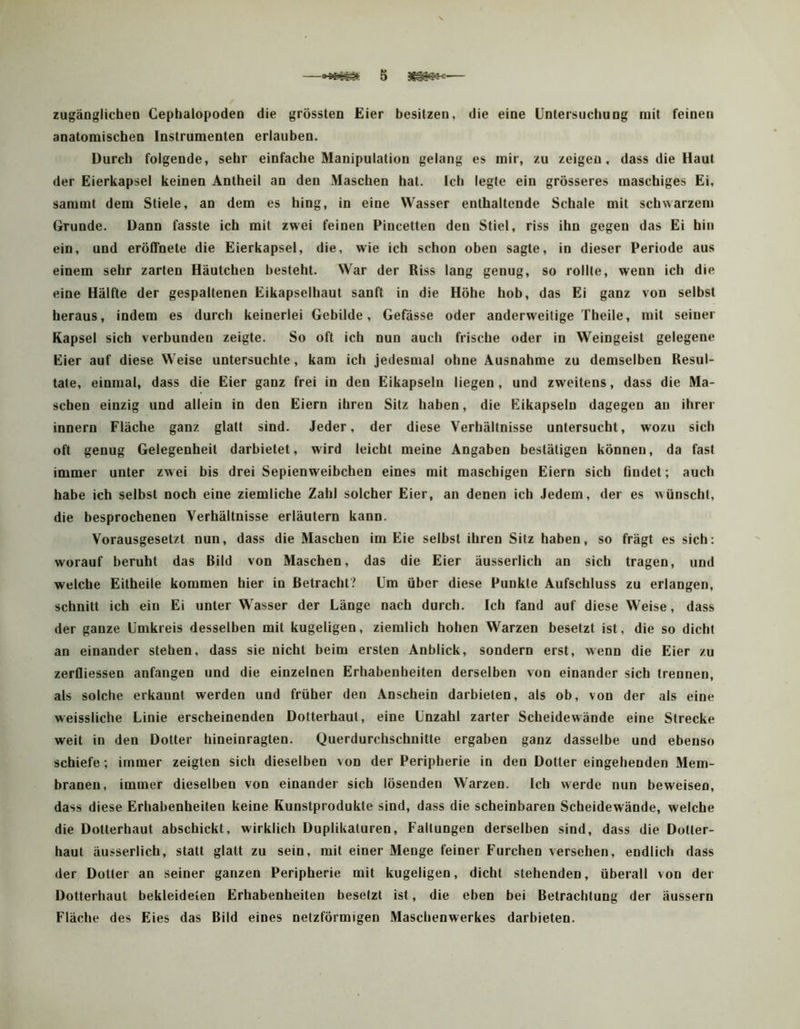 zugänglichen Cephalopoden die grössten Eier besitzen, die eine Untersuchung mit feinen anatomischen Instrumenten erlauben. Durch folgende, sehr einfache Manipulation gelang es mir, zu zeigen, dass die Haut der Eierkapsel keinen Antheil an den Maschen hat. Ich legte ein grösseres maschiges Ei, sammt dem Stiele, an dem es hing, in eine Wasser enthaltende Schale mit schwarzem Grunde. Dann fasste ich mit zwei feinen Pincetten den Stiel, riss ihn gegen das Ei hin ein, und eröffnete die Eierkapsel, die, wie ich schon oben sagte, in dieser Periode aus einem sehr zarten Häutchen besteht. War der Riss lang genug, so rollte, wenn ich die eine Hälfte der gespaltenen Eikapselhaut sanft in die Höhe hob, das Ei ganz von selbst heraus, indem es durch keinerlei Gebilde, Gefässe oder anderweitige Theile, mit seiner Kapsel sich verbunden zeigte. So oft ich nun auch frische oder in Weingeist gelegene Eier auf diese Weise untersuchte, kam ich jedesmal ohne Ausnahme zu demselben Resul- tate, einmal, dass die Eier ganz frei in den Eikapseln liegen, und zweitens, dass die Ma- schen einzig und allein in den Eiern ihren Sitz haben, die Eikapseln dagegen an ihrer innern Fläche ganz glatt sind. Jeder, der diese Verhältnisse untersucht, wozu sich oft genug Gelegenheit darbietet, wird leicht meine Angaben bestätigen können, da fast immer unter zw ei bis drei Sepienweibchen eines mit maschigeu Eiern sich findet; auch habe ich selbst noch eine ziemliche Zahl solcher Eier, an denen ich Jedem, der es wünscht, die besprochenen Verhältnisse erläutern kann. Vorausgesetzt nun, dass die Maschen im Eie selbst ihren Sitz haben, so frägt es sich: worauf beruht das Rild von Maschen, das die Eier äusserlich an sich tragen, und welche Eitheile kommen hier in Betracht .^ Um über diese Punkte Aufschluss zu erlangen, schnitt ich ein Ei unter Wasser der Länge nach durch. Ich fand auf diese Weise, dass der ganze Umkreis desselben mit kugeligen, ziemlich hohen Warzen besetzt ist, die so dicht an einander stehen, dass sie nicht beim ersten Anblick, sondern erst, wenn die Eier zu zerfliessen anfangen und die einzelnen Erhabenheiten derselben von einander sich trennen, als solche erkannt werden und früher den Anschein darbieten, als ob, von der als eine weissliche Linie erscheinenden Dotterhaut, eine Unzahl zarter Scheidewände eine Strecke weit in den Dotter hineinragten. Querdurchschnitte ergaben ganz dasselbe und ebenso schiefe; immer zeigten sich dieselben von der Peripherie in den Dotter eingehenden Mem- branen, immer dieselben von einander sich lösenden Warzen. Ich werde nun beweisen, dass diese Erhabenheiten keine Kunstprodukle sind, dass die scheinbaren Scheidewände, welche die Dotterhaut abschickt, wirklich Duplikaturen, Faltungen derselben sind, dass die Dotier- haut äusserlich, statt glatt zu sein, mit einer Menge feiner Furchen versehen, endlich dass der Dotter an seiner ganzen Peripherie mit kugeligen, dicht stehenden, überall von der Dotterhaut bekleideten Erhabenheiten besetzt ist, die eben bei Betrachtung der äussern Fläche des Eies das Bild eines netzförmigen Maschenwerkes darbieten.