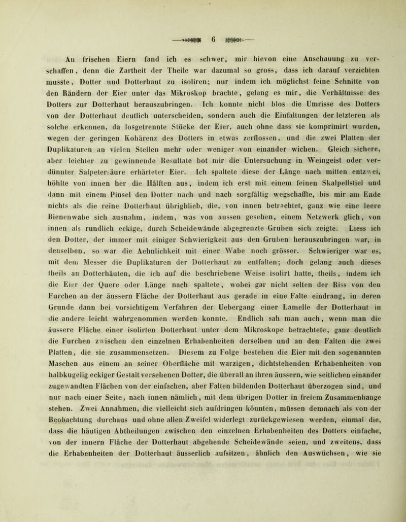 Au frischen Eiern fand ich es schwer, mir hievon eine Anschauung zu ver- schaßfen , denn die Zartheit der Theile war dazumal so gross, dass ich darauf verzichten musste, Dotter und Dotierhaut zu isoliren; nur indem ich möglichst feine Schnitte von den Rändern der Eier unter das Mikroskop brachte, gelang es mir, die Verhältnisse des Dotters zur Dotterhaut herauszubringen. Ich konnte nicht blos die Umrisse des Dotters von der Dotterhaut deutlich unterscheiden, sondern auch die Einfaltungen der letzteren als solche erkennen, da losgetrennte Stücke der Eier, auch ohne dass sie kornprimirt wurden, wiegen der geringen Kohärenz des Dotters in etwas zerflossen, und die zwei Platten der Duplikaluren an vielen Stellen mehr oder weniger won einander wichen. Gleich sichere, aber leichter zu gewinnende Resultate bot mir die Untersuchung in Weingeist oder ver- dünnter Salpetersäure erhärteter Eier. Ich spaltete diese der Länge nach mitten entz\>ei, höhlte von innen her die Hälften aus, indem ich erst mit einem feinen Skalpellstiel und dann mit einem Pinsel den Dotter nach und nach sorgfältig wegschaffte, bis mir am Ende nichts als die reine Dotterhaut übrigblieb, die, von innen betrachtet, ganz wie eine leere Bienenwabe sich ausnahm, indem, was von aussen gesehen, einem Netzwerk glich, von innen als rundlich eckige, durch Scheidewände abgegrenzte Gruben sich zeigte. Liess ich den Dotter, der immer mit einiger Schwierigkeit aus den Gruben herauszubringen war, in denselben, so war die Aehnlichkeit mit einer Wabe noch grösser. Schwieriger war es, mit dem Messer die Duplikatoren der Dotterhaut zu entfalten; doch gelang auch dieses theils an Dotterhäuten, die ich auf die beschriebene Weise isolirt hatte, ttieils, indem ich die Eier der Quere oder Länge nach spaltete, wobei gar nicht selten der Riss von den Furchen an der äussern Fläche der Dotterhaut aus gerade in eine Falte eindrang, in deren Grunde dann bei vorsichtigem Verfahren der Uebergang einer Lamelle der Dotterhaut in die andere leicht wahrgenommen werden konnte. Endlich sah man auch, wenn man die äussere Fläche einer isolirten Dotterhaut unter dem Mikroskope betrachtete, ganz deutlich die Furchen zwischen den einzelnen Erhabenheiten derselben und an den Falten die zwei Platten, die sie zusammensetzen. Diesem zu Folge bestehen die Eier mit den sogenannten Maschen aus einem an seiner Oberfläche mit warzigen, dichtstehenden Erhabenheiten von halbkugelig eckiger Gestalt versehenen Dotter, die überall an ihren äussern, wie seitlichen einander zugewandten Flächen von der einfachen, aber Falten bildenden Dotterhaut überzogen sind, und nur nach einer Seite, nach innen nämlich, mit dem übrigen Dotter in freiem Zusammenhänge stehen. Zwei Annahmen, die vielleicht sich aufdringen könnten, müssen demnach als von der Beobachtung durchaus und ohne allen Zweifel widerlegt zurückgewiesen werden, einmal die, dass die häutigen Abtheilungen zwischen den einzelnen Erhabenheiten des Dotters einfache, \on der innern Fläche der Dotterhaut abgehende Scheidewände seien, und zweitens, dass die Erhabenheiten der Dotterhaut äusserlich aufsitzen, ähnlich den Auswüchsen, wie sie