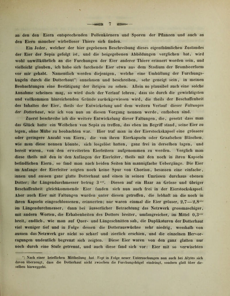 —7 — an den den Eiern entsprechenden Pollenkörnern und Sporen der Pflanzen und auch an den Eiern mancher wirbelloser Thiere sich finden. Ein Jeder, welcher der hier gegebenen Beschreibung dieses eigenthümlichen Zustandes der Eier der Sepia gefolgt ist, und die beigegebenen Abbildungen verglichen hat, wird wohl unwillkührlich an die Furchungen der Eier anderer Thiere erinnert worden sein, und vielleicht glauben, ich habe sich furchende Eier etwa aus dem Stadium der Brombeerform vor mir gehabt. Namentlich werden diejenigen, welche eine Umhüllung der Furchungs- kugeln durch die Dotterhaut*) annehmen und beschreiben, sehr geneigt sein, in meinen Beobachtungen eine Bestätigung der ihrigen zu sehen. Allein so plausibel auch eine solche Annahme scheinen mag, so wird doch der Verlauf lehren, dass sie durch die gewichtigsten und vollkommen hinreichenden Gründe zurückgewiesen wird, die theils der Beschaffenheit des Inhaltes der Eier, theils der Entwickelung und dem weitern Verlauf dieser Faltungen der Dotterhaut, wie ich von nun an diesen Vorgang nennen werde, enthoben sind. Zuerst beschreibe ich die weitere Entwickelung dieser Faltungen, die, gesetzt dass man das Glück hatte ein Weibchen von Sepia zu treffen, das eben im Begriff stand, seine Eier zu legen, ohne Mühe zu beobachten war. Hier traf man in der Eierstockskapsel eine grössere oder geringere Anzahl von Eiern, die von ihren Eierkapseln oder Graafschen Bläschen, wie man diese nennen könnte, sich losgelöst hatten, ganz frei in derselben lagen, und bereit waren, von den erweiterten Eierleitern aufgenommen zu werden. Verglich man diese theils mit den in den Anfängen der Eierleiter, theils mit den noch in ihren Kapseln befindlichen Eiern, so fand man nach beiden Seiten hin mannigfache üebergänge. Die Eier im Anfänge der Eierleiter zeigten noch keine Spur vou Chorion, besassen eine einfache, innen und aussen ganz glatte Dotterhaut und einen in seinen Umrissen durchaus ebenen Dotter; ihr Längendurchmesser betrug 3 Diesen auf ein Haar an Grösse und übriger Beschaffenheit gleichkommende Eier fanden sich nun auch frei in der Eierstockskapsel. Aber auch Eier mit Faltungen wurden ^unter diesen getroffen, die lebhaft an die noch in ihren Kapseln eingeschlossenen, erinnerten; nur waren einmal die Eier grösser, 2,7—2,8' im Längendurchmesser, dann bei äusserlicher Betrachtung das Netzwerk grossmaschiger, mit andern Worten, die Erhabenheiten des Dotters breiter, umfangreicher, im Mittel 0,3' breit, endlich, wie man auf Quer- und Längeschnilten sah, die Duplikaturen der Dotterhaut viel weniger tief und in Folge dessen die Dotterauswüchse sehr niedrig, wesshalb von aussen das Netzwerk gar nicht so scharf und zierlich erschien, und die einzelnen Hervor- ragungen undeutlich begrenzt sich zeigten. Diese Eier waren von den ganz glatten nur noch durch eine Stufe getrennt, und auch diese fand sich vor: Eier mit so verwischten *) Nach einer brieflichen Mittheiiung hat Vogl in Folge neuer Untersuchungen nun auch bei Alyles sich davon überzeugt, dass die Dotterhaut nicht zwischen die Furchungshügel eindringt, sondern glatt über die- selben hinweggeht.