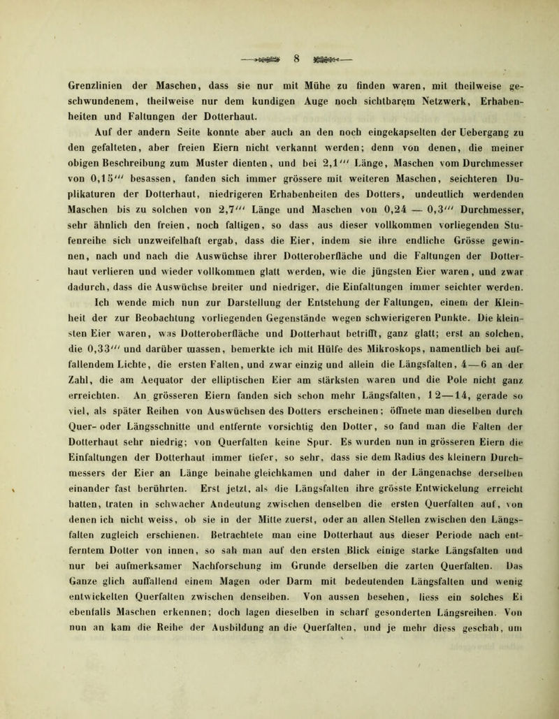 Grenzlinien der Maschen, dass sie nur mit Mühe zu finden waren, mit tbcilweise ge- schwundenem, theilweise nur dem kundigen Auge noch sichtbarem Netzwerk, Erhaben- heiten und Faltungen der Dotterhaut. Auf der andern Seite konnte aber auch an den noch eingekapselten der üebergang zu den gefalteten, aber freien Eiern nicht verkannt werden; denn von denen, die meiner obigen Beschreibung zum Muster dienten, und bei 2,1''' Länge, Maschen vom Durchmesser von 0,15' besassen, fanden sich immer grössere mit weiteren Maschen, seichteren Du- plikatoren der Dotterhaut, niedrigeren Erhabenheiten des Dotters, undeutlich werdenden Maschen bis zu solchen von 2,7' Länge und Maschen von 0,24 — 0,3' Durchmesser, sehr ähnlich den freien, noch faltigen, so dass aus dieser vollkommen vorliegenden Stu- fenreihe sich unzweifelhaft ergab, dass die Eier, indem sie ihre endliche Grösse gewin- nen, nach und nach die Auswüchse ihrer Dotieroberfläche und die Faltungen der Dotter- haut verlieren und wieder vollkommen glatt werden, wie die jüngsten Eier waren, und zwar dadurch, dass die Auswüchse breiter und niedriger, die Einfaltungen immer seichter werden. Ich wende mich nun zur Darstellung der Entstehung der Faltungen, einem der Klein- heit der zur Beobachtung vorliegenden Gegenstände wegen schwierigeren Punkte. Die klein- sten Eier waren, was Dotteroberfläche und Dotterhaut betrifft, ganz glatt; erst an solchen, die 0,33' und darüber raassen, bemerkte ich mit Hülfe des Mikroskops, namentlich bei auf- fallendem Lichte, die ersten Falten, und zwar einzig und allein die Längsfalten, 4 — 6 an der Zahl, die am Aequator der elliptischen Eier am stärksten waren und die Pole nicht ganz erreichten. An grösseren Eiern fanden sich schon mehr Längsfalten, 12—14, gerade so viel, als später Reihen von Auswüchsen des Dotters erscheinen; öffnete man dieselben durch Quer-oder Längsschnitte und entfernte vorsichtig den Dotter, so fand man die Falten der Dotterhaut sehr niedrig; von Querfalten keine Spur. Es wurden nun in grösseren Eiern die Einfaltungen der Dotterhaut immer tiefer, so sehr, dass sie dem Radius des kleinern Durch- messers der Eier an Länge beinahe gleichkamen und daher in der Längenachse derselben einander fast berührten. Erst jetzt, als die Längsfalten ihre grösste Entwickelung erreicht hatten, traten in schwacher Andeutung zwischen denselben die ersten Querfalten auf, von denen ich nicht weiss, ob sie io der Mitte zuerst, oder an allen Stellen zwischen den Längs- falten zugleich erschienen. Betrachtete man eine Dotterhaut aus dieser Periode nach ent- ferntem Dotter von innen, so sah man auf den ersten Blick einige starke Läogsfalten und nur bei aufmerksamer Nachforschung im Grunde derselben die zarten Querfalten. Das Ganze glich auffallend einem Magen oder Darm mit bedeutenden Längsfalten und wenig entwickelten Querfalten zwischen denselben. Von aussen besehen, liess ein solches Ei ebenfalls Maschen erkennen; doch lagen dieselben in scharf gesonderten Längsreiheo. Von nun an kam die Reihe der Ausbildung an die Querfalten, und je mehr diess geschah, um