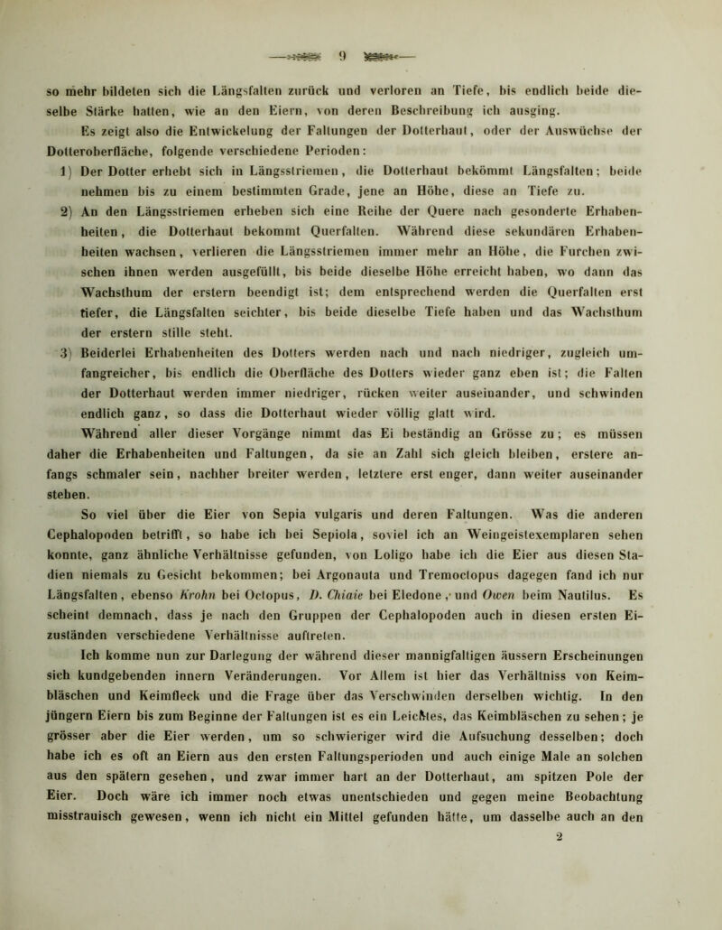 so mehr bildeten sich die Längsfalten zurück und verloren an Tiefe, bis endlich beide die- selbe Stärke hatten, wie an den Eiern, von deren Beschreibung ich ausging. Es zeigt also die Entwickelung der Faltungen der Dotterhaut, oder der Auswüchse der Dotteroberfläche, folgende verschiedene Perioden : 1) Der Dotter erhebt sich in Längsstriemen, die Dotterhaut bekömmt Längsfalten; beide nehmen bis zu einem bestimmten Grade, jene an Höhe, diese an Tiefe zu. 2) An den Längsstriemen erheben sich eine Reihe der Quere nach gesonderte Erhaben- heiten , die Dotterhaut bekommt Querfallen. Während diese sekundären Erhaben- heiten wachsen, verlieren die Längsstriemen immer mehr an Höhe, die Furchen zwi- schen ihnen werden ausgefüllt, bis beide dieselbe Höhe erreicht haben, wo dann das Wachsthum der erstem beendigt ist; dem entsprechend werden die Querfalten erst tiefer, die Längsfalten seichter, bis beide dieselbe Tiefe haben und das Wachsthum der erstem stille steht. 3) Beiderlei Erhabenheiten des Dotters werden nach und nach niedriger, zugleich um- fangreicher, bis endlich die Oberfläche des Dotters wieder ganz eben ist; die Falten der Dotterhaut werden immer niedriger, rücken weiter auseinander, und schwinden endlich ganz, so dass die Dotterhaut wieder völlig glatt wird. Während aller dieser Vorgänge nimmt das Ei beständig an Grösse zu; es müssen daher die Erhabenheiten und Faltungen, da sie an Zahl sich gleich bleiben, erstere an- fangs schmaler sein, nachher breiter w erden, letztere erst enger, dann weiter auseinander stehen. So viel über die Eier von Sepia vulgaris und deren Faltungen. Was die anderen Cephalopoden betrilft, so habe ich bei Sepiola, soviel ich an Weingeistexemplaren sehen konnte, ganz ähnliche Verhältnisse gefunden, von Loligo habe ich die Eier aus diesen Sta- dien niemals zu Gesicht bekommen; bei Argonauta und Tremoctopus dagegen fand ich nur Längsfalten, ebenso Krohn bei Octopus, />. Oiiaic bei Eledone,-und Owen beim Nautilus. Es scheint demnach, dass je nach den Gruppen der Cephalopoden auch in diesen ersten Ei- zuständen verschiedene Verhältnisse auftrelen. Ich komme nun zur Darlegung der während dieser mannigfaltigen äussern Erscheinungen sich kundgebenden innern Veränderungen. Vor Allem ist hier das Verhältniss von Keim- bläschen und Keimfleck und die Frage über das Verschwinden derselben wichtig. In den jüngern Eiern bis zum Beginne der Faltungen ist es ein LeiciMes, das Keimbläschen zu sehen; je grösser aber die Eier werden, um so schwieriger wird die Aufsuchung desselben; doch habe ich es oft an Eiern aus den ersten Faltungsperioden und auch einige Male an solchen aus den spätem gesehen, und zwar immer hart an der Dotterhaut, am spitzen Pole der Eier. Doch wäre ich immer noch etwas unentschieden und gegen meine Beobachtung misstrauisch gewesen, wenn ich nicht ein Mittel gefunden hätte, um dasselbe auch an den •2