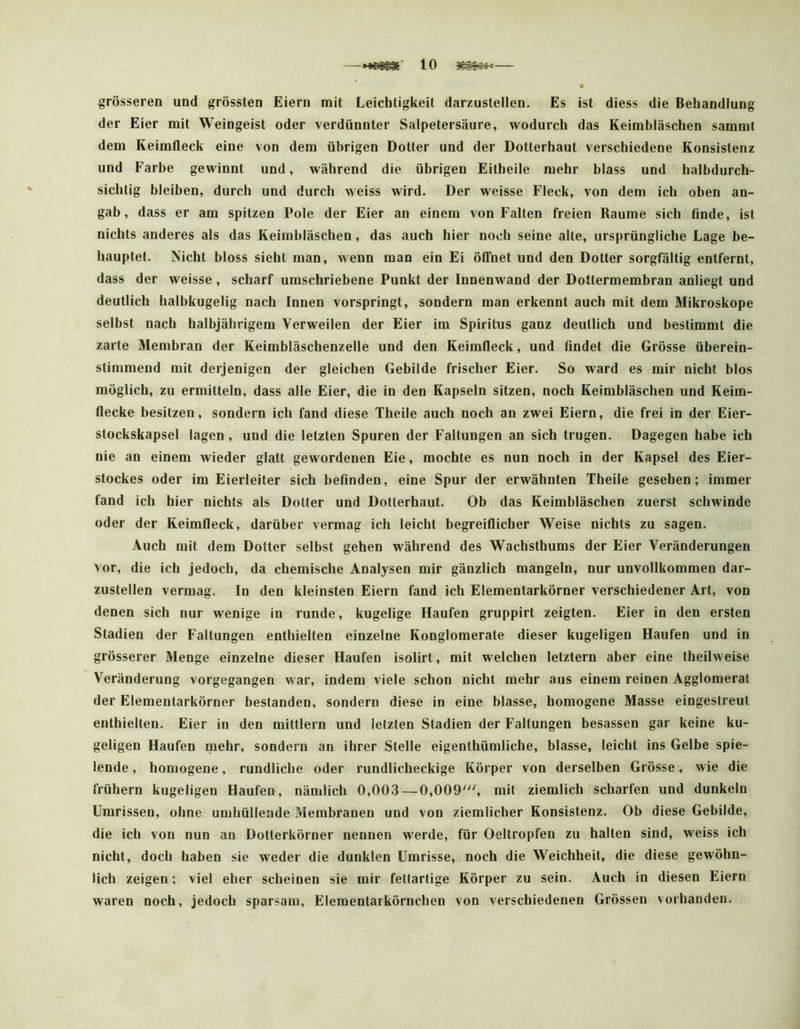 grösseren und grössten Eiern mit Leichtigkeit darzustellen. Es ist diess die Behandlung der Eier mit Weingeist oder verdünnter Salpetersäure, wodurch das Keimbläschen sammt dem Reimfleck eine von dem übrigen Dotter und der Dotterhaut verschiedene Konsistenz und Farbe gewinnt und, während die übrigen Eitheile mehr hlass und halbdurch- sichtig hieihen, durch und durch weiss wird. Der weisse Fleck, von dem ich oben an- gab, dass er am spitzen Pole der Eier an einem von Falten freien Raume sich finde, ist nichts anderes als das Keimbläschen, das auch hier noch seine alte, ursprüngliche Lage be- hauptet. Nicht bloss sieht man, wenn man ein Ei öffnet und den Dotter sorgfältig entfernt, dass der weisse, scharf umschriebene Punkt der Innenwand der Dottermembran anliegt und deutlich halbkugelig nach Innen vorspringt, sondern man erkennt auch mit dem Mikroskope selbst nach halbjährigem Verweilen der Eier im Spiritus ganz deutlich und bestimmt die zarte Membran der Keimbläschenzelle und den Keimfleck, und findet die Grösse überein- stimmend mit derjenigen der gleichen Gebilde frischer Eier. So ward es mir nicht blos möglich, zu ermitteln, dass alle Eier, die in den Kapseln sitzen, noch Keimbläschen und Keim- flecke besitzen, sondern ich fand diese Theile auch noch an zwei Eiern, die frei in der Eier- stockskapsel lagen , und die letzten Spuren der Faltungen an sich trugen. Dagegen habe ich nie an einem wieder glatt gewordenen Eie, mochte es nun noch in der Kapsel des Eier- stockes oder im Eierleiter sich befinden, eine Spur der erwähnten Theile gesehen; immer fand ich hier nichts als Dotter und Dotterhaut. Ob das Keimbläschen zuerst schwinde oder der Reimfleck, darüber vermag ich leicht begreiflicher Weise nichts zu sagen. Auch mit dem Dotter selbst gehen während des Wachsthums der Eier Veränderungen vor, die ich jedoch, da chemische Analysen mir gänzlich mangeln, nur unvollkommen dar- zustellen vermag. In den kleinsten Eiern fand ich Elementarkörner verschiedener Art, von denen sich nur wenige in runde, kugelige Haufen gruppirt zeigten. Eier in den ersten Stadien der Faltungen enthielten einzelne Konglomerate dieser kugeligen Haufen und in grösserer Menge einzelne dieser Haufen isolirt, mit welchen letztem aber eine theilweise Veränderung vorgegangen war, indem viele schon nicht mehr aus einem reinen Agglomeral der Elementarkörner bestanden, sondern diese in eine blasse, homogene Masse eingestreut enthielten. Eier in den mittlern und letzten Stadien der Faltungen besassen gar keine ku- geligen Haufen mehr, sondern an ihrer Stelle eigenthümliche, blasse, leicht ins Gelbe spie- lende , homogene, rundliche oder rundlicheckige Körper von derselben Grösse, wie die frühem kugeligen Haufen, nämlich 0,003—0,009', mit ziemlich scharfen und dunkeln Umrissen, ohne umhüllende Membranen und von ziemlicher Konsistenz. Ob diese Gebilde, die ich von nun an Dotterkörner nennen werde, für Oeltropfen zu halten sind, weiss ich nicht, doch haben sie weder die dunklen Umrisse, noch die Weichheit, die diese gewöhn- lich zeigen; viel eher scheinen sie mir fettartige Körper zu sein. Auch in diesen Eiern waren noch, jedoch sparsam, Eleraentarkörnchen von verschiedenen Grössen vorhanden.