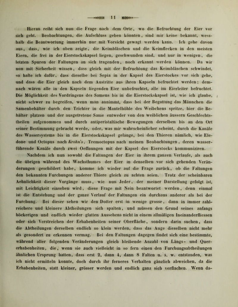 —11 — Hi erao reiht sich nun die Frage nach dem Orte, wo die Befruchtung der Eier vor sich geht. Beobachtungen, die Aufschluss geben könnten, sind mir keine bekannt, wess- halb die Beantwortung immerhin nur mit Vorsicht gewagt werden kann. Ich gehe davon aus, dass, wie ich oben zeigte, die Keimbläschen und die Keimflecken in den meisten Eiern, die frei in der Eierstockskapsel liegen, geschwunden sind, und nur in wenigen , die letzten Spuren der Faltungen an sich tragenden, noch erkannt werden können. Da wir nun mit Sicherheit wissen, dass gleich mit der Befruchtung das Keimbläschen schwindet, so halte ich dafür, dass dieselbe bei Sepia in der Kapsel des Eierstockes vor sich gehe, und dass die Eier gleich nach dem Austritte aus ihren Kapseln befruchtet werden; dem- nach wären alle in den Kapseln liegenden Eier unbefruchtet, alle im Eierleiter befruchtet. Die Möglichkeit des Vordringens des Samens bis in die Eierstockskapsel ist, wie ich glaube, < nicht schwer zu begreifen, wenn man annimmt, dass bei der Begattung das Männchen die Samenbehälter durch den Trichter in die Mantelhöhle des Weibchens spritze, hier die Be- hälter platzen und der ausgetretene Same entweder von den weiblichen äussern Geschlechts- theilen aufgenommen und durch antiperistaltische Bewegungen derselben bis an den Ort seiner Bestimmung gebracht werde, oder, was mir wahrscheinlicher scheint, durch die Kanäle des Wassersystems bis in die Eierstockskapsel gelange, bei den Thieren nämlich, wie Ele- done und Octopus nach Krohn's, Tremoctopus nach meinen Beobachtungen, deren wasser- führende Kanäle durch zwei Oeffnungen mit der Kapsel des Eierstocks kommuniziren. Nachdem ich nun sowohl die Faltungen der Eier in ihrem ganzen Verlaufe, als auch die übrigen während des Wachsthumes der Eier in denselben vor sich gehenden Verän- derungen geschildert habe, komme Ich wieder auf die Frage zurück, ob die Faltungen den bekannten Furchungen anderer Thiere gleich zu achten seien. Trotz der scheinbaren Aehnlichkeit dieser Vorgänge muss, wie nun Jeder, der meiner Darstellung gefolgt ist, mit Leichtigkeit einsehen wird, diese Frage mit Nein beantwortet werden, denn einmal ist die Entstehung und der ganze Verlauf der Faltungen ein durchaus anderer als bei der Furchung. Bei dieser sehen wir den Dotter erst in wenige grosse, dann in immer zahl- reichere und kleinere Abtheilungen sich spalten, und müssen den Grund seines anfangs höckerigen und endlich wieder glatten Aussehens nicht in einem allmäligen Ineinanderfliessen oder sich Verstreichen der Erhabenheiten seiner Oberfläche, sondern darin suchen, dass die Abtheilungen derselben endlich so klein werden, dass das Auge dieselben nicht mehr als gesondert zu erkennen vermag. Bei den Faltungen dagegen findet sich eine bestimmte, während aller folgenden Veränderungen gleich bleibende Anzahl von Längs- und Quer- erhabenheiten, die, wenn sie auch vielleicht in so fern einen den Furchungsabtheilungen ähnlichen Ursprung halten, dass erst 2, dann 4, dann 8 Falten u. s. w. entstanden, was ich nicht ermitteln konnte, doch durch ihr ferneres Verhalten gänzlich abweichen, da die Erhabenheiten, statt kleiner, grösser werden und endlich ganz sich verflachen. Wenn da-