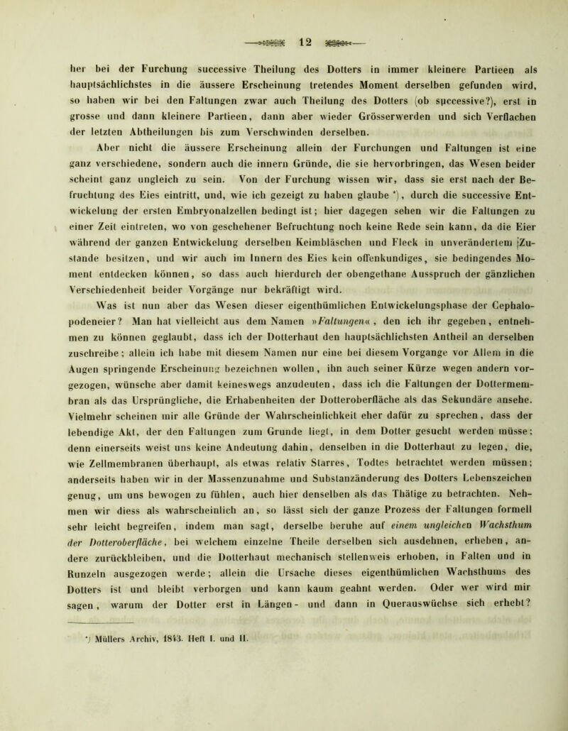 —12 her bei der Furchung successive Theilung des Dotters in immer kleinere Partieen als hauptsächlichstes in die äussere Erscheinung tretendes Moment derselben gefunden wird, so haben wir bei den Faltungen zwar auch Theilung des Dotters (ob spccessive?), erst in grosse und dann kleinere Partieen, dann aber wieder Grösserwerden und sich Verflachen der letzten Abtheilungen bis zum Verschwinden derselben. Aber nicht die äussere Erscheinung allein der Furchungen und Faltungen ist eine ganz verschiedene, sondern auch die innern Gründe, die sie hervorbringen, das Wesen beider scheint ganz ungleich zu sein. Von der Furchung wissen wir, dass sie erst nach der Be- fruchtung des Eies eintritt, und, wie ich gezeigt zu haben glaube *), durch die successive Ent- wickelung der ersten Embryonalzellen bedingt ist; hier dagegen sehen wir die Faltungen zu einer Zeit eintreten, wo von geschehener Befruchtung noch keine Rede sein kann, da die Eier während der ganzen Entwickelung derselben Keimbläschen und Fleck in unverändertem »Zu- stande besitzen, und wir auch im Innern des Eies kein offenkundiges, sie bedingendes Mo- ment entdecken können, so dass auch hierdurch der obengethane Ausspruch der gänzlichen Verschiedenheit beider Vorgänge nur bekräftigt wird. Was ist nun aber das Wesen dieser eigenthümlichen Enlwickelungsphase der Cephalo- podeneier? Man hat vielleicht aus dem Namen nFaltungena , den ich ihr gegeben, entneh- men zu können geglaubt, dass ich der Dotterhaut den hauptsächlichsten Antheil an derselben zuschreibe; allein ich habe mit diesem Namen nur eine bei diesem Vorgänge vor Allem in die Augen springende Erscheinung bezeichnen wollen, ihn auch seiner Kürze wegen andern vor- gezogen, wünsche aber damit keineswegs anzudeuten, dass ich die Faltungen der Dottermem- bran als das Ursprüngliche, die Erhabenheiten der Dotteroberfläche als das Sekundäre ansehe. Vielmehr scheinen mir alle Gründe der Wahrscheinlichkeit eher dafür zu sprechen , dass der lebendige Akt, der den Faltungen zum Grunde liegt, in dem Dotter gesucht werden müsse; denn einerseits weist uns keine Andeutung dahin, denselben in die Dotterhaut zu legen, die, wie Zellmembranen überhaupt, als etwas relativ Starres, Todtes betrachtet werden müssen; anderseits haben wir in der Massenzunahme und Substanzänderung des Dotters Lebenszeichen genug, um uns bewogen zu fühlen, auch hier denselben als das Thätige zu betrachten. Neh- men wir diess als wahrscheinlich an, so lässt sich der ganze Prozess der Faltungen formell sehr leicht begreifen, indem man sagt, derselbe beruhe auf einem ungleichen Wachsthum der Dotteroberfläche, bei welchem einzelne Theile derselben sich ausdehnen, erheben, an- dere Zurückbleiben, und die Dotterhaut mechanisch stellenweis erhoben, in Falten und in Runzeln ausgezogen werde; allein die Ursache dieses eigenthümlichen Wachsthuins des Dotters ist und bleibt verborgen und kann kaum geahnt werden. Oder wer wird mir sagen, warum der Dotter erst in Längen- und dann in Querauswüchse sich erhebt?