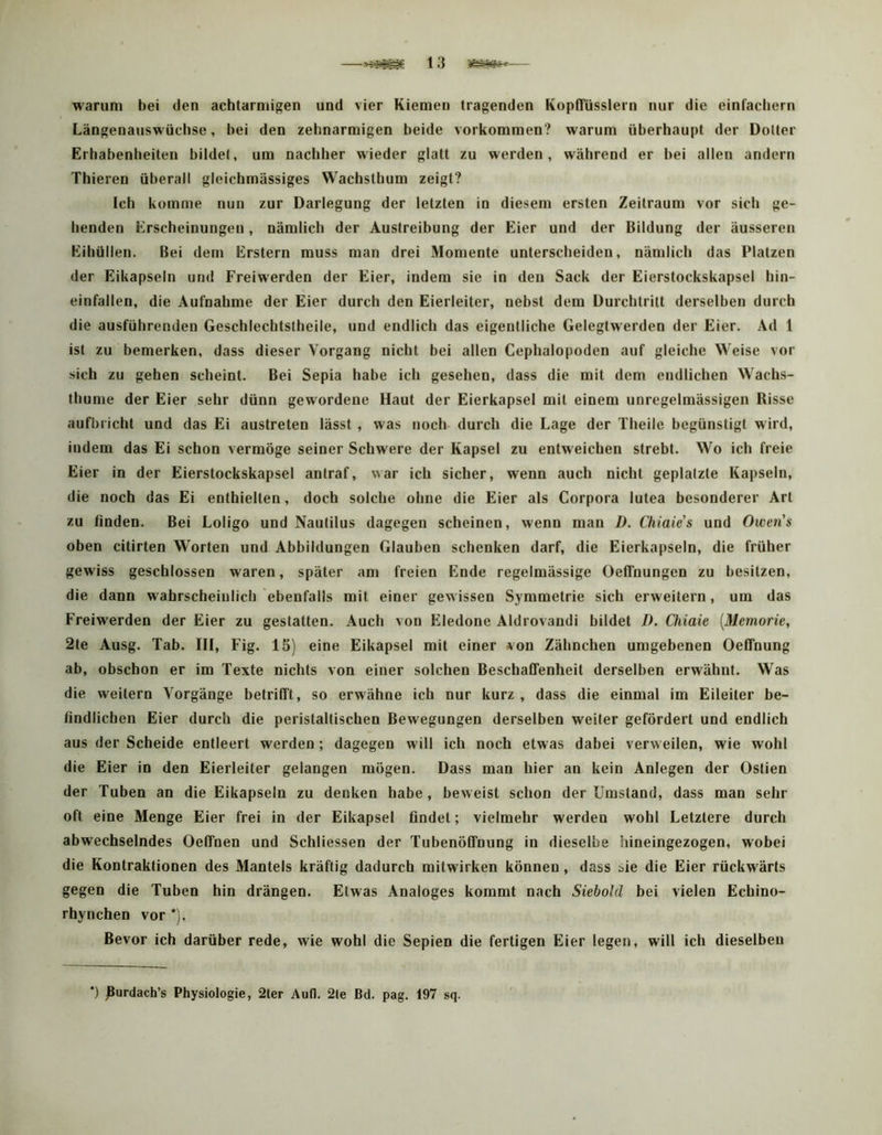 waruni bei den acbtaririigen und vier Kiemen tragenden Kopffüsslern nur die einfachem Längenauswüchse, bei den zehnarmigen beide Vorkommen? warum überhaupt der Dotter Erhabenlieiteu bildet, um nachher wieder glatt zu werden, während er bei allen andern Thieren überall gleichmässiges Wachsthum zeigt? Ich komme nun zur Darlegung der letzten in diesem ersten Zeitraum vor sich ge- henden Erscheinungen, nämlich der Austreibung der Eier und der Bildung der äusseren Eihüllen. Bei dem Erstem muss man drei Momente unterscheiden, nämlich das Platzen der Eikapseln und Freiwerden der Eier, indem sie in den Sack der Eierstockskapsel hin- einfallen, die Aufnahme der Eier durch den Eierleiter, nebst dem Durchtritt derselben durch die ausführenden Geschlechtslheile, und endlich das eigentliche Gelegtwerden der Eier. Ad 1 ist zu bemerken, dass dieser Vorgang nicht bei allen Cephalopoden auf gleiche Weise vor sich zu gehen scheint. Bei Sepia habe ich gesehen, dass die mit dem endlichen Wachs- thume der Eier sehr dünn gewordene Haut der Eierkapsel mit einem unregelmässigen Risse aufblicht und das Ei austreten lässt , was noch durch die Lage der Tlieile begünstigt wird, indem das Ei schon vermöge seiner Schwere der Kapsel zu entweichen strebt. Wo ich freie Eier in der Eierstockskapsel anlraf, war ich sicher, wenn auch nicht geplatzte Kapseln, die noch das Ei enthielten, doch solche ohne die Eier als Corpora lutea besonderer Art zu finden. Bei Loligo und Nautilus dagegen scheinen, wenn man X». Chiaies und Owens oben citirten Worten und Abbildungen Glauben schenken darf, die Eierkapseln, die früher gewiss geschlossen waren, später am freien Ende regelmässige Oeffnungen zu besitzen, die dann W'ahrscheiulich ebenfalls mit einer gewissen Symmetrie sich erweitern, um das Freiw'erden der Eier zu gestatten. Auch von Eledone Aldrovandi bildet 7). Qiiaie [Memorie, 2te Ausg. Tab. III, Fig. 15) eine Eikapsel mit einer *on Zähnchen umgebenen Oeffnung ab, obscbon er im Texte nichts von einer solchen Beschaffenheit derselben erwähnt. Was die weitern Vorgänge betrifft, so erwähne ich nur kurz , dass die einmal im Eileiter be- findlichen Eier durch die peristaltischen Bewegungen derselben weiter gefördert und endlich aus der Scheide entleert werden ; dagegen will ich noch etwas dabei verweilen, wie wohl die Eier in den Eierleiter gelangen mögen. Dass man hier an kein Anlegen der Ostien der Tuben an die Eikapseln zu denken habe, beweist schon der Umstand, dass man sehr oft eine Menge Eier frei in der Eikapsel findet; vielmehr werden wohl Letztere durch abwechselndes Oeffnen und Schliessen der Tubenöffnung in dieselbe hineingezogen, wobei die Kontraktionen des Mantels kräftig dadurch mitwirken können, dass bie die Eier rückw'ärts gegen die Tuben hin drängen. Etwas Analoges kommt nach Siebold bei vielen Echino- rhynchen vor *). Bevor ich darüber rede, wie wohl die Sepien die fertigen Eier legen, will ich dieselben *) Rurdach’s Physiologie, 2ter Aufl. 2le Bd. pag. 197 sq.
