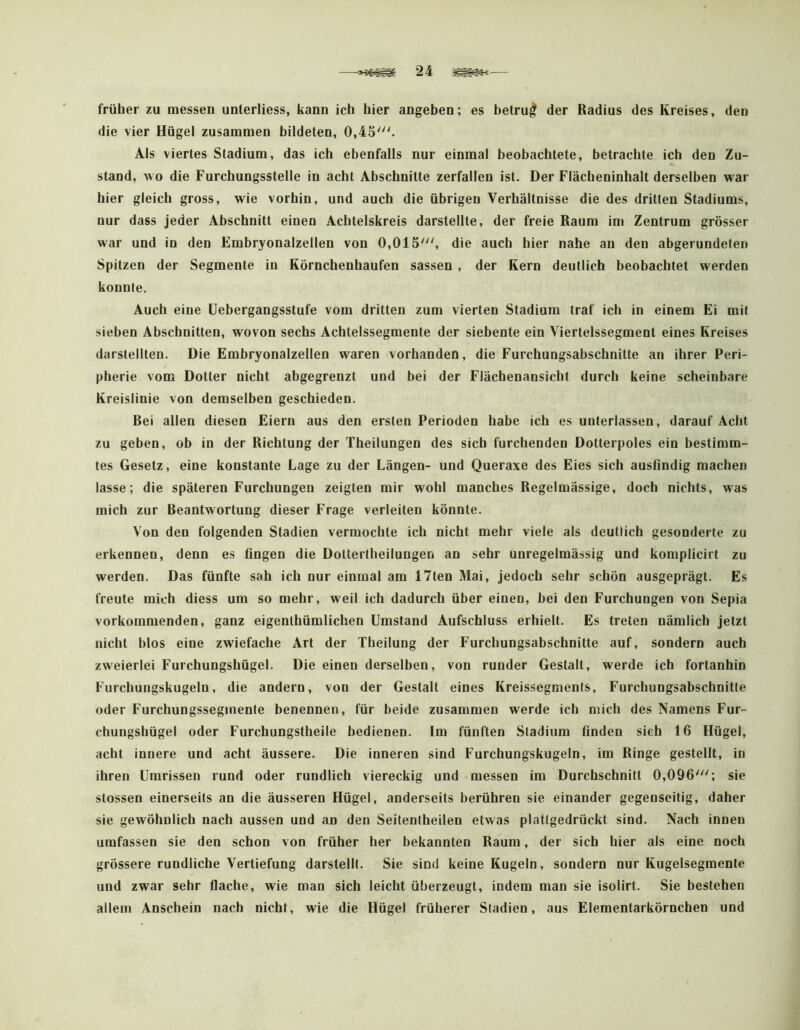 früher zu messen unterliess, kann ich hier angeben; es betrug der Radius des Kreises, den die vier Hügel zusammen bildeten, 0,45^ Als viertes Stadium, das ich ebenfalls nur einmal beobachtete, betrachte ich den Zu- stand, w o die Furchungsstelle in acht Abschnitte zerfallen ist. Der Flächeninhalt derselben war hier gleich gross, wie vorhin, und auch die übrigen Verhältnisse die des dritten Stadiums, nur dass jeder Abschnitt einen Achtelskreis darstellte, der freie Raum im Zentrum grösser war und in den Embryonalzelten von 0,015', die auch hier nahe an den abgerundeten Spitzen der Segmente in Körnchenhaufen sassen , der Kern deutlich beobachtet werden konnte. Auch eine üebergangsstufe vom dritten zum vierten Stadium traf ich in einem Ei mit sieben Abschnitten, wovon sechs Achtelssegmente der siebente ein Viertelssegment eines Kreises darstellten. Die Embryonalzellen waren vorhanden, die Furchungsabschnitte an ihrer Peri- pherie vom Dotter nicht abgegrenzt und bei der Flächenansicht durch keine scheinbare Kreislinie von demselben geschieden. Rei allen diesen Eiern aus den ersten Perioden habe ich es unterlassen, darauf Acht zu geben, ob in der Richtung der Theilungen des sich furchenden Dotlerpoles ein bestimm- tes Gesetz, eine konstante Lage zu der Längen- und Queraxe des Eies sich ausfindig machen lasse; die späteren Furchungen zeigten mir wohl manches Regelmässige, doch nichts, was mich zur Beantwortung dieser Frage verleiten könnte. Von den folgenden Stadien vermochte ich nicht mehr viele als deutlich gesonderte zu erkennen, denn es fingen die Doltertheilungen an sehr unregelmässig und komplicirt zu werden. Das fünfte sah ich nur einmal am 17ten Mai, jedoch sehr schön ausgeprägt. Es freute mich diess um so mehr, weil ich dadurch über einen, bei den Furchungen von Sepia vorkommenden, ganz eigenlhümlichen Umstand Aufschluss erhielt. Es treten nämlich jetzt nicht blos eine zwiefache Art der Theilung der Furchungsabschnitte auf, sondern auch zweierlei Furchungshügel. Die einen derselben, von runder Gestalt, werde ich fortanhin Furchungskugeln, die andern, von der Gestalt eines Kreissegments, Furchungsabschnitte oder Furchungsseginente benennen, für beide zusammen werde ich mich des Namens Fur- chungshügel oder Furchungstheile bedienen. Im fünften Stadium finden sieh 16 Hügel, acht innere und acht äussere. Die inneren sind Furchungskugeln, im Ringe gestellt, in ihren Umrissen rund oder rundlich viereckig und messen im Durchschnitt 0,096'; sie stossen einerseits an die äusseren Hügel, anderseits berühren sie einander gegenseitig, daher sie gewöhnlich nach aussen und an den Seitentheilen etwas plattgedrückt sind. Nach innen umfassen sie den schon von früher her bekannten Raum, der sich hier als eine noch grössere rundliche Vertiefung darstellt. Sie sind keine Kugeln, sondern nur Kugelsegmente und zwar sehr flache, wie man sich leicht überzeugt, indem man sie isolirt. Sie bestehen allem Anschein nach nicht, wie die Hügel früherer Stadien, aus Elementarkörncben und