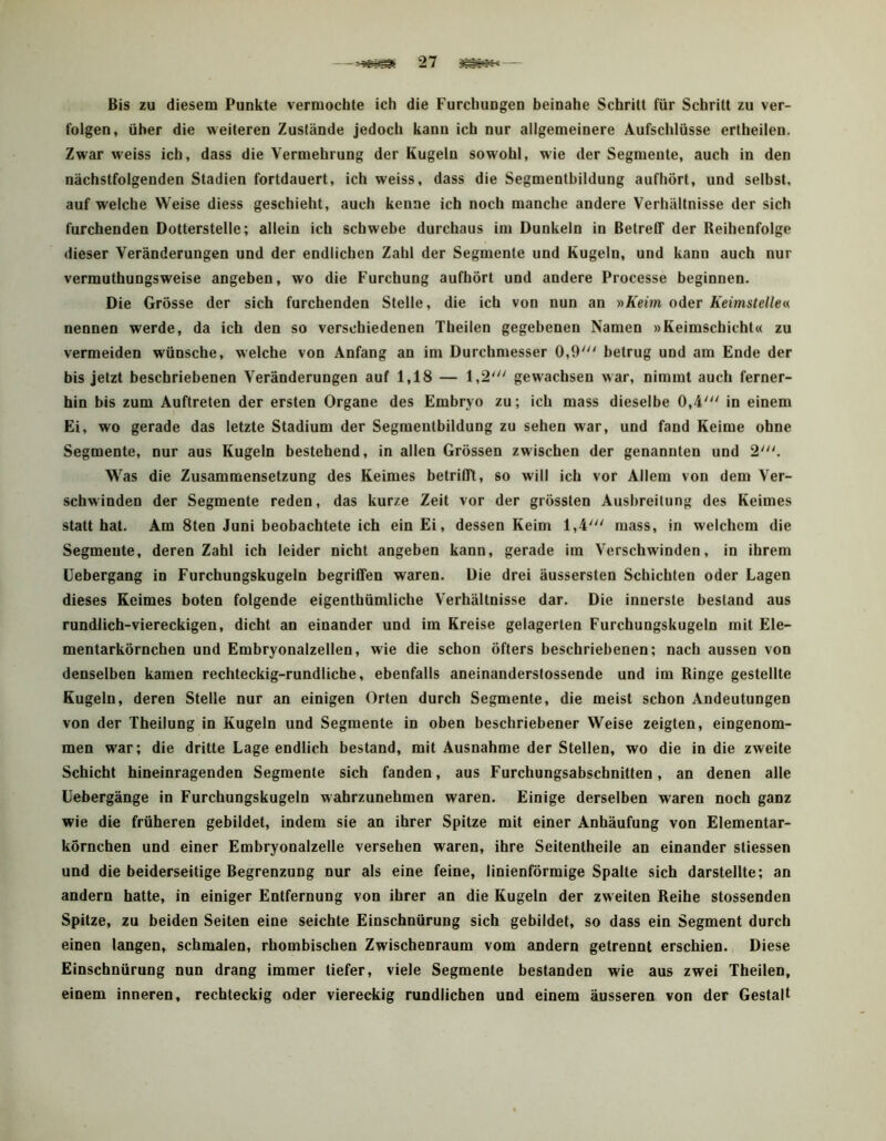 Bis zu diesem Punkte vermochte ich die Furchungen beinahe Schritt für Schritt zu ver- folgen, über die weiteren Zustände jedoch kann ich nur allgemeinere Aufschlüsse ertheileu. Zwar weiss ich, dass die Vermehrung der Kugeln sowohl, wie der Segmente, auch in den nächstfolgenden Stadien fortdauert, ich weiss, dass die Segmenthildung aufhört, und selbst, auf welche Weise diess geschieht, auch kenne ich noch manche andere Verhältnisse der sich furchenden Dotterstelle; allein ich schwebe durchaus im Dunkeln in Betreff der Reihenfolge dieser Veränderungen und der endlichen Zahl der Segmente und Kugeln, und kann auch nur vermuthungsweise angeben, wo die Furchung aufhört und andere Processe beginnen. Die Grösse der sich furchenden Stelle, die ich von nun an »A’eiw. oder Keimstellen nennen werde, da ich den so verschiedenen Theilen gegebenen Namen »Keimschicht« zu vermeiden wünsche, welche von Anfang an im Durchmesser 0,9' betrug und am Ende der bis jetzt beschriebenen Veränderungen auf 1,18 — 1,2' gewachsen war, nimmt auch ferner- hin bis zum Auftreten der ersten Organe des Embryo zu; ich mass dieselbe 0,4' in einem Ei, wo gerade das letzte Stadium der Segmentbildung zu sehen war, und fand Keime ohne Segmente, nur aus Kugeln bestehend, in allen Grössen zwischen der genannten und 2'. Was die Zusammensetzung des Keimes betrifft, so will ich vor Allem von dem Ver- schwinden der Segmente reden, das kurze Zeit vor der grössten Ausbreitung des Keimes statt hat. Am 8ten Juni beobachtete ich ein Ei, dessen Keim 1,4' mass, in welchem die Segmente, deren Zahl ich leider nicht angeben kann, gerade im Verschwinden, in ihrem Uebergang in Furchungskugeln begriffen waren. Die drei äussersten Schichten oder Lagen dieses Keimes boten folgende eigentbümliche Verhältnisse dar. Die innerste bestand aus rundlich-viereckigen, dicht an einander und im Kreise gelagerten Furchungskugeln mit Ele- mentarkörnchen und Embryonalzellen, wie die schon öfters beschriebenen; nach aussen von denselben kamen rechteckig-rundliche, ebenfalls aneinanderslossende und im Ringe gestellte Kugeln, deren Stelle nur an einigen Orten durch Segmente, die meist schon Andeutungen von der Theilung in Kugeln und Segmente in oben beschriebener Weise zeigten, eingenom- men war; die dritte Lage endlich bestand, mit Ausnahme der Stellen, wo die in die zweite Schicht hineinragenden Segmente sich fanden, aus Furchungsabschnitten, an denen alle üebergänge in Furchungskugeln wahrzunehmen waren. Einige derselben waren noch ganz wie die früheren gebildet, indem sie an ihrer Spitze mit einer Anhäufung von Elementar- körnchen und einer Embryonalzelle versehen waren, ihre Seitentheile an einander stiessen und die beiderseitige Begrenzung nur als eine feine, linienförmige Spalte sich darstellte; an andern hatte, in einiger Entfernung von ihrer an die Kugeln der zweiten Reihe stossenden Spitze, zu beiden Seiten eine seichte Einschnürung sich gebildet, so dass ein Segment durch einen langen, schmalen, rhombischen Zwischenraum vom andern getrennt erschien. Diese Einschnürung nun drang immer tiefer, viele Segmente bestanden wie aus zwei Theilen, einem inneren, rechteckig oder viereckig rundlichen und einem äusseren von der Gestalt