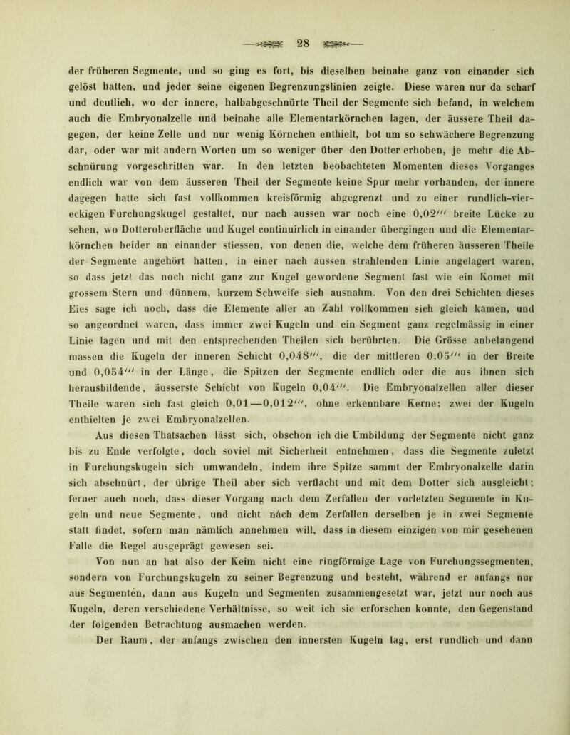 der früheren Segmente, und so ging es fort, bis dieselben beinahe ganz von einander sich gelöst hatten, und jeder seine eigenen Begrenzungslinien zeigte. Diese waren nur da scharf und deutlich, wo der innere, halbabgeschnürte Theil der Segmente sich befand, in welchem auch die Embryonalzelle und beinahe alle Elementarkörnchen lagen, der äussere Theil da- gegen, der keine Zelle und nur wenig Körnchen enthielt, bot um so schwächere Begrenzung dar, oder war mit andern Worten um so weniger über den Dotter erhoben, je mehr die Ab- schnürung vorgeschritten war. In den letzten beobachteten Momenten dieses Vorganges endlich war von dem äusseren Theil der Segmente keine Spur mehr vorhanden, der innere dagegen hatte sich fast vollkommen kreisförmig abgegrenzt und zu einer rundlich-vier- eckigen Furchungskugel gestaltet, nur nach aussen war noch eine 0,02' breite Lücke zu sehen, wo Dotteroberfläche und Kugel continuirlich in einander übergingen und die Elementar- körnchen beider an einander stiessen, von denen die, welche dem früheren äusseren Theile der Segmente angehört hatten, in einer nach aussen strahlenden Linie angelagert waren, so dass jetzt das noch nicht ganz zur Kugel gewordene Segment fast wie ein Komet mit grossem Stern und dünnem, kurzem Schweife sich ausnahm. Von den drei Schichten dieses Eies sage ich noch, dass die Elemente aller an Zahl vollkommen sich gleich kamen, und so angeordnet waren, dass immer zwei Kugeln und ein Segment ganz regelmässig in einer Linie lagen und mit den entsprechenden Theilen sich berührten. Die Grösse anbelangend massen die Kugeln der inneren Schicht 0,048', die der mittleren 0,05' in der Breite und 0,054' in der Länge, die Spitzen der Segmente endlich oder die aus ihnen sich herausbildende, äusserste Schicht von Kugeln 0,04'. Die Embryonalzellen aller dieser Theile waren sich fast gleich 0,01—0,012', ohne erkennbare Kerne; zwei der Kugeln enthielten je zwei Embryonalzellen. Aus diesen Thatsachen lässt sich, obschon ich die Umbildung der Segmente nicht ganz bis zu Ende verfolgte, doch soviel mit Sicherheit entnehmen, dass die Segmente zuletzt in Furchungskugein sich umwandeln, indem ihre Spitze sammt der Embryonalzelle darin sich abschnürt, der übrige Theil aber sich verflacht und mit dem Dotter sich ausgleicht; ferner auch noch, dass dieser Vorgang nach dem Zerfallen der vorletzten Segmente in Ku- geln und neue Segmente, und nicht nach dem Zerfallen derselben je in zwei Segmente statt findet, sofern man nämlich annehmen will, dass in diesem einzigen von mir gesehenen Falle die Regel ausgeprägt gewesen sei. Von nun an hat also der Keim nicht eine ringförmige Lage von Furchungssegmenten, sondern von Furchungskugeln zu seiner Begrenzung und besteht, während er anfangs nur aus Segmenten, dann aus Kugeln und Segmenten zusammengesetzt war, jetzt nur noch aus Kugeln, deren verschiedene Verhältnisse, so weit ich sie erforschen konnte, den Gegenstand der folgenden Betrachtung ausmachen \^erden. Der Raum, der anfangs zwischen den innersten Kugeln lag, erst rundlich und dann