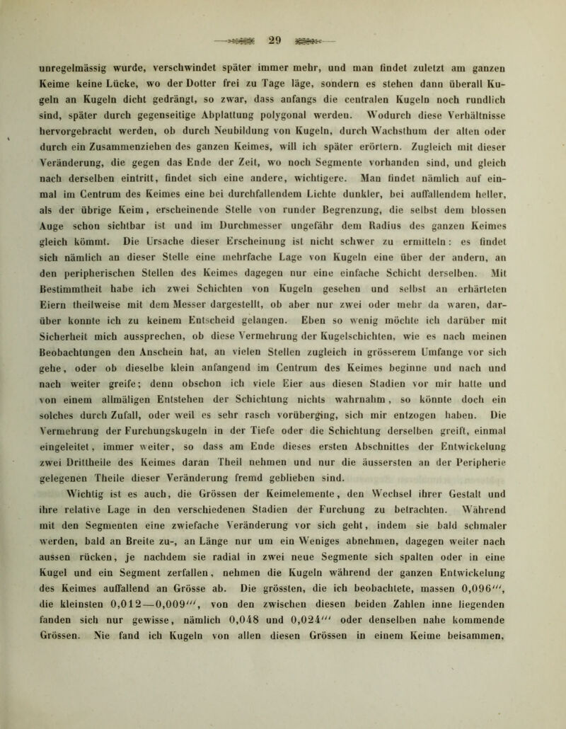 —29 unregelmässig wurde, verschwindet später immer mehr, und man findet zuletzt am ganzen Keime keine Lücke, wo der Dotter frei zu Tage läge, sondern es stehen dann überall Ku- geln an Kugeln dicht gedrängt, so zwar, dass anfangs die centralen Kugeln noch rundlich sind, später durch gegenseitige Abplattung polygonal werden. Wodurch diese Verhältnisse hervorgebracht werden, ob durch Neubildung von Kugeln, durch Wachsthum der alten oder durch ein Zusammenziehen des ganzen Keimes, will ich später erörtern. Zugleich mit dieser Veränderung, die gegen das Ende der Zeit, wo noch Segmente vorhanden sind, und gleich nach derselben eintritt, findet sich eine andere, wichtigere. Man findet nämlich auf ein- mal im Centrum des Keimes eine bei durchfallendem Lichte dunkler, bei auffallendem heller, als der übrige Keim, erscheinende Stelle von runder Begrenzung, die selbst dem blossen Auge schon sichtbar ist und im Durchmesser ungefähr dem Radius des ganzen Keimes gleich kömmt. Die Ursache dieser Erscheinung ist nicht schwer zu ermitteln: es findet sich nämlich an dieser Stelle eine mehrfache Lage von Kugeln eine über der andern, an den peripherischen Stellen des Keimes dagegen nur eine einfache Schicht derselben. Mit Bestimmtheit habe ich zwei Schichten von Kugeln gesehen und selbst an erhärteten Eiern theilweise mit dem Messer dargestellt, ob aber nur zwei oder mehr da waren, dar- über konnte ich zu keinem Entscheid gelangen. Eben so wenig möchte ich darüber mit Sicherheit mich aussprechen, ob diese Vermehrung der Kugelschichten, wie es nach meinen Beobachtungen den Anschein hat, an vielen Stellen zugleich in grösserem Umfange vor sich gehe, oder ob dieselbe klein anfangend im Centrum des Keimes beginne und nach und nach weiter greife; denn obschon ich viele Eier aus diesen Stadien vor mir hatte und von einem allmäligen Entstehen der Schichtung nichts wahrnahm, so könnte doch ein solches durch Zufall, oder weil es sehr rasch vorübergiug, sich mir entzogen haben. Die Vermehrung der Furchungskugeln in der Tiefe oder die Schichtung derselben greift, einmal eingeleitet, immer weiter, so dass am Ende dieses ersten Abschnittes der Entwickelung zwei Drittheile des Keimes daran Theil nehmen und nur die äussersten an der Peripherie gelegenen Theile dieser Veränderung fremd geblieben sind. Wichtig ist es auch, die Grössen der Keimelemente, den Wechsel ihrer Gestalt und ihre relative Lage in den verschiedenen Stadien der Furchung zu betrachten. Während mit den Segmenten eine zwiefache Veränderung vor sich geht, indem sie bald schmaler werden, bald an Breite zu-, an Länge nur um ein Weniges abnehmen, dagegen weiter nach aussen rücken, je nachdem sie radial in zwei neue Segmente sich spalten oder in eine Kugel und ein Segment zerfallen, nehmen die Kugeln während der ganzen Entwickelung des Keimes auffallend an Grösse ab. Die grössten, die ich beobachtete, massen 0,096', die kleinsten 0,012—0,009', von den zwischen diesen beiden Zahlen inne liegenden fanden sich nur gewisse, nämlich 0,048 und 0,024' oder denselben nahe kommende Grössen. Nie fand ich Kugeln von allen diesen Grössen in einem Keime beisammen.