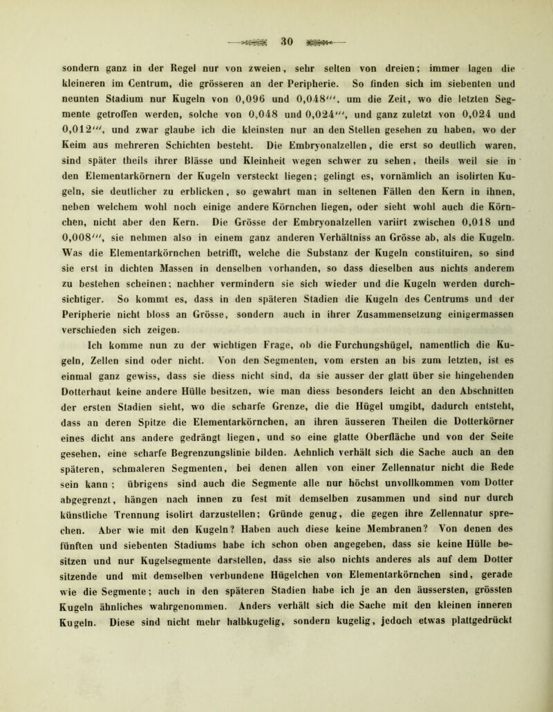 sondern ganz in der Regel nur von zweien, sehr selten von dreien; immer lagen die kleineren im Centrum, die grösseren an der Peripherie. So finden sich im siebenten und neunten Stadium nur Kugeln von 0,096 und 0,048', um die Zeit, wo die letzten Seg- mente getroffen werden, solche von 0,048 und 0,024', und ganz zuletzt von 0,024 und 0,012', und zwar glaube ich die kleinsten nur an den Stellen gesehen zu haben, wo der Keim aus mehreren Schichten besteht. Die Embryonalzellen, die erst so deutlich waren, sind später theils ihrer Blässe und Kleinheit wegen schwer zu sehen, theils weil sie in den Elementarkörnern der Kugeln versteckt liegen; gelingt es, vornämlich an isolirten Ku- geln, sie deutlicher zu erblicken, so gewahrt man in seltenen Fällen den Kern in ihnen, neben welchem wohl noch einige andere Körnchen liegen, oder sieht wohl auch die Körn- chen, nicht aber den Kern. Die Grösse der Embryonalzellen variirt zwischen 0,018 und 0,008', sie nehmen also in einem ganz anderen Verhältniss an Grösse ab, als die Kugeln. Was die Elementarkörnchen betrifft, welche die Substanz der Kugeln constituiren, so sind sie erst in dichten Massen in denselben vorhanden, so dass dieselben aus nichts anderem zu bestehen scheinen; nachher vermindern sie sich wieder und die Kugeln werden durch- sichtiger. So kommt es, dass in den späteren Stadien die Kugeln des Centrums und der Peripherie nicht bloss an Grösse, sondern auch in ihrer Zusammensetzung einigermassen verschieden sich zeigen. Ich komme nun zu der wichtigen Frage, ob die Furchungshügel, namentlich die Ku- geln, Zellen sind oder nicht. Von den Segmenten, vom ersten an bis zum letzten, ist es einmal ganz gewiss, dass sie diess nicht sind, da sie ausser der glatt über sie hingehenden Dotterhaut keine andere Hülle besitzen, wie man diess besonders leicht an den Abschnitten der ersten Stadien sieht, wo die scharfe Grenze, die die Hügel umgibt, dadurch entsteht, dass an deren Spitze die Elementarkörnchen, an ihren äusseren Theilen die Dotterkörner eines dicht ans andere gedrängt liegen, und so eine glatte Oberfläche und von der Seile gesehen, eine scharfe Begrenzungslinie bilden. Aehnlich verhält sich die Sache auch an den späteren, schmaleren Segmenten, bei denen allen von einer Zellennatur nicht die Rede sein kann ; übrigens sind auch die Segmente alle nur höchst unvollkommen vom Dotter abgegrenzt, hängen nach innen zu fest mit demselben zusammen und sind nur durch künstliche Trennung isolirt darzustellen; Gründe genug, die gegen ihre Zellennatur spre- chen. Aber wie mit den Kugeln? Haben auch diese keine Membranen? Von denen des fünften und siebenten Stadiums habe ich schon oben angegeben, dass sie keine Hülle be- sitzen und nur Kugelsegmente darstellen, dass sie also nichts anderes als auf dem Dotter sitzende und mit demselben verbundene Hügelchen von Elemenlarkörnchen sind, gerade wie die Segmente; auch in den späteren Stadien habe ich je an den äussersten, grössten Kugeln ähnliches wahrgenoramen. Anders verhält sich die Sache mit den kleinen inneren Kugeln. Diese sind nicht mehr halbkugelig, sondern kugelig. Jedoch etwas plattgedrückt