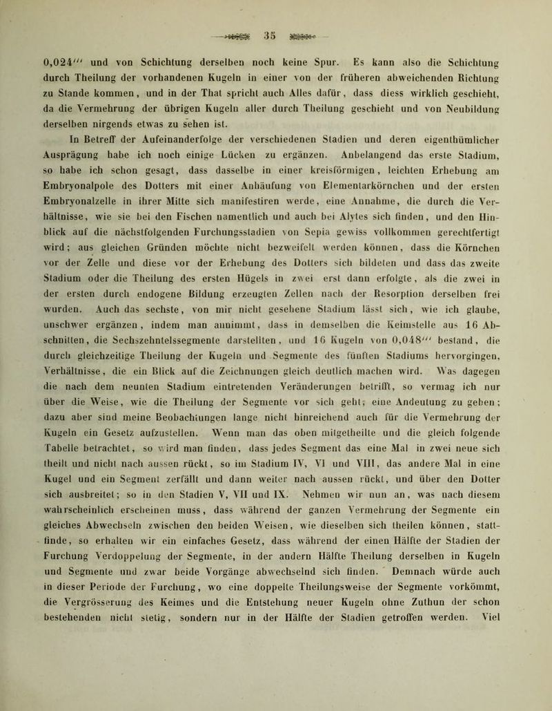 0,024' und von Schichtung derselben noch keine Spur. Es kann also die Schichtung durch Theilung der vorhandenen Kugeln in einer von der früheren abweichenden Richtung zu Stande kommen, und in der That spricht auch Alles dafür, dass diess wirklich geschieht, da die Vermehrung der übrigen Kugeln aller durch Theilung geschieht und von Neubildung derselben nirgends etwas zu sehen ist. In Betreff der Aufeinanderfolge der verschiedenen Stadien und deren eigenthümlicher Ausprägung habe ich noch einige Lücken zu ergänzen. Anbelangend das erste Stadium, so habe ich schon gesagt, dass dasselbe in einer kreisförmigen, leichten Erhebung am Embryonalpole des Dotters mit einer Anhäufung von Eiemenlarkörnchen und der ersten Embryonalzelle in ihrer Milte sich manifestiren werde, eine Annahme, die durch die Ver- hältnisse, wie sie bei den Fischen namentlich und auch bei Alytes sich finden, und den Hin- blick auf die nächstfolgenden Furchungssladien von Sepia gewiss vollkommen gerechtfertigt wird; aus gleichen Gründen möchte nicht bezweifelt werden können, dass die Körnchen vor der Zelle und diese vor der Erhebung des Dotters sich bildeten und dass das zweite Stadium oder die Theilung des ersten Hügels in zv\ei erst dann erfolgte, als die zwei in der ersten durch endogene Bildung erzeugten Zellen nach der Resorption derselben frei wurden. Auch das sechste, von mir nicht gesehene Stadium lässt sich, wie ich glaube, unschwer ergänzen, indem man anuimmt, dass in demselben die Keimstelle aus 16 Ab- schnitten, die Sechszehntelssegmente darslellten , und 16 Kugeln von 0,048' bestand, die durch gleichzeitige Theilung der Kugeln und Segmente des fünften Stadiums hervorgiugen, Verhältnisse, die ein Blick auf die Zeichnungen gleich deutlich machen wird. Was dagegen die nach dem neunten Stadium eintretenden Veränderungen betrifft, so vermag ich nur über die Weise, wie die Theilung der Segmente vor sich gebt, eine Andeutung zu geben; dazu aber sind meine Beobachtungen lange nicht hinreichend auch für die Vermehrung der Kugeln ein Gesetz aufzustellen. Wenn man das oben mitgelheilte und die gleich folgende Tabelle betrachtet, so wird man finden, dass jedes Segment das eine Mal in zwei neue sich theilt und nicht nach aussen rückt, so im Stadium IV, VI und VIII, das andere Mal in eine Kugel und ein Segment zerfällt und dann weiter nach aussen rückt, und über den Dotter sich ausbreitel; so in den Stadien V, VII und IX. Nehmen wir nun an, was nach diesem wahrscheinlich erscheinen muss, dass während der ganzen Vermehrung der Segmente ein gleiches Abwechseln zwischen den beiden Weisen, wie dieselben sich theilen können, statt- - finde, so erhallen wir ein einfaches Gesetz, dass während der einen Hälfte der Stadien der Furchung Verdoppelung der Segmente, in der andern Hälfte Theilung derselben in Kugeln und Segmente und zwar beide Vorgänge abwechselnd sich finden. ' Demnach würde auch in dieser Periode der Furchung, wo eine doppelte Theilungsweise der Segmente vorkömmt, die Vergrösseruug des Keimes und die Entstehung neuer Kugeln ohne Zuthun der schon bestehenden nicht stetig, sondern nur in der Hälfte der Stadien getroffen werden. Viel