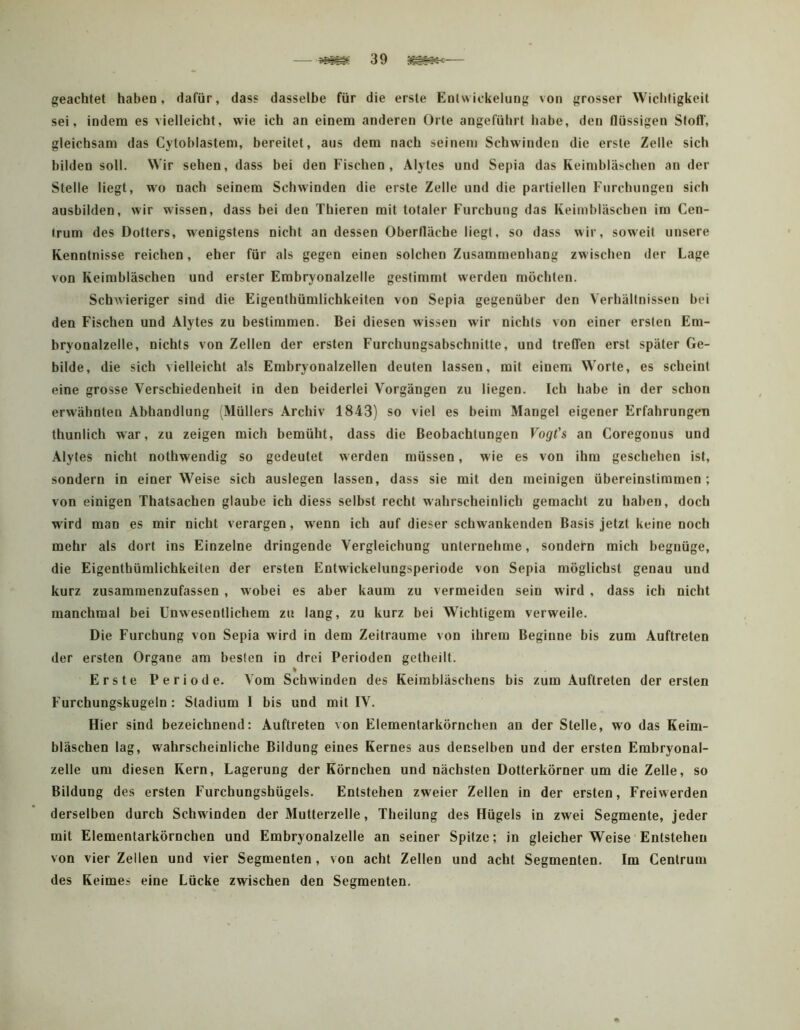 geachtet haben, dafür, dass dasselbe für die erste Entwickelung von grosser Wichtigkeit sei, indem es vielleicht, wie ich an einem anderen Orte angeführt habe, den flüssigen Stofl', gleichsam das Cytoblastem, bereitet, aus dem nach seinem Schwinden die erste Zelle sich bilden soll. Wir sehen, dass bei den Fischen, Alytes und Sepia das Keimbläschen an der Stelle liegt, wm nach seinem Schwinden die erste Zelle und die partiellen Furchungen sich ausbilden, wir wissen, dass bei den Thieren mit totaler Furchung das Keimbläschen im Cen- trum des Dotters, wenigstens nicht an dessen Oberfläche liegt, so dass wir, soweit unsere Kenntnisse reichen, eher für als gegen einen solchen Zusammenhang zwischen der Lage von Keimbläschen und erster Embryonalzelle gestimmt werden möchten. Schwieriger sind die Eigenthümlichkeiten von Sepia gegenüber den Verhältnissen bei den Fischen und Alytes zu bestimmen. Bei diesen wissen wir nichts von einer ersten Em- bryonalzelle, nichts von Zellen der ersten Furchungsabschnitte, und treffen erst später Ge- bilde, die sich vielleicht als Embryonalzellen deuten lassen, mit einem Worte, es scheint eine grosse Verschiedenheit in den beiderlei Vorgängen zu liegen. Ich habe in der schon erwähnten Abhandlung (Müllers Archiv 1843) so viel es beim Mangel eigener Erfahrungen thunlich war, zu zeigen mich bemüht, dass die Beobachtungen Vogt's an Coregonus und Alyt es nicht nothwendig so gedeutet w erden müssen, w ie es von ihm geschehen ist, sondern in einer Weise sich auslegen lassen, dass sie mit den meinigen übereinstimmen ; von einigen Thatsachen glaube ich diess selbst recht wahrscheinlich gemacht zu haben, doch wird man es mir nicht verargen, w'enn ich auf dieser schwankenden Basis jetzt keine noch mehr als dort ins Einzelne dringende Vergleichung unternehme, sondern mich begnüge, die Eigenthümlichkeiten der ersten Entwickelungsperiode von Sepia möglichst genau und kurz zusaminenzufassen, wmbei es aber kaum zu vermeiden sein wird , dass ich nicht manchmal bei Unwesentlichem zu lang, zu kurz bei Wichtigem verweile. Die Furchung von Sepia wird in dem Zeiträume von ihrem Beginne bis zum Auftreten der ersten Organe am besten in drei Perioden getheilt. % Erste Periode. Vom Schwinden des Keimbläschens bis zum Auftreten der ersten Furchungskugeln: Stadium 1 bis und mit IV. Hier sind bezeichnend: Auftreten von Elementarkörnchen an der Stelle, wo das Keim- bläschen lag, wahrscheinliche Bildung eines Kernes aus denselben und der ersten Embryonal- zelle um diesen Kern, Lagerung der Körnchen und nächsten Dotterkörner um die Zelle, so Bildung des ersten Furchungshügels. Entstehen zweier Zellen in der ersten, Freiwerden derselben durch Schwinden der Mutterzelle, Theilung des Hügels in zwei Segmente, jeder mit Elementarkörnchen und Embryonalzelle an seiner Spitze; in gleicher Weise'Entstehen von vier Zellen und vier Segmenten, von acht Zellen und acht Segmenten. Im Centrum des Keimes eine Lücke zwischen den Segmenten.