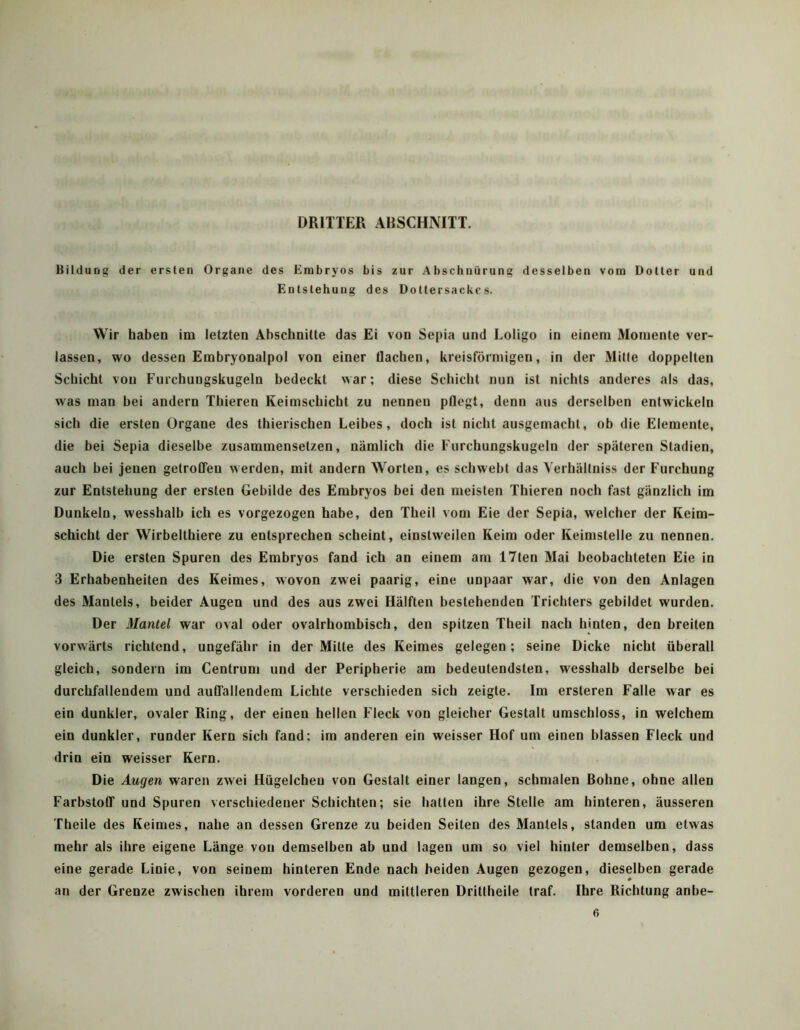 DRITTER ABSCHNITT. Bildung der ersten Organe des Embryos bis zur Abschnürung desselben vom Dotier und Entstehung des Dottersackes. Wir haben im letzten Abschnitte das Ei von Se[)ia und Loligo in einem Momente ver- lassen, wo dessen Embryonalpol von einer flachen, kreisförmigen, in der Mitte doppelten Schicht von Furchungskugeln bedeckt war; diese Schicht nun ist nichts anderes als das, was man bei andern Thieren Keimschicht zu nennen pflegt, denn aus derselben entwickeln sich die ersten Organe des thierischen Leibes, doch ist nicht ausgemacht, ob die Elemente, die bei Sepia dieselbe zusammensetzen, nämlich die Furchungskugeln der späteren Stadien, auch bei jenen getroffen werden, mit andern Worten, es schwebt das Verhältniss der Furchung zur Entstehung der ersten Gebilde des Embryos bei den meisten Thieren noch fast gänzlich im Dunkeln, wesshalb ich es vorgezogen habe, den Theil vom Eie der Sepia, welcher der Reim- schiebt der Wirbelthiere zu entsprechen scheint, einstweilen Keim oder Keimstelle zu nennen. Die ersten Spuren des Embryos fand ich an einem am 17ten Mai beobachteten Eie in 3 Erhabenheiten des Keimes, wovon zwei paarig, eine unpaar war, die von den Anlagen des Mantels, beider Augen und des aus zwei Hälften bestehenden Trichters gebildet wurden. Der Mantel war oval oder ovalrhombisch, den spitzen Theil nach hinten, den breiten vorwärts richtend, ungefähr in der Mitte des Keimes gelegen; seine Dicke nicht überall gleich, sondern im Centrum und der Peripherie am bedeutendsten, wesshalb derselbe bei durchfallendem und auffallendem Lichte verschieden sich zeigte. Im ersteren Falle war es ein dunkler, ovaler Ring, der einen hellen Fleck von gleicher Gestalt umschloss, in welchem ein dunkler, runder Kern sich fand; im anderen ein weisser Hof um einen blassen Fleck und drin ein weisser Kern. Die Augen waren zwei Hügelcheu von Gestalt einer langen, schmalen Bohne, ohne allen Farbstoff und Spuren verschiedener Schichten; sie hatten ihre Stelle am hinteren, äusseren Theile des Keimes, nahe an dessen Grenze zu beiden Seiten des Mantels, standen um etwas mehr als ihre eigene Länge von demselben ab und lagen um so viel hinter demselben, dass eine gerade Linie, von seinem hinteren Ende nach beiden Augen gezogen, dieselben gerade an der Grenze zwischen ihrem vorderen und mittleren Drittheile traf. Ihre Richtung anbe- 6