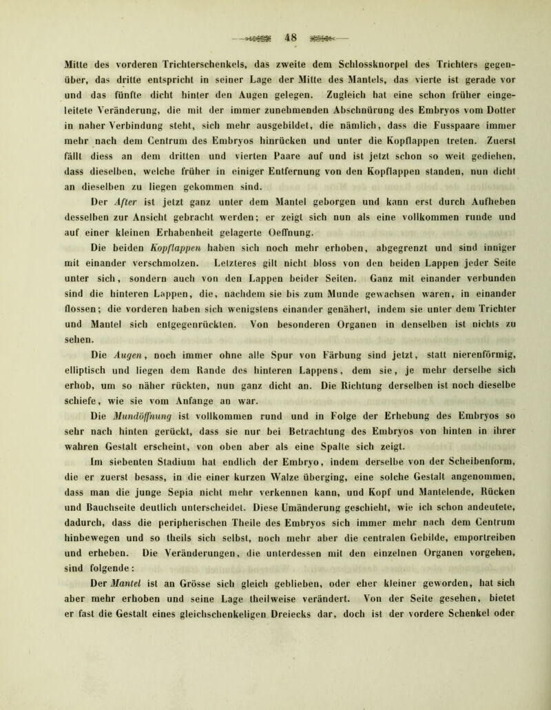 Milte des vorderen Trichterschenkels, das zweite dem Schlossknorpel des Trichters gegen- über, das dritte entspricht in seiner Lage der Mitte des Mantels, das vierte ist gerade vor und das fünfte dicht hinter den Augen gelegen. Zugleich hat eine schon früher einge- leitete Veränderung, die mit der immer zunehmenden Abschnürung des Embryos vom Dotter in naher Verbindung steht, sich mehr ausgebildet, die nämlich, dass die Fusspaare immer mehr nach dem Centrum des Embryos hinrücken und unter die Kopflappen treten. Zuerst fällt diess an dem dritten und vierten Paare auf und ist jetzt schon so weit gediehen, dass dieselben, welche früher in einiger Entfernung von den Kopflappen standen, nun dicht an dieselben zu liegen gekommen sind. Der After ist jetzt ganz unter dem Mantel geborgen und kann erst durch Aufheben desselben zur Ansicht gebracht werden; er zeigt sich nun als eine vollkommen runde und auf einer kleinen Erhabenheit gelagerte Oeffnung. Die beiden Kopflappen haben sich noch mehr erhoben, abgegrenzt und sind inniger mit einander verschmolzen. Letzteres gilt nicht bloss von den beiden Lappen jeder Seite unter sich, sondern auch von den Lappen beider Seilen. Ganz mit einander verbunden sind die hinteren Lappen, die, nachdem sie bis zum Munde gewachsen waren, in einander flössen; die vorderen haben sich wenigstens einander genähert, indem sie unter dem Trichter und Mantel sich entgegenrücklen. Von besonderen Organen in denselben ist nichts zu sehen. Die Augen, noch immer ohne alle Spur von Färbung sind jetzt, statt nierenförmig, elliptisch und liegen dem Rande des hinteren Lappens, dem sie, je mehr derselbe sich erhob, um so näher rückten, nun ganz dicht an. Die Richtung derselben ist noch dieselbe schiefe, wie sie vom Anfänge an war. Die Micndöffnung ist vollkommen rund und in Folge der Erhebung des Embryos so sehr nach hinten gerückt, dass sie nur bei Retrachlung des Embryos von hinten in ihrer wahren Gestalt erscheint, von oben aber als eine Spalte sich zeigt. Im siebenten Stadium hat endlich der Embryo, indem derselbe von der Scheibenform, die er zuerst besass, in die einer kurzen Walze überging, eine solche Gestalt angenommen, dass man die junge Sepia nicht mehr verkennen kann, und Kopf und Mantelende, Rücken und Eauchseite deutlich unterscheidet. Diese Umänderung geschieht, wie ich schon andeutete, dadurch, dass die peripherischen Theile des Embryos sich immer mehr nach dem Centrum hinbewegen und so theils sich selbst, noch mehr aber die centralen Gebilde, emportreiben und erheben. Die Veränderungen, die unterdessen mit den einzelnen Organen Vorgehen, sind folgende: Der Mantel ist an Grösse sich gleich geblieben, oder eher kleiner geworden, hat sich aber mehr erhoben und seine Lage Iheilweise verändert. Von der Seite gesehen, bietet er fast die Gestalt eines gleichschenkeligen Dreiecks dar, doch ist der vordere Schenkel oder