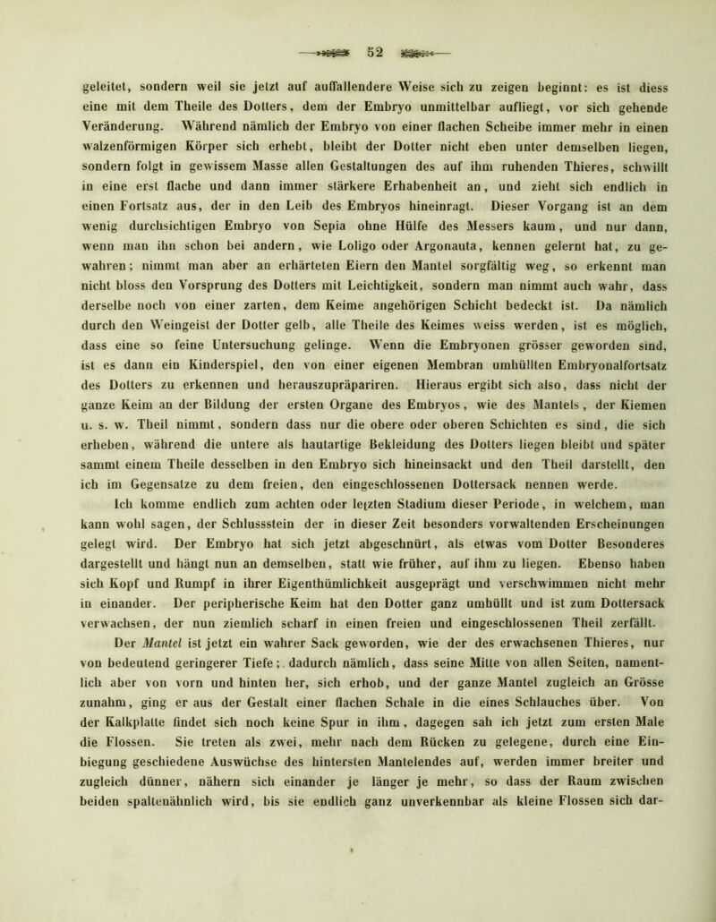 geleitet, sondern weil sie jetzt auf auffallendere Weise sich zu zeigen beginnt: es ist diess eine mit dem Theile des Dotters, dem der Embryo unmittelbar aufliegl, vor sich gehende Veränderung. Während nämlich der Embryo von einer flachen Scheibe immer mehr in einen walzenförmigen Körper sich erhebt, bleibt der Dotter nicht eben unter demselben liegen, sondern folgt in gewissem Masse allen Gestaltungen des auf ihm ruhenden Thieres, schwillt in eine erst flache und dann immer stärkere Erhabenheit an, und zieht sich endlich in einen Fortsatz aus, der in den Leib des Embryos hineinragt. Dieser Vorgang ist an dem wenig durchsichtigen Embryo von Sepia ohne Hülfe des Messers kaum, und nur dann, wenn man ihn schon bei andern, wie Loligo oder Argonauta, kennen gelernt hat, zu ge- wahren; nimmt man aber an erhärteten Eiern den Mantel sorgfältig weg, so erkennt man nicht bloss den Vorsprung des Dotters mit Leichtigkeit, sondern man nimmt auch wahr, dass derselbe noch von einer zarten, dem Keime angehörigen Schicht bedeckt ist. Da nämlich durch den Weingeist der Dotter gelb, alle Theile des Keimes weiss werden, ist es möglich, dass eine so feine Untersuchung gelinge. Wenn die Embryonen grösser geworden sind, ist es dann ein Kinderspiel, den von einer eigenen Membran umhüllten Embryonalfortsatz des Dotters zu erkennen und herauszupräpariren. Hieraus ergibt sich also, dass nicht der ganze Keim an der Bildung der ersten Organe des Embryos, wie des Mantels, der Kiemen u. s. w. Theil nimmt, sondern dass nur die obere oder oberen Schichten es sind, die sich erheben, während die untere als hautartige Bekleidung des Dotters liegen bleibt und später sammt einem Theile desselben in den Embryo sich hineinsackt und den Theil darstellt, den ich im Gegensätze zu dem freien, den eingeschlossenen Dottersack nennen werde. Ich komme endlich zum achten oder letzten Stadium dieser Periode, in welchem, man kann wohl sagen, der Schlussstein der in dieser Zeit besonders vorwaltenden Erscheinungen gelegt wird. Der Embryo hat sich jetzt abgeschnürt, als etwas vom Dotter Besonderes dargestellt und hängt nun an demselben, statt wie früher, auf ihm zu liegen. Ebenso haben sich Kopf und Rumpf in ihrer Eigenthümlichkeit ausgeprägt und verschwimmen nicht mehr in einander. Der peripherische Keim hat den Dotter ganz umhüllt und ist znm Dottersack verwachsen, der nun ziemlich scharf in einen freien und eingeschlossenen Theil zerfällt. Der Mantel ist jetzt ein wahrer Sack geworden, wie der des erwachsenen Thieres, nur von bedeutend geringerer Tiefe;, dadurch nämlich, dass seine Mitte von allen Seiten, nament- lich aber von vorn und hinten her, sich erhob, und der ganze Mantel zugleich an Grösse zunahm, ging er aus der Gestalt einer flachen Schale in die eines Schlauches über. Von der Kalkplatte findet sich noch keine Spur in ihm, dagegen sah ich jetzt zum ersten Male die Flossen. Sie treten als zwei, mehr nach dem Rücken zu gelegene, durch eine Ein- biegung geschiedene Auswüchse des hintersten Mantelendes auf, werden immer breiter und zugleich dünner, nähern sich einander je länger je mehr, so dass der Raum zwischen beiden spaltenähnlich wird, bis sie endlich ganz unverkennbar als kleine Flossen sich dar-