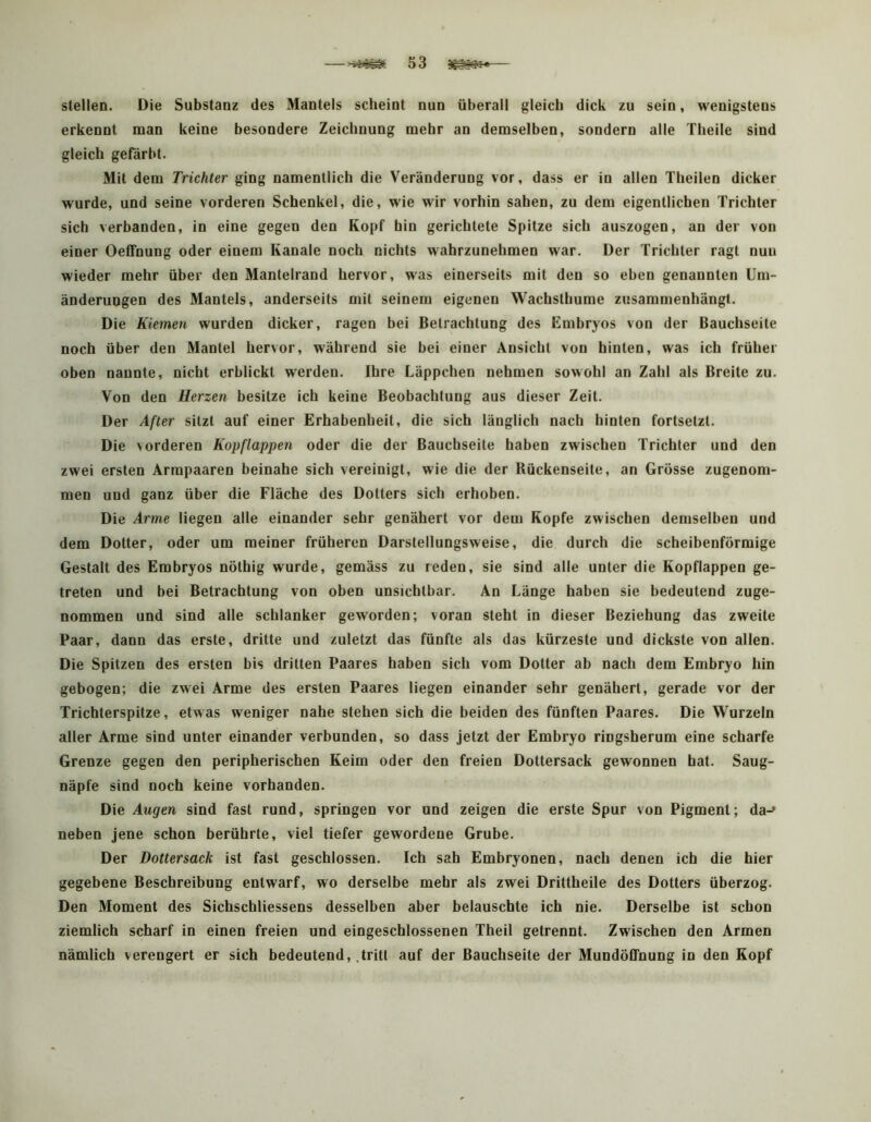 stellen. Die Substanz des Mantels scheint nun überall gleich dick zu sein, wenigstens erkennt man keine besondere Zeichnung mehr an demselben, sondern alle Theile sind gleich gefärbt. Mit dem Trichter ging namentlicb die Veränderung vor, dass er io allen Theilen dicker wurde, und seine vorderen Schenkel, die, wie wir vorhin sahen, zu dem eigentlichen Trichter sich verbanden, in eine gegen den Kopf hin gerichtete Spitze sich auszogen, au der von einer Oeffnung oder einem Kanäle noch nichts wahrzunehmen war. Der Trichter ragt nun wieder mehr über den Mantelrand hervor, was einerseits mit den so eben genannten Um- änderungen des Mantels, anderseits mit seinem eigenen Wachsthume zusammenhängt. Die Kiemen wurden dicker, ragen bei Betrachtung des Embryos von der Bauchseite noch über den Mantel hervor, während sie bei einer Ansicht von hinten, was ich früher oben nannte, nicht erblickt werden. Ihre Läppchen nehmen sowohl an Zahl als Breite zu. Von den Herzen besitze ich keine Beobachtung aus dieser Zeit. Der After sitzt auf einer Erhabenheit, die sich länglich nach hinten fortsetzt. Die vorderen Kopflappen oder die der Bauchseite haben zwischen Trichter und den zwei ersten Armpaaren beinahe sich vereinigt, wie die der Bückenseite, an Grösse zugenom- men und ganz über die Fläche des Dotters sich erhoben. Die Arme liegen alle einander sehr genähert vor dem Kopfe zwischen demselben und dem Dotter, oder um meiner früheren Darstellungsweise, die durch die scheibenförmige Gestalt des Embryos nöthig wurde, gemäss zu reden, sie sind alle unter die Kopflappen ge- treten und bei Betrachtung von oben unsichtbar. An Länge haben sie bedeutend zuge- nommen und sind alle schlanker geworden; voran steht in dieser Beziehung das zweite Paar, dann das erste, dritte und zuletzt das fünfte als das kürzeste und dickste von allen. Die Spitzen des ersten bis dritten Paares haben sich vom Dotter ab nach dem Embryo hin gebogen; die zwei Arme des ersten Paares liegen einander sehr genähert, gerade vor der Trichterspitze, etwas weniger nahe stehen sich die beiden des fünften Paares. Die Wurzeln aller Arme sind unter einander verbunden, so dass jetzt der Embryo ringsherum eine scharfe Grenze gegen den peripherischen Keim oder den freien Dottersack gewonnen hat. Saug- näpfe sind noch keine vorhanden. Die Augen sind fast rund, springen vor und zeigen die erste Spur von Pigment; da-> neben jene schon berührte, viel tiefer gewordene Grube. Der Dottersack ist fast geschlossen. Ich sah Embryonen, nach denen ich die hier gegebene Beschreibung entwarf, wo derselbe mehr als zwei Drittheile des Dotters überzog. Den Moment des Sichschliessens desselben aber belauschte ich nie. Derselbe ist schon ziemlich scharf in einen freien und eingeschlossenen Theil getrennt. Zwischen den Armen nämlich verengert er sich bedeutend, .tritt auf der Bauchseite der MundötTnung in den Kopf
