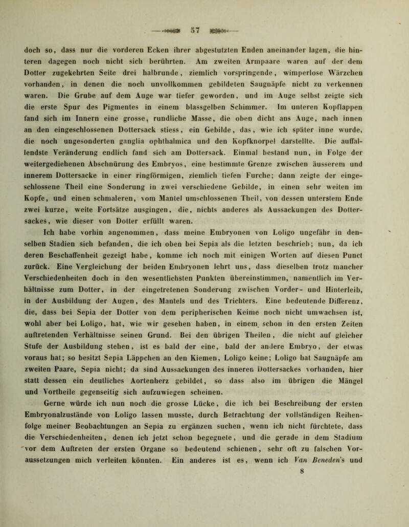 doch so, dass nur die vorderen Ecken ihrer abgestutzten Enden aneinander lagen, die hin- teren dagegen noch nicht sich berührten. Am zvi'eiten Arinpaare waren auf der dem Dotter zugekehrten Seite drei halbrunde, ziemlich vorspringende, wimj)erlose Wärzchen vorhanden, in denen die noch unvollkommen gebildeten Saugnäpfe nicht zu verkennen waren. Die Grube auf dem Auge war tiefer geworden, und im Auge selbst zeigte sich die erste Spur des Pigmentes in einem blassgelben Schimmer. Im unteren Kopflappen fand sich im Innern eine grosse, rundliche Masse, die oben dicht ans Auge, nach innen an den eingeschlossenen Dottersack stiess, ein Gebilde, das, wie ich später inne wurde, die noch ungesonderten ganglia ophthalmica und den Kopfknorpel darstellte. Die aulTal- lendste Veränderung endlich fand sich am Dottersack. Einmal bestand nun, in Folge der weitergediehenen Abschnürung des Embryos, eine bestimmte Grenze zwischen äusserem und innerem Dottersacke in einer ringförmigen, ziemlich tiefen Furche; dann zeigte der einge- schlossene Theil eine Sonderung in zwei verschiedene Gebilde, in einen sehr weiten im Kopfe, und einen schmaleren, vom Mantel umschlossenen Theil, von dessen unterstem Ende zwei kurze, weite Fortsätze ausgingen, die, nichts anderes als Aussackungen des Doller- sackes, wie dieser von Dotter erfüllt waren. Ich habe vorhin angenommen, dass meine Embryonen von Loligo ungefähr in den- selben Stadien sich befanden, die ich oben bei Sepia als die letzten beschrieb; nun, da ich deren Beschaffenheit gezeigt habe, komme ich noch mit einigen Worten auf diesen Punct zurück. Eine Vergleichung der beiden Embryonen lehrt uns, dass dieselben trotz mancher Verschiedenheiten doch in den wesentlichsten Punkten übereinstimmen, namentlich im Ver- hältnisse zum Dotter, in der eingetretenen Sonderung zwischen Vorder- und Hinterleib, in der Ausbildung der Augen, des Mantels und des Trichters. Eine bedeutende Differenz, die, dass bei Sepia der Dotter von dem peripherischen Keime noch nicht umwachsen ist, wohl aber bei Loligo, hat, wie wir gesehen haben, in einem, schon in den ersten Zeiten auftretenden Verhältnisse seinen Grund. Bei den übrigen Theilen , die nicht auf gleicher Stufe der Ausbildung stehen, ist es bald der eine, bald der andere Embryo, der etwas voraus hat; so besitzt Sepia Läppchen an den Kiemen, Loligo keine; Loligo hat Saugnäpfe am zweiten Paare, Sepia nicht; da sind Aussackungen des inneren Üottersackes vorhanden, hier statt dessen ein deutliches Aortenherz gebildet, so dass also im übrigen die Mängel und Vortheile gegenseitig sich aufzuwiegen scheinen. Gerne würde ich nun noch die grosse Lücke, die ich bei Beschreibung der ersten Embryonalzustände von Loligo lassen musste, durch Betrachtung der vollständigen Reihen- folge meiner Beobachtungen an Sepia zu ergänzen suchen, wenn ich nicht fürchtete, dass die Verschiedenheiten, denen ich jetzt schon begegnete, und die gerade in dem Stadium 'vor dem Auftreten der ersten Organe so bedeutend schienen, sehr oft zu falschen Vor- aussetzungen mich verleiten könnten. Ein anderes ist es, wenn ich Van Beneden's und 8