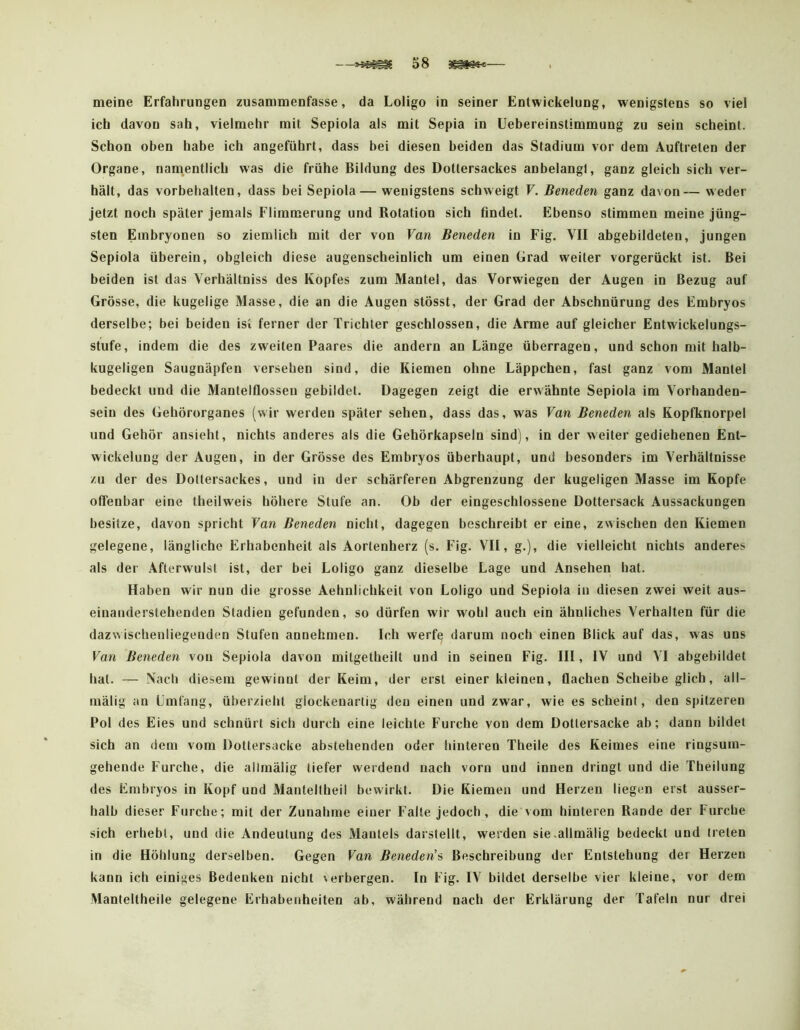 meine Erfahrungen zusammenfasse, da Loligo in seiner Entwickelung, wenigstens so viel ich davon sah, vielmehr mit Sepiola als mit Sepia in Uebereinslimmung zu sein scheint. Schon oben habe ich angeführt, dass bei diesen beiden das Stadium vor dem Auftreten der Organe, namentlich was die frühe Bildung des Dottersackes anbelangl, ganz gleich sich ver- hält, das Vorbehalten, dass bei Sepiola — wenigstens schweigt V. Beneden ganz davon— weder jetzt noch später jemals Flimmerung und Rotation sich flndet. Ebenso stimmen meine jüng- sten Embryonen so ziemlich mit der von Van Beneden in Fig. VII abgebildeten, jungen Sepiola überein, obgleich diese augenscheinlich um einen Grad weiter vorgerückt ist. Bei beiden ist das Verhältniss des Kopfes zum Mantel, das Vorwiegen der Augen in Bezug auf Grösse, die kugelige Masse, die an die Augen stösst, der Grad der Abschnürung des Embryos derselbe; bei beiden ist ferner der Trichter geschlossen, die Arme auf gleicher Entwickelungs- stufe, indem die des zweiten Paares die andern an Länge überragen, und schon aut halb- kugeligen Saugnäpfen versehen sind, die Kiemen ohne Läppchen, fast ganz vom Mantel bedeckt und die Mantelflossen gebildet. Dagegen zeigt die erwähnte Sepiola im Vorhanden- sein des Gehörorganes (wir werden später sehen, dass das, was Van Beneden als Kopfknorpel und Gehör ansieht, nichts anderes als die Gehörkapseln sind), in der weiter gediehenen Ent- wickelung der Augen, in der Grösse des Embryos überhaupt, und besonders im Verhältnisse /.u der des Dottersackes, und in der schärferen Abgrenzung der kugeligen Masse im Kopfe offenbar eine theilweis höhere Stufe an. Ob der eingeschlossene Dottersack Aussackungen besitze, davon spricht Van Beneden nicht, dagegen beschreibt er eine, zwischen den Kiemen gelegene, längliche Erhabenheit als Aortenherz (s. Fig. VII, g.), die vielleicht nichts anderes als der Afterwulst ist, der bei Loligo ganz dieselbe Lage und Ansehen hat. Haben wir nun die grosse Aehnlichkeit von Loligo und Sepiola in diesen zwei weit aus- einaiiderstehenden Stadien gefunden, so dürfen wir wohl auch ein ähnliches Verhalten für die dazwischenliegenden Stufen annehmen. Ich werfe darum noch einen Blick auf das, was uns Van Beneden von Sepiola davon mitgetheilt und in seinen Fig. III, IV und VI abgebildet hat. — Nach diesem gewinnt der Keim, der erst einer kleinen, flachen Scheibe glich, all- mälig an Umfang, überzieht glockenarlig den einen und zwar, wie es scheint, den spitzeren Pol des Eies und schnürt sich durch eine leichte Furche von dem Dotiersacke ab; dann bildet sich an dem vom Dottersacke abstehenden oder hinteren Theile des Keimes eine ringsuin- gehende Furche, die allinälig tiefer werdend nach vorn und innen dringt und die Theilung des Embryos in Kopf und Manteltheil bewirkt. Die Kiemen und Herzen liegen erst ausser- halb dieser Furche; mit der Zunahme einer Falte jedoch, die vom hinteren Rande der Furche sich erhebt, und die Andeutung des Mantels darstellt, weiden sie.allmälig bedeckt und treten in die Höhlung derselben. Gegen Van Beneden's Beschreibung der Entstehung der Herzen kann ich einiges Bedenken nicht verbergen. In Fig. IV bildet derselbe vier kleine, vor dem Manteltheile gelegene Erhabenheiten ab, während nach der Erklärung der Tafeln nur drei