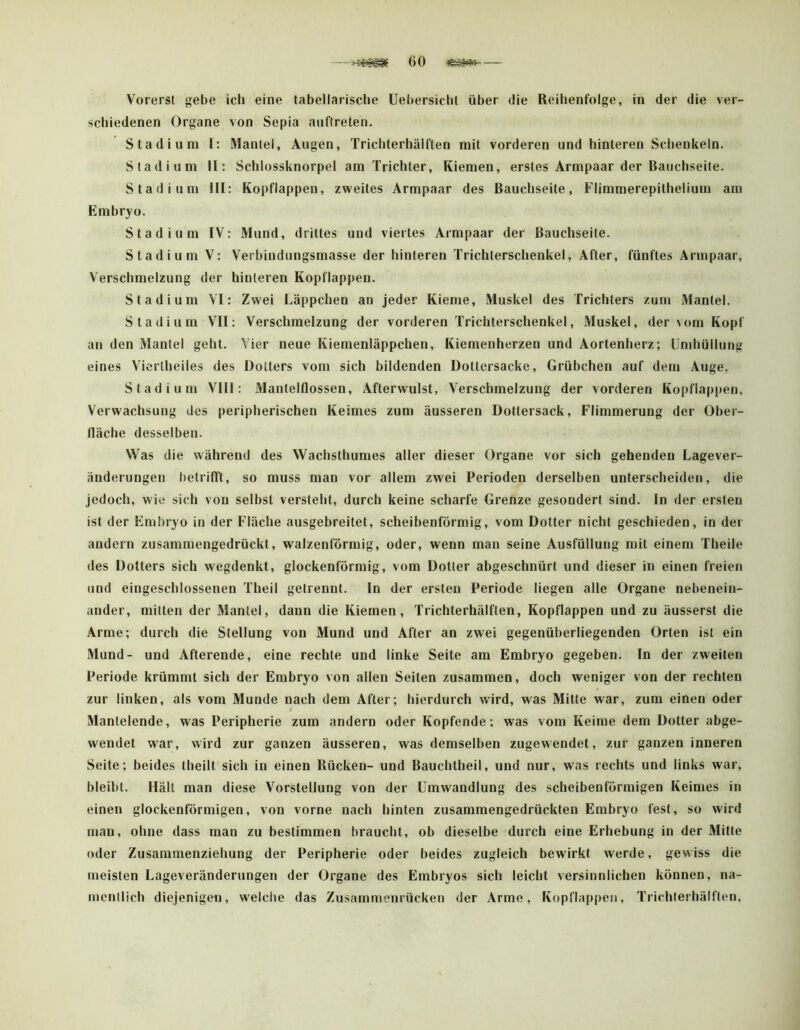 Vorerst gebe ich eine tabellarische üebersicht über die Reihenfolge, in der die ver- schiedenen Organe von Sepia aiiftreten. Stadium I: Mantel, Augen, Trichterhälften mit vorderen und hinteren Schenkeln. Stadium II: Schlossknorpel am Trichter, Kiemen, erstes Armpaar der Bauchseite. Stadium III: Kopflappen, zweites Armpaar des Bauchseite, Flimmerepithelium am Embryo. Stadium IV: Mund, drittes und viertes Armpaar der Bauchseite. Stadium V: Verbindungsmasse der hinteren Trichterschenkel, After, fünftes Armpaar, Verschmelzung der hinteren Kopflappen. Stadium VI: Zwei Läppchen an jeder Kieme, Muskel des Trichters zum Mantel. Stadium VII: Verschmelzung der vorderen Trichterschenkel, Muskel, der vom Kopf an den Mantel geht. Vier neue Kiemenläppchen, Kiemenherzen und Aortenherz; Umhüllung eines Viertheiles des Dotters vom sich bildenden Dottersacke, Grübchen auf dem Auge, Stadium VIII: Mantelflossen, Afterwulst, Verschmelzung der vorderen Kopflappen, Verwachsung des peripherischen Keimes zum äusseren Dottersack, Flimmerung der Ober- fläche desselben. Was die während des Wachsthumes aller dieser Organe vor sich gehenden Lagever- änderungen betrifft, so muss man vor allem zwei Perioden derselben unterscheiden, die Jedoch, wie sich von selbst versteht, durch keine scharfe Grenze gesondert sind. In der ersten ist der Embryo in der Fläche ausgebreitet, scheibenförmig, vom Dotter nicht geschieden, in der andern zusammengedrückt, walzenförmig, oder, wenn man seine Ausfüllung mit einem Theile des Dotters sich wegdenkt, glockenförmig, vom Dotter abgeschnürt und dieser in einen freien und eingeschlossenen Theil getrennt. In der ersten Periode liegen alle Organe nebenein- ander, mitten der Mantel, dann die Kiemen, Trichterhälften, Kopflappen und zu äusserst die Arme; durch die Stellung von Mund und After an zwei gegenüberliegenden Orten ist ein Mund- und Afterende, eine rechte und linke Seite am Embryo gegeben. In der zweiten Periode krümmt sich der Embryo von allen Seiten zusammen, doch weniger von der rechten zur linken, als vom Munde nach dem After; hierdurch wird, was Mitte war, zum einen oder Mantelende, was Peripherie zum andern oder Kopfende; was vom Keime dem Dotter abge- wendet war, wird zur ganzen äusseren, was demselben zugewendet, zur ganzen inneren Seite; beides theilt sich in einen Rücken- und Bauchtheil, und nur, was rechts und links war, bleibt. Hält man diese Vorstellung von der Umwandlung des scheibenförmigen Keimes in einen glockenförmigen, von vorne nach hinten zusammengedrückten Embryo fest, so wird man, ohne dass man zu bestimmen braucht, ob dieselbe durch eine Erhebung in der Mitte oder Zusaramenziehung der Peripherie oder beides zugleich bewirkt werde, gewiss die meisten Lageveränderungen der Organe des Embryos sich leicht versinnlichen können, na- mentlich diejenigen, welche das Zusammenrücken der Arme, Kopflappeii, Trichlerhälften,