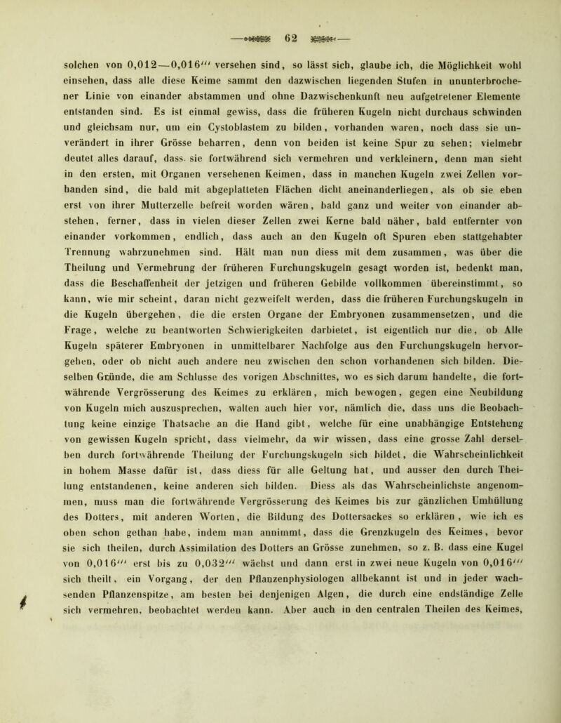 solchen von 0,012 — 0,016' versehen sind, so lässt sich, glaube ich, die Möglichkeit wohl einsehen, dass alle diese Keime sammt den dazwischen liegenden Stufen in ununterbroche- ner Linie von einander abstammen und ohne Dazwischenkunft neu aufgetretener Elemente entstanden sind. Es ist einmal gewiss, dass die früheren Kugeln nicht durchaus schwinden und gleichsam nur, um ein Cystoblastem zu bilden, vorhanden waren, noch dass sie un- verändert in ihrer Grösse beharren, denn von beiden ist keine Spur zu sehen; vielmehr deutet alles darauf, dass, sie fortwährend sich vermehren und verkleinern, denn man sieht in den ersten, mit Organen versehenen Keimen, dass in manchen Kugeln zwei Zellen vor- handen sind, die bald mit abgeplatteten Flächen dicht aneinanderliegen, als ob sie eben erst von ihrer Mutterzelle befreit worden wären, bald ganz und weiter von einander ab- stehen, ferner, dass in vielen dieser Zellen zwei Kerne bald näher, bald entfernter von einander Vorkommen, endlich, dass auch au den Kugeln oft Spuren eben stattgehabter Trennung wahrzunehmen sind. Hält man nun diess mit dem zusammen, was über die Theilung und Vermehrung der früheren Furchungskugeln gesagt worden ist, bedenkt man, dass die Beschaffenheit der jetzigen und früheren Gebilde vollkommen übereinstimmt, so kann, wie mir scheint, daran nicht gezweifelt werden, dass die früheren Furchungskugeln in die Kugeln übergehen, die die ersten Organe der Embryonen zusammensetzen, und die Frage, welche zu beantworten Schwierigkeiten darbietet, ist eigentlich nur die, ob Alle Kugeln späterer Embryonen in unmittelbarer Nachfolge aus den Furchungskugeln hervor- gehen, oder ob nicht auch andere neu zwischen den schon vorhandenen sich bilden. Die- selben Gtünde, die am Schlüsse des vorigen Abschnittes, wo es sich darum handelte, die fort- währende Vergrösserung des Keimes zu erklären, mich bewogen, gegen eine Neubildung von Kugeln mich auszusprechen, walten auch hier vor, nämlich die, dass uns die Beobach- tung keine einzige Thatsache an die Hand gibt, welche für eine unabhängige Entstehung von gewissen Kugeln spricht, dass vielmehr, da wir wissen, dass eine grosse Zahl dersel- ben durch fortwährende Theilung der Furchungskugeln sich bildet, die Wahrscheinlichkeit in hohem Masse dafür ist, dass diess für alle Geltung hat, und ausser den durch Thei- lung entstandenen, keine anderen sich bilden. Diess als das Wahrscheinlichste angenom- men, muss man die fortwährende Vergrösserung des Keimes bis zur gänzlichen Umhüllung des Dotters, mit anderen Worten, die Bildung des Dottersackes so erklären, wie ich es oben schon gethan habe, indem man annimmt, dass die Grenzkugeln des Keimes, bevor sie sich theilen, durch Assimilation des Dotters an Grösse zunehmen, so z. B. dass eine Kugel von 0,016' erst bis zu 0,032' wächst und dann erst in zwei neue Kugeln von 0,016' sich theilt, ein Vorgang, der den Pflanzenphysiologen allbekannt ist und in jeder wach- senden Pflanzenspitze, am besten bei denjenigen Algen, die durch eine endständige Zelle sich vermehren, beobachtet werden kann. Aber auch in den centralen Theilen des Keimes,