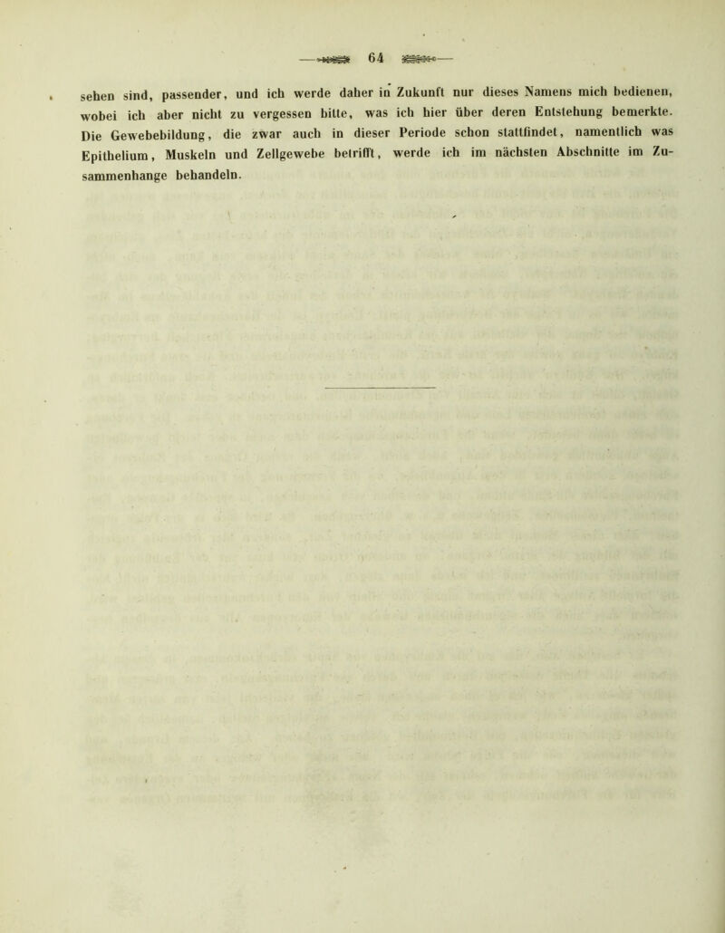 sehen sind, passender, und ich werde daher in Zukunft nur dieses Namens mich bedienen, wobei ich aber nicht zu vergessen bitte, was ich hier über deren Entstehung bemerkte. Die Gewebebildung, die zwar auch in dieser Periode schon stattfindet, namentlich was Epithelium, Muskeln und Zellgewebe betrifft, werde ich im nächsten Abschnitte im Zu- sammenhänge behandeln.