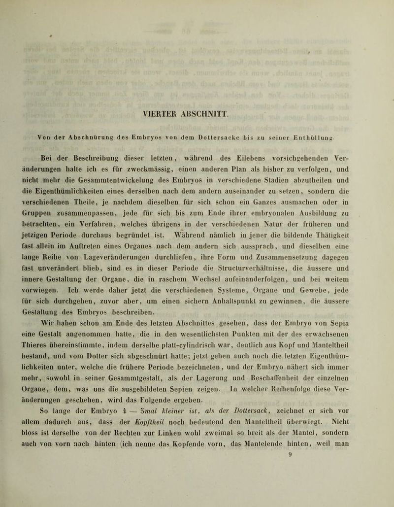 VIERTER ARSCHNITT. Vou der Abschuürung des Embryos von dem Dotlersacke bis zu seiner Enthüllung- Bei der Beschreibung dieser letzten, während des Eilebens vorsichgehenden Ver- änderungen halte ich es für zweckmässig, einen anderen Plan als bisher zu verfolgen, und nicht mehr die Gesammtentwickelung des Embryos in verschiedene Stadien abzutheilen und die Eigenthümlichkeiten eines derselben nach dem andern auseinander zu setzen, sondern die verschiedenen Theile, je nachdem dieselben für sich schon ein Ganzes ausmachen oder in Gruppen zusammenpassen, jede für sich bis zum Ende ihrer embryonalen Ausbildung zu betrachten, ein Verfahren, welches übrigens in der verschiedenen Natur der früheren und jetzigen Periode durchaus begründet ist. Während nämlich in jener die bildende Thätigkeit fast allein im Auftreten eines Organes nach dem andern sich aussprach, und dieselben eine lange Reihe von Lageveränderungen durchliefen, ihre Form und Zusammensetzung dagegen fast unverändert blieb, sind es in dieser Periode die Structurverhältnisse, die äussere und innere Gestaltung der Organe, die in raschem Wechsel aufeinanderfolgen, und hei weitem vorwiegen. Ich werde daher jetzt die verschiedenen Systeme, Organe und Gewebe, jede für sich durchgehen, zuvor aber, um einen sichern Anhaltspunkt zu gewinnen, die äussere Gestaltung des Embryos beschreiben. Wir haben schon am Ende des letzten Abschnittes gesehen, dass der Embryo von Sepia eine Gestalt angenommen hatte, die in den wesentlichsten Punkten mit der des erwachsenen Thieres übereinstimmte, indem derselbe platt-cylindrisch war, deutlich aus Kopf und Manteltheil bestand, und vom Dotter sich abgeschnürt halte; jetzt gehen auch noch die letzten Eigenthüm- lichkeiten unter, welche die frühere Periode bezeichneten, und der Embryo nähert sich immer mehr, sowohl in seiner Gesammtgestalt, als der Lagerung und BeschatTenbeit der einzelnen Organe, dem, was uns die ausgebildeten Sepien zeigen. In welcher Reihenfolge diese Ver- änderungen geschehen, wird das Folgende ergeben. So lange der Embryo 4 — 5ma/ kleiner ist, als der Dottersack, zeichnet er sich vor allem dadurch aus, dass der Kopftheil noch bedeutend den Manteltheil überwiegt. Nicht bloss ist derselbe von der Rechten zur Linken wohl zweimal so breit als der Mantel, sondern auch von vorn nach hinten (ich nenne das Kopfende vorn, das Mantelende hinten, weil man