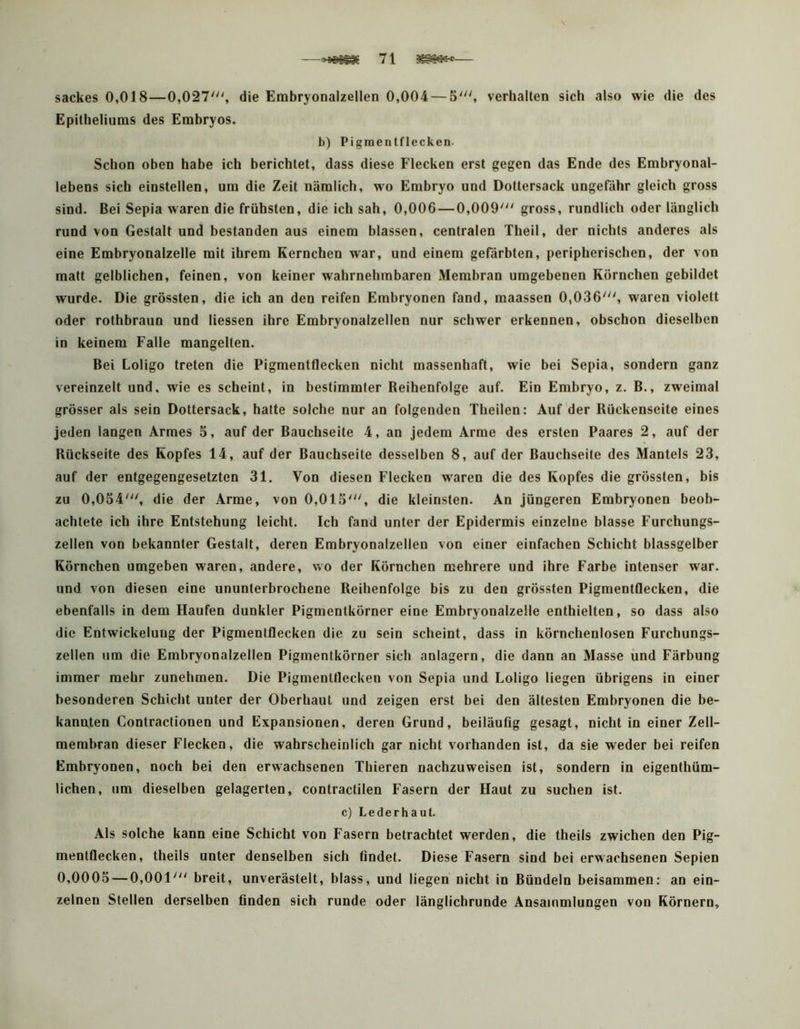 sackes 0,018—0,027', die Embryonalzellen 0,004 — 5', verhalten sich also wie die des Epitheliums des Embryos. b) Pigraentflecken Schon oben habe ich berichtet, dass diese Flecken erst gegen das Ende des Embryonal- lebens sich einstellen, um die Zeit nämlich, wo Embryo und Dottersack ungefähr gleich gross sind. Bei Sepia waren die frühsten, die ich sah, 0,006—0,009' gross, rundlich oder länglich rund von Gestalt und bestanden aus einem blassen, centralen Theil, der nichts anderes als eine Embryonalzelle mit ihrem Kernchen war, und einem gefärbten, peripherischen, der von matt gelblichen, feinen, von keiner wahrnehmbaren Membran umgebenen Körnchen gebildet wurde. Die grössten, die ich an den reifen Embryonen fand, maassen 0,036', waren violett oder rothbraun und Hessen ihre Embryonalzellen nur schwer erkennen, obschon dieselben in keinem Falle mangelten. Bei Loligo treten die Pigmentflecken nicht massenhaft, wie bei Sepia, sondern ganz vereinzelt und, wie es scheint, in bestimmter Reihenfolge auf. Ein Embryo, z. B., zweimal grösser als sein Dottersack, hatte solche nur an folgenden Theilen: Auf der Rückenseite eines jeden langen Armes 5, auf der Bauchseite 4, an jedem Arme des ersten Paares 2, auf der Rückseite des Kopfes 14, auf der Bauchseite desselben 8, auf der Bauchseite des Mantels 23, auf der entgegengesetzten 31. Von diesen Flecken w^aren die des Kopfes die grössten, bis zu 0,054', die der Arme, von 0,015', die kleinsten. An jüngeren Embryonen beob- achtete ich ihre Entstehung leicht. Ich fand unter der Epidermis einzelne blasse Furchungs- zellen von bekannter Gestalt, deren Embryonalzellen von einer einfachen Schicht blassgelber Körnchen umgeben waren, andere, wo der Körnchen mehrere und ihre Farbe intenser war. und von diesen eine ununterbrochene Reihenfolge bis zu den grössten Pigmentflecken, die ebenfalls in dem Haufen dunkler Pigmentkörner eine Embryonalzelle enthielten, so dass also die Entwickelung der Pigmentflecken die zu sein scheint, dass in körnchenlosen Furchungs- zellen um die Embryonalzellen Pigmentkörner sich anlagern, die dann an Masse und Färbung immer mehr zunehmen. Die Pigmenlflecken von Sepia und Loligo liegen übrigens in einer besonderen Schicht unter der Oberhaut und zeigen erst bei den ältesten Embryonen die be- kannten Contractionen und Expansionen, deren Grund, beiläufig gesagt, nicht in einer Zell- membran dieser Flecken, die wahrscheinlich gar nicht vorhanden ist, da sie weder bei reifen Embryonen, noch bei den erwachsenen Thieren nachzuweisen ist, sondern in eigenthüm- lichen, um dieselben gelagerten, contractilen Fasern der Haut zu suchen ist. c) Lederhaut. Als solche kann eine Schicht von Fasern betrachtet werden, die theils zwichen den Pig- mentflecken, theils unter denselben sich findet. Diese Fasern sind bei erwachsenen Sepien 0,0005 — 0,001' breit, unverästelt, blass, und liegen nicht in Bündeln beisammen: an ein- zelnen Stellen derselben finden sich runde oder länglichrunde Ansammlungen von Körnern,