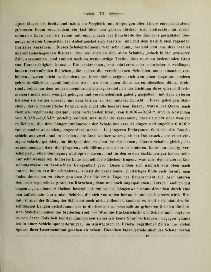 l^mal länger als breit, und nahm im Vergleich mit derjenigen alter Thiere einen bedeutend grösseren Raum ein, indem sie fast über den ganzen Rücken sich erstreckte; an ihrem schmalen Ende war sie schon mit einer, nach der Bauchseite des Embryos gerichteten Bie- gung, in deren Concavität der Anheftmuskel sich ansetzte, und mit dem nach hinten ragenden Fortsatze versehen. Dieses Schalenrudiment war sehr dünn, bestand erst aus drei parallel übereinanderliegenden Blättern, wie sie auch an den alten Schalen, jedoch in viel grösserer Zahl, Vorkommen, und enthielt noch so wenig erdige Theile, dass es einen bedeutenden Grad von Durchsichtigkeit besass. Die senkrechten, mit stärkeren oder schwächeren Schlänge- lungen verlaufenden Blättchen, die später die verschiedenen Schichten unter einander ver- binden, waren nicht vorhanden; an ihrer Stelle zeigten sich von einer Lage zur andern gehende Stäbchen eigenthümlicher Art. An dem einen Ende waren dieselben dünn, dreh- rund, solid, an dem andern membranartig ausgebreitet, in der Richtung ihres queren Durch- messers mehr oder weniger gebogen und verschiedentlich gabelig gespalten; mit dem ersteren hafteten sie an der oberen, mit dem letzten an der unteren Schicht. Diese gabeligen Stäb- chen, deren mannigfache Formen sich nicht alle beschreiben lassen, waren der Quere nach ziemlich regelmässig gerippt, sehr verschieden breit, von 0,006—0,03', und in Abständen von 0,018 — 0,054' gestellt; endlich war nicht zu verkennen, dass sie mehr oder weniger in Reihen, die dem Längendurchmesser der Schale fast parallel gingen und ungefähr 0,036' von einander abstanden, angeordnet waren. In jüngeren Embryonen fand ich die Bauch- schicht aus zwei, und in solchen, die 3mal kleiner waren, als ihr Dotiersack, aus einer ein- zigen Schicht gebildet, im übrigen den so eben beschriebenen, älteren Schalen gleich, das ausgenommen, dass die jüngsten, schildförmigen an ihrem hinteren Ende nur wenig ver- schmälert, ohne Umbiegung und Spitze waren, und in den ersten Zuständen gar keine, oder nur sehr wenige am hinteren Ende befindliche Stäbchen trugen, was mir der letzteren Ent- stehungsweise zu beobachten Gelegenheit gab. Diese bilden sich nämlich von oben nach unten, indem erst ihr schmaleres, zuletzt ihr gespaltenes, blattartiges Ende sich formt; man findet dessnahen zu einer gewissen Zeit die erste Lage der Bauchschicht auf ihrer unteren Seile mit regelmässig gestellten Körnchen, dann mit noch ungespaltenen, kurzen, endlich mit langen, gespaltenen Stäbchen besetzt, bis zuletzt das Längenwachsthum derselben durch eine neu auftretende, horizontale Schicht, die sich von unten her an sie anlegt, begrenzt wird. Hie- mit ist aber di# Bildung der Stäbchen noch nicht vollendet, sondern es stellt sich, statt des be- schränkten Längenwachsthums, das in die Breite ein, wesshalb an grösseren Schalen die älte- sten Stäbchen immer die breitesten sind. — Was die Rückenscbicht der Schale anbelangt, so ist von deren Kalktbeil beiden Embryonen sicherlich keine Spur vorhanden; dagegen glaube ich in einer Schicht spindelförmiger, im Auswachsen in Fasern begriffener Zellen die ersten Spuren ihrer Fasermembran gesehen zu haben. Dieselben lagen gerade über der Schale, waren 10