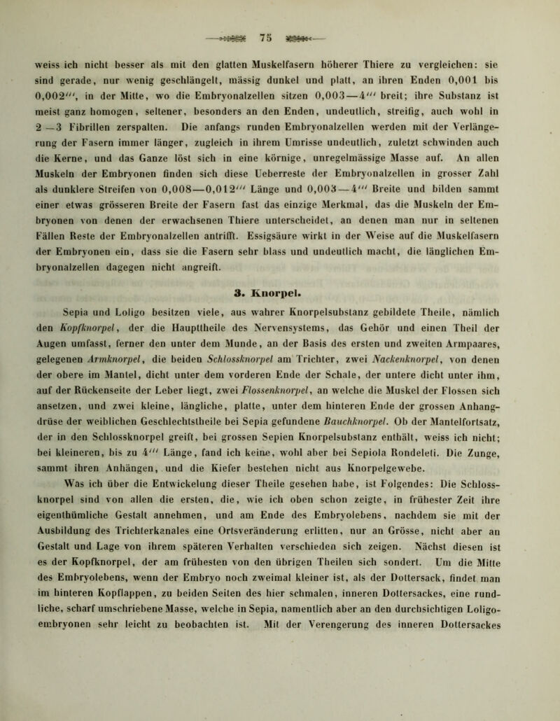 <»^^5 7 5 weiss ich nicht besser als mit den glatten Muskelfasern höherer Thiere zu vergleichen: sie sind gerade, nur wenig geschlängelt, massig dunkel und platt, an ihren Enden 0,001 bis 0,002^ in der Mitte, wo die Embryonalzellen sitzen 0,003 — 4' breit; ihre Substanz ist meist ganz homogen, seltener, besonders an den Enden, undeutlich, streiüg, auch wohl in 2 —3 Fibrillen zerspalten. Die anfangs runden Embryonalzellen werden mit der Verlänge- rung der Fasern immer länger, zugleich in ihrem Umrisse undeutlich, zuletzt schwinden auch die Kerne, und das Ganze löst sich in eine körnige, unregelmässige Masse auf. An allen Muskeln der Embryonen finden sich diese Ueberreste der Embryonalzellen in grosser Zahl als dunklere Streifen von 0,008—0,012' Länge und 0,003 — 4' Breite und bilden sammt einer etwas grösseren Breite der Fasern fast das einzige Merkmal, das die Muskeln der Em- bryonen von denen der erwachsenen Thiere unterscheidet, an denen man nur in seltenen Fällen Reste der Embryonalzellen antrifft. Essigsäure wirkt in der Weise auf die Äluskelfasern der Embryonen ein, dass sie die Fasern sehr blass und undeutlich macht, die länglichen Em- bryonalzellen dagegen nicht angreifl. 3. Knorpel. Sepia und Loligo besitzen viele, aus wahrer Knorpelsubstanz gebildete Theile, nämlich den Kopfknorpel, der die Haupttheile des Nervensystems, das Gehör und einen Theil der Augen umfasst, ferner den unter dem Munde, an der Basis des ersten und zweiten Armpaares, gelegenen Armknorpel, die beiden Schlossknorpel am Trichter, zwei Nackenknorpel, von denen der obere im Mantel, dicht unter dem vorderen Ende der Schale, der untere dicht unter ihm, auf der Rückenseite der Leber liegt, zwei Flossenknorpel, an welche die Muskel der Flossen sich ansetzen, und zwei kleine, längliche, platte, unter dem hinteren Ende der grossen Anhang- drüse der weiblichen Geschlechtstheile bei Sepia gefundene Bauchknorpel. Ob der Mantelfortsatz, der in den Schlossknorpel greift, bei grossen Sepien Knorpelsubstanz enthält, weiss ich nicht; bei kleineren, bis zu 4' Länge, fand ich keiae, wohl aber bei Sepiola Rondeleti. Die Zunge, sammt ihren Anhängen, und die Kiefer bestehen nicht aus Knorpelgewebe. Was ich über die Entwickelung dieser Theile gesehen habe, ist Folgendes: Die Schloss- knorpel sind von allen die ersten, die, wie ich oben schon zeigte, in frühester Zeit ihre eigenthümliche Gestalt annehmen, und am Ende des Embryolebens, nachdem sie mit der Ausbildung des Trichterkanales eine Ortsveränderung erlitten, nur an Grösse, nicht aber an Gestalt und Lage von ihrem späteren Verhalten verschieden sich zeigen. Nächst diesen ist es der Kopfknorpel, der am frühesten von den übrigen Theilen sich sondert. Um die Mitte des Embryolebens, wenn der Embryo noch zweimal kleiner ist, als der Dottersack, findet man im hinteren Kopflappen, zu beiden Seiten des hier schmalen, inneren Dottersackes, eine rund- liche, scharf umschriebene Masse, welche in Sepia, namentlich aber an den durchsichtigen Loligo- embryonen sehr leicht zu beobachten ist. Mit der Verengerung des inneren Dottersackes
