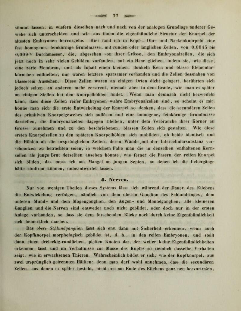 Stimmt lassen, in wiefern dieselben nach und nach von der analogen Grundlage anderer Ge- webe sich unterscheiden und wie aus ihnen die eigenthümliche Structur der Knorpel der ältesten Embryonen hervorgehe. Hier fand ich in Kopf-, Ohr- und Nackenknorpeln eine fast homogene, feinkörnige Grundmasse, mit runden oder länglichen Zellen, von 0,0045 bis 0,009''' Durchmesser, die, abgesehen von ihrer Grösse, den Embryonalzellen, die sich jetzt noch in sehr vielen Gebilden vorfanden, auf ein Haar glichen, indem sie, wie diese, eine zarte Membran, und als Inhalt einen kleinen, dunkeln Kern und blasse Elementar- körnchen enthielten; nur waren letztere sparsamer vorhanden und die Zellen dessnahen von blässerem Aussehen. Diese Zellen waren an einigen Orten dicht gelagert, berührten sich jedoch selten, an anderen mehr zerstreut, niemals aber in dem Grade, wie man es später an einigen Stellen bei den Knorpelhöhlen findet. Wenn man demnach nicht bezweifeln kann, dass diese Zellen reifer Embryonen wahre Embryonalzellen sind, so scheint es mir, könne man sich die erste Entwickelung der Knorpel so denken, dass die secundären Zellen des primitiven Knorpelgewebes sich auflösen und eine homogene, feinkörnige Grundmasse darstellen, die Embryonalzellen dagegen bleiben, unter dem Verbrauche ihrer Körner an Grösse zunehmen und zu den beschriebenen, blassen Zellen sich gestalten. Wie diese ersten Rnorpelzellen zu den späteren Knorpelhöhlen sich umbilden, ob beide identisch und die Höhlen als die ursprünglichen Zellen, deren Wände.mit der Intercellularsubstanz ver- schmolzen zu betrachten seien, io welchem Falle man die in denselben enthaltenen Kern- zellen als junge Brut derselben ansehen könnte, wie ferner die Fasern der reifen Knorpel sich bilden, das muss ich aus Mangel an jungen Sepien, an denen ich die Febergänge hätte studiren können, unbeantwortet lassen. 4. IVerven. Nur von wenigen Theileo dieses Systems lässt sich während der Dauer des Eilebens die Entwickelung verfolgen, nämlich von dem oberen Ganglion des Schlundringes, dem unteren Mund- und dem Magenganglion, den Augen- und Mantelganglien; alle kleineren Ganglien und die Nerven sind entweder noch nicht gebildet, oder doch nur in der ersten Anlage vorhanden, so dass sie dem forschenden Blicke noch'durch keine Eigenthümlichkeit sich bemerklich machen. Das obere Schlundganglion lässt sich erst dann mit Sicherheit erkennen, wenn auch der Kopfknorpel morphologisch gebildet ist, d. b., in den reifen Embryonen, und stellt dann einen dreieckig-rundlichen, platten Knoten dar, der weiter keine Eigenthümlichkeiten erkennen lässt und im Verhältnisse zur Masse des Kopfes so ziemlich dasselbe Verhalten zeigt, wie in erwachsenen Thieren. Wahrscheinlich bildet er sich, wie der Kopfknorpel, aus zwei ursprünglich getrennten Hälften; denn man darf wohl annebmen, dass die secundären Zellen, aus denen er später besteht, nicht erst am Ende des Eilebens ganz neu hervortralen.