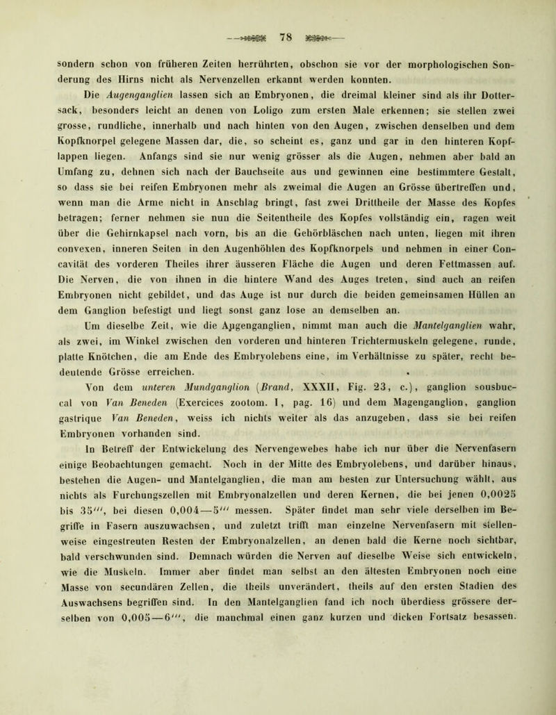 sondern schon von früheren Zeiten herrührten, obschon sie vor der morphologischen Son- derung des Hirns nicht als Nervenzellen erkannt werden konnten. Die Augenganglien lassen sich an Embryonen, die dreimal kleiner sind als ihr Dotter- sack, besonders leicht an denen von Loligo zum ersten Male erkennen; sie stellen zwei grosse, rundliche, innerhalb und nach hinten von den Augen, zwischen denselben und dem Kopfknorpel gelegene Massen dar, die, so scheint es, ganz und gar in den hinteren Kopf- lappen liegen. Anfangs sind sie nur wenig grösser als die Augen, nehmen aber bald an Umfang zu, dehnen sich nach der Bauchseite aus und gewinnen eine bestimmtere Gestalt, so dass sie bei reifen Embryonen mehr als zweimal die Augen an Grösse übertreCTen und, wenn man die Arme nicht in Anschlag bringt, fast zwei Drittheile der Masse des Kopfes betragen; ferner nehmen sie nun die Seitentheile des Kopfes vollständig ein, ragen weit über die Gehirnkapsel nach vorn, bis an die Gehörbläschen nach unten, liegen mit ihren convexen, inneren Seiten in den Augenhöhlen des Kopfknorpels und nehmen in einer Con- cavität des vorderen Theiles ihrer äusseren Fläche die Augen und deren Fettmassen auf. Die Nerven, die von ihnen in die hintere Wand des Auges treten, sind auch an reifen Embryonen nicht gebildet, und das Auge ist nur durch die beiden gemeinsamen Hüllen an dem Ganglion befestigt und liegt sonst ganz lose an demselben an. Um dieselbe Zeit, wie die Ajigenganglien, nimmt man auch die Mantelganglien wahr, als zwei, im Winkel zwischen den vorderen und hinteren Trichtermuskeln gelegene, runde, platte Knötchen, die am Ende des Embryolebens eine, im Verhältnisse zu später, recht be- deutende Grösse erreichen. Von dem unteren Mundganglion [Brand, XXXII, Fig. 23, c.), ganglion sousbuc- cal von Van Beneden (Exercices zootom. I, pag. 16) und dem Magenganglion, ganglion gastrique Van Beneden, weiss ich nichts weiter als das anzugeben, dass sie bei reifen Embryonen vorhanden sind. ln Betreff der Entwickelung des Nervengewebes habe ich nur über die Nervenfasern einige Beobachtungen gemacht. Noch in der Mitte des Embryolebens, und darüber hinaus, bestehen die Augen- und Mantelganglien, die man am besten zur Untersuchung wählt, aus nichts als Furchungszellen mit Embryonalzellen und deren Kernen, die bei jenen 0,0025 bis 35^ bei diesen 0,004 — 5' messen. Später findet man sehr viele derselben im Be- griffe in Fasern auszuwachsen, und zuletzt trifft man einzelne Nervenfasern mit stellen- weise eingestreuten Resten der Embryonalzellen, an denen bald die Kerne noch sichtbar, bald verschwunden sind. Demnach würden die Nerven auf dieselbe Weise sich entwickeln, wie die Muskeln. Immer aber findet man selbst an den ältesten Embryonen noch eine Masse von secundären Zellen, die theils unverändert, theils auf den ersten Stadien des Auswachsens begriffen sind. In den Mantelganglien fand ich noch überdiess grössere der- selben von 0,005 — die manchmal einen ganz kurzen und dicken Fortsatz besassen.