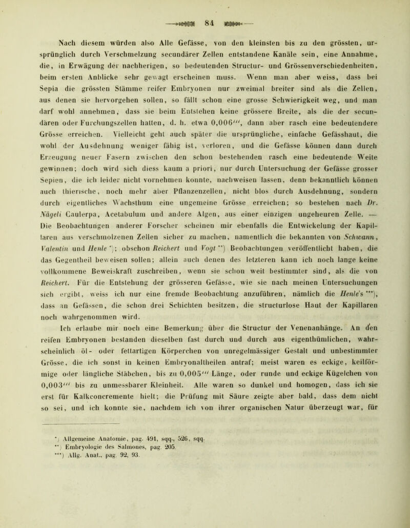 Nach diesem würden also Alle Gefässe, von den kleinsten bis zu den grössten, ur- sprünglich durch Verschmelzung secundärer Zellen entstandene Kanäle sein, eine Annahme, die, in Erwägung der nachherigen, so bedeutenden Structur- und Grössenverschiedenheiten, beim ersten Anblicke sehr gewagt erscheinen muss. Wenn man aber weiss, dass bei Sepia die grössten Stämme reifer Embryonen nur zweimal breiter sind als die Zellen, aus denen sie hervorgehen sollen, so fällt schon eine grosse Schwierigkeit weg, und man darf wohl annehmen, dass sie beim Enlslehen keine grössere Breite, als die der secun- dären oder Furchungszellen hatten, d. h. etwa 0,006', dann aber rasch eine bedeutendere Grösse erreichen. Vielleicht geht auch später die ursprüngliche, einfache Gefässhaut, die wohl der Ausdehnung weniger fähig ist, verloren, und die Gefässe können dann durch Erzeugung neuer Fasern zwischen den schon bestehenden rasch eine bedeutende Weite gewinnen; doch wird sich diess kaum a priori, nur durch Untersuchung der Gefässe grosser Sepien, die ich leider nicht vornehmen konnte, nach weisen lassen, denn bekanntlich können auch thiensche, noch mehr aber Pflanzenzellen, nicht blos durch Ausdehnung, sondern durch eigentliches Wachsthum eine ungemeine Grösse erreichen; so bestehen nach Dr. Nägeli Caulerpa, Acetabulum und andere Algen, aus einer einzigen ungeheuren Zelle. — Die Beobachtungen anderer Forscher scheinen mir ebenfalls die Entwickelung der Kapil- laren aus verschmolzenen Zellen sicher zu machen, namentlich die bekannten von Schwann, Valentin uoii Henle *)•, obschon Reichert und Vogt**) Beobachtungen veröffentlicht haben, die das Gegentheil beweisen sollen; allein auch denen des letzteren kann ich noch lange keine vollkommene Beweiskraft zuschreiben, wenn sie schon weit bestimmter sind, als die von Reichert. Für die Entstehung der grösseren Gefässe, wie sie nach meinen Untersuchungen sich ergibt, weiss ich nur eine fremde Beobachtung anzuführen, nämlich die Henle’s ***), dass an Gefässen, die schon drei Schichten besitzen, die structurlose Haut der Kapillaren noch wahrgenommen wird. Ich erlaube mir noch eine Bemerkung über die Structur der Venenanhänge. An den reifen Embryonen bestanden dieselben fast durch und durch aus eigenthümlichen, wahr- scheinlich öl- oder fettartigen Körperchen von unregelmässiger Gestalt und unbestimmter Grösse, die ich sonst in keinen Embryonaltheilen antraf; meist waren es eckige, keilför- mige oder längliche Stäbchen, bis zu 0,005'Länge, oder runde und eckige Kügelchen von 0,003' bis zu unmessbarer Kleinheit. Alle waren so dunkel und homogen, dass ich sie erst für Kalkconcremente hielt; die Prüfung mit Säure zeigte aber bald, dass dem nicht so sei, und ich konnte sie, nachdem ich von ihrer organischen Natur überzeugt war, für Allgemeine Anatomie, pag. 491, sqq-, 526, sqq. Embryologie des Salmones, pag. 205. *“) Allg. Anal., pag. 92, 93.